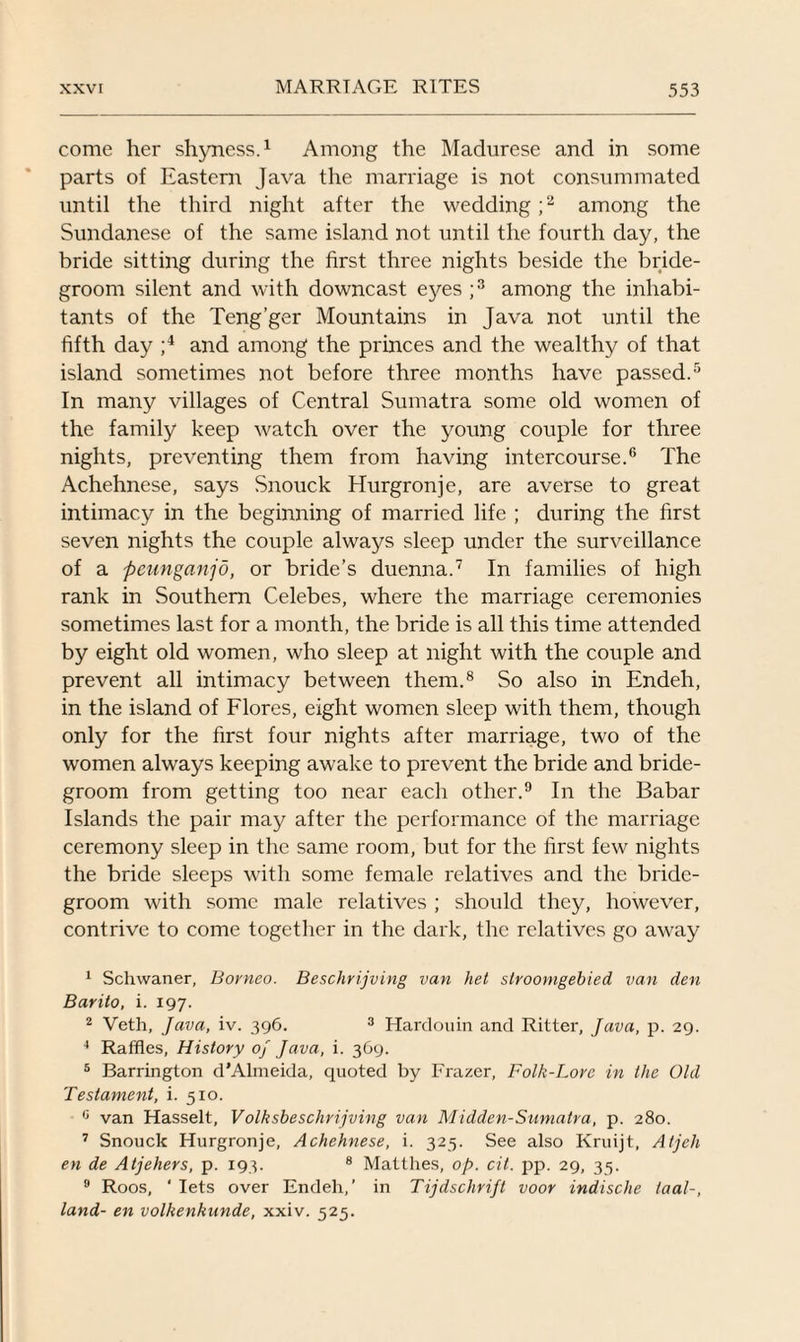 come her shyness.1 Among the Madurese and in some parts of Eastern Java the marriage is not consummated until the third night after the wedding ;2 among the Sundanese of the same island not until the fourth day, the bride sitting during the first three nights beside the bride¬ groom silent and with downcast eyes ;3 among the inhabi¬ tants of the Teng’ger Mountains in Java not until the fifth day ;4 and among the princes and the wealthy of that island sometimes not before three months have passed.5 In many villages of Central Sumatra some old women of the family keep watch over the young couple for three nights, preventing them from having intercourse.6 The Achehnese, says Snouck Hurgronje, are averse to great intimacy in the beginning of married life ; during the first seven nights the couple always sleep under the surveillance of a pcunganjo, or bride’s duenna.7 In families of high rank in Southern Celebes, where the marriage ceremonies sometimes last for a month, the bride is all this time attended by eight old women, who sleep at night with the couple and prevent all intimacy between them.8 So also in Endeh, in the island of Flores, eight women sleep with them, though only for the first four nights after marriage, two of the women always keeping awake to prevent the bride and bride¬ groom from getting too near each other.9 In the Babar Islands the pair may after the performance of the marriage ceremony sleep in the same room, but for the first few nights the bride sleeps with some female relatives and the bride¬ groom with some male relatives ; should they, however, contrive to come together in the dark, the relatives go away 1 Schwaner, Borneo. Beschrijving van het stroonigebied van den Barilo, i. 197. 2 Veth, Java, iv. 396. 3 Hardouin and Ritter, Java, p. 29. 4 Raffles, History of Java, i. 369. 5 Barrington d’Almeida, quoted by Frazer, Folk-Lore in the Old Testament, i. 510. 0 van Hasselt, Volksbeschrijving van Midden-Sumatra, p. 280. 7 Snouck Hurgronje, Achehnese, i. 325. See also Kruijt, Atjch en de Atjehers, p. 193. 8 Matthes, op. cit. pp. 29, 35. 9 Roos, ' lets over Endeh,’ in Tijdschrift voor indische iaal-, land- en volkenhnnde, xxiv. 525.
