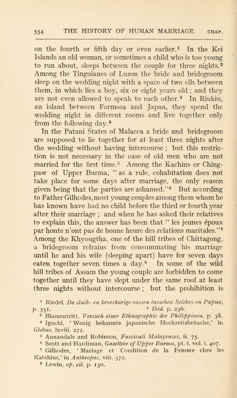 on the fourth or fifth day or even earlier.1 In the Kei Islands an old woman, or sometimes a child who is too young to run about, sleeps between the couple for three nights.2 Among the Tinguianes of Luzon the bride and bridegroom sleep on the wedding night with a space of two ells between them, in which lies a boy, six or eight years old ; and they are not even allowed to speak to each other.3 In Riukiu, an island between Formosa and Japan, they spend the wedding night in different rooms and live together only from the following day.4 In the Patani States of Malacca a bride and bridegroom are supposed to lie together for at least three nights after the wedding without having intercourse ; but this restric¬ tion is not necessary in the case of old men who are not married for the first time.5 Among the Kachins or Ching- paw of Upper Burma, as a rule, cohabitation does not take place for some days after marriage, the only reason given being that the parties are ashamed.”6 But according to Father Gilhodes,most young couples among them whom he has known have had no child before the third or fourth year after their marriage ; and when he has asked their relatives to explain this, the answer has been that “ les jeunes epoux par honte n’ont pas de bonne heure des relations maritales.”7 Among the Khyougtha, one of the hill tribes of Chittagong, a bridegroom refrains from consummating his marriage until he and his wife (sleeping apart) have for seven days eaten together seven times a day.8 In some of the wild hill tribes of Assam the young couple are forbidden to come together until they have slept under the same roof at least three nights without intercourse ; but the prohibition is 1 Riedel, De sluih- en kroesharige rassen tussohen Selebes en Papua, p. 351. 3 Ibid. p. 236. 3 Blumentritt, Versuch einer Ethnographic dcr Philippinen, p. 38. 4 Iguchi, ‘ Wenig bekannte japanische Hochzeitsbrauche,’ in Globus, lxviii. 272. 5 Annandale and Robinson, Fasciculi Malayenses, ii. 75. 6 Scott and Hardiman, Gazetteer of Upper Burma, pt. i. vol. i. 407. 7 Gilhodes, ‘ Mariage et Condition de la Femme chez les Katchins,’ in Anthropos, viii. 372. 8 Lewin, op. cit. p. 130.