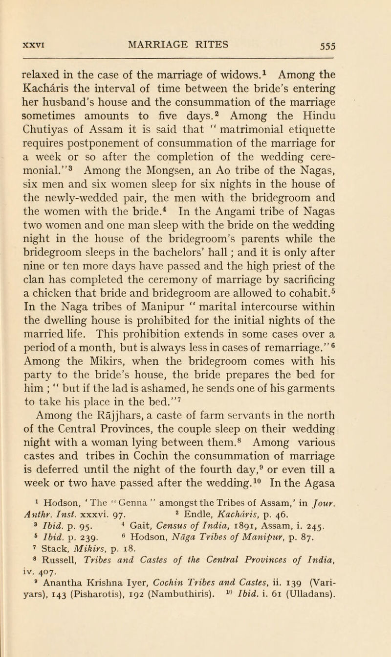 relaxed in the case of the marriage of widows.1 Among the Kacharis the interval of time between the bride’s entering her husband’s house and the consummation of the marriage sometimes amounts to five days.2 Among the Hindu Chutiyas of Assam it is said that “ matrimonial etiquette requires postponement of consummation of the marriage for a week or so after the completion of the wedding cere¬ monial.”3 Among the Mongsen, an Ao tribe of the Nagas, six men and six women sleep for six nights in the house of the newly-wedded pair, the men with the bridegroom and the women with the bride.4 In the Angami tribe of Nagas two women and one man sleep with the bride on the wedding night in the house of the bridegroom’s parents while the bridegroom sleeps in the bachelors’ hall; and it is only after nine or ten more days have passed and the high priest of the clan has completed the ceremony of marriage by sacrificing a chicken that bride and bridegroom are allowed to cohabit.5 In the Naga tribes of Manipur “ marital intercourse within the dwelling house is prohibited for the initial nights of the married life. This prohibition extends in some cases over a period of a month, but is always less in cases of remarriage.”6 Among the Mikirs, when the bridegroom comes with his party to the bride’s house, the bride prepares the bed for him ; “ but if the lad is ashamed, he sends one of his garments to take his place in the bed.”7 Among the Rajjhars, a caste of farm servants in the north of the Central Provinces, the couple sleep on their wedding night with a woman lying between them.8 Among various castes and tribes in Cochin the consummation of marriage is deferred until the night of the fourth day,9 or even till a week or two have passed after the wedding.10 In the Agasa 1 Hodson, ‘The “ Genna ” amongst the Tribes of Assam,’ in Jour. Anthr. Inst, xxxvi. 97. 2 Endle, Kacharis, p. 46. 3 Ibid. p. 95. 4 Gait, Census of India, 1891, Assam, i. 245. 5 Ibid. p. 239. 6 Hodson, Ndga Tribes of Manipur, p. 87. 7 Stack, Mikirs, p. 18. 8 Russell, Tribes and Castes of the Central Provinces of India, iv. 407. 9 Anantha Krishna Iyer, Cochin Tribes and Castes, ii. 139 (Vari- yars), 143 (Pisharotis), 192 (Nambuthiris). 1,1 Ibid. i. 61 (Ulladans).