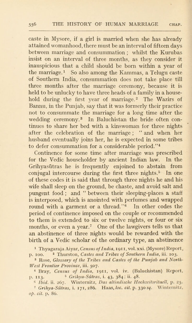 caste in Mysore, if a girl is married when she has already attained womanhood, there must be an interval of fifteen days between marriage and consummation ; whilst the Kurubas insist on an interval of three months, as they consider it inauspicious that a child should be born within a year of the marriage.1 So also among the Kammas, a Telugu caste of Southern India, consummation does not take place till three months after the marriage ceremony, because it is held to be unlucky to have three heads of a family in a house¬ hold during the first year of marriage.2 The Wazirs of Bannu, in the Punjab, say that it was formerly their practice not to consummate the marriage for a long time after the wedding ceremony.3 In Baluchistan the bride often con¬ tinues to share her bed with a kinswoman for three nights after the celebration of the marriage ; “ and when her husband eventually joins her, he is expected in some tribes to defer consummation for a considerable period.”4 Continence for some time after marriage was prescribed for the Vedic householder by ancient Indian law. In the Grihyasutras he is frequently enjoined to abstain from conjugal intercourse during the first three nights.5 In one of these codes it is said that through three nights he and his wife shall sleep on the ground, be chaste, and avoid salt and pungent food ; and “ between their sleeping-places a staff is interposed, which is anointed with perfumes and wrapped round with a garment or a thread.”6 In other codes the period of continence imposed on the couple or recommended to them is extended to six or twelve nights, or four or six months, or even a year.7 One of the lawgivers tells us that an abstinence of three nights would be rewarded with the birth of a Vedic scholar of the ordinary t}',pe, an abstinence 1 Thyagaraja Aiyar, Census of India, 1911, vol. xxi. (Mysore) Report, p. 100. 2 Thurston, Castes and Tribes of Southern India, iii. 103. 3 Rose, Glossary of the Tribes and Castes of the Punjab and North- West Frontier Province, iii. 507. 4 Bray, Census of India, 1911, vol. iv. (Baluchistan) Report, p. 113. 5 Grihya-Sxitras, i. 43, 384; ii. 48. fi Ibid. ii. 267. Winternitz, Das altindische Hochzeitsrituell, p. 25. 7 Grihya-Sutras, i. 171,286. Haas, loc. cit. p.330 sq. Winternitz, op. cit. p. 86.