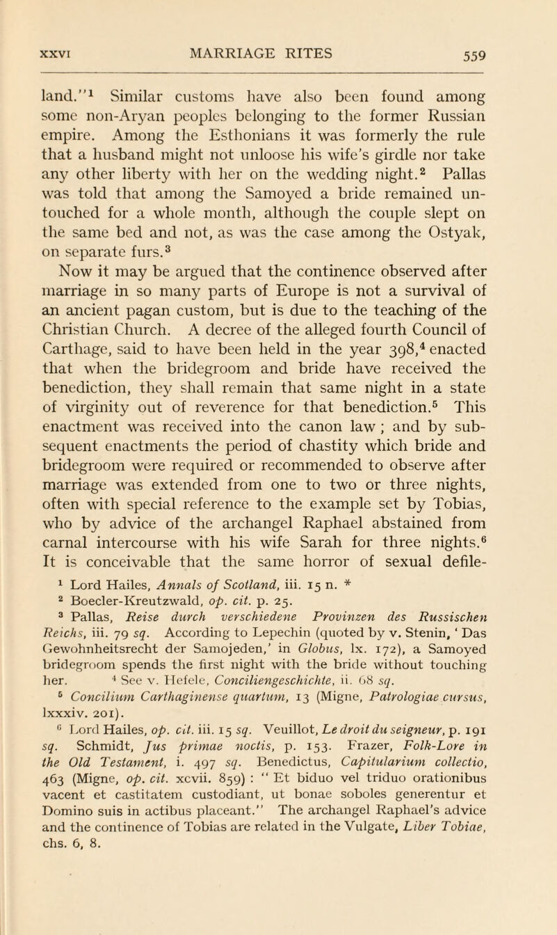 land.”1 Similar customs have also been found among some non-Aryan peoples belonging to the former Russian empire. Among the Esthonians it was formerly the rule that a husband might not unloose his wife’s girdle nor take any other liberty with her on the wedding night.2 Pallas was told that among the Samoyed a bride remained un¬ touched for a whole month, although the couple slept on the same bed and not, as was the case among the Ostyak, on separate furs.3 Now it may be argued that the continence observed after marriage in so many parts of Europe is not a survival of an ancient pagan custom, but is due to the teaching of the Christian Church. A decree of the alleged fourth Council of Carthage, said to have been held in the year 398/ enacted that when the bridegroom and bride have received the benediction, they shall remain that same night in a state of virginity out of reverence for that benediction.5 This enactment was received into the canon law ; and by sub¬ sequent enactments the period of chastity which bride and bridegroom were required or recommended to observe after marriage was extended from one to two or three nights, often with special reference to the example set by Tobias, who by advice of the archangel Raphael abstained from carnal intercourse with his wife Sarah for three nights.6 It is conceivable that the same horror of sexual defile- 1 Lord Hailes, Annals of Scotland, iii. 15 n. * 2 Boecler-Kreutzwald, op. cit. p. 25. 3 Pallas, Reise durclx verschiedene Provinzen des Russischen Reichs, iii. 79 sq. According to Lepechin (quoted by v. Stenin, ‘ Das Gewohnheitsrecht der Samojeden,’ in Globus, lx. 172), a Samoyed bridegroom spends the first night with the bride without touching her. 4 See v. Hefele, Conciliengeschichte, ii. 68 sq. 6 Concilium Carthaginense quartum, 13 (Migne, Patrologiae cursus, lxxxiv. 201). I! Lord Hailes, op. cit. iii. 15 sq. Veuillot, Le droit du seigneur, p. 191 sq. Schmidt, Jus primae noctis, p. 153. Frazer, Folk-Lore in the Old Testament, i. 497 sq. Benedictus, Capilularium collectio, 463 (Migne, op. cit. xcvii. 859) : “ Et biduo vel triduo orationibus vacent et castitatem custodiant, ut bonae soboles generentur et Domino suis in actibus placeant.” The archangel Raphael’s advice and the continence of Tobias are related in the Vulgate, Liber Tobiae, chs. 6, 8.