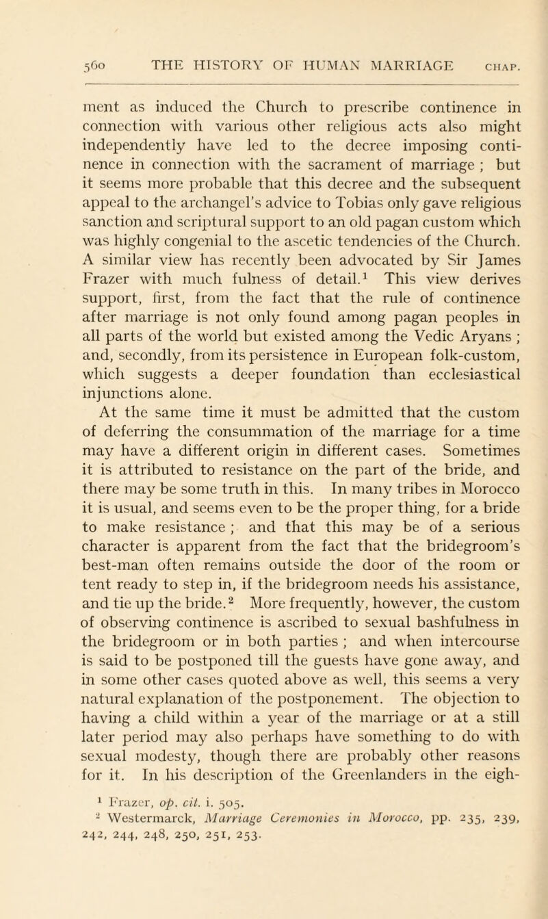 ment as induced the Church to prescribe continence in connection with various other religious acts also might independently have led to the decree imposing conti¬ nence in connection with the sacrament of marriage ; but it seems more probable that this decree and the subsequent appeal to the archangel’s advice to Tobias only gave religious sanction and scriptural support to an old pagan custom which was highly congenial to the ascetic tendencies of the Church. A similar view has recently been advocated by Sir James Frazer with much fulness of detail.1 This view derives support, first, from the fact that the rule of continence after marriage is not only found among pagan peoples in all parts of the world but existed among the Vedic Aryans ; and, secondly, from its persistence in European folk-custom, which suggests a deeper foundation than ecclesiastical injunctions alone. At the same time it must be admitted that the custom of deferring the consummation of the marriage for a time may have a different origin in different cases. Sometimes it is attributed to resistance on the part of the bride, and there may be some truth in this. In many tribes in Morocco it is usual, and seems even to be the proper thing, for a bride to make resistance ; and that this may be of a serious character is apparent from the fact that the bridegroom’s best-man often remains outside the door of the room or tent ready to step in, if the bridegroom needs his assistance, and tie up the bride.2 More frequently, however, the custom of observing continence is ascribed to sexual bashfulness in the bridegroom or in both parties ; and when intercourse is said to be postponed till the guests have gone away, and in some other cases quoted above as well, this seems a very natural explanation of the postponement. The objection to having a child within a year of the marriage or at a still later period may also perhaps have something to do with sexual modesty, though there are probably other reasons for it. In his description of the Greenlanders in the eigh- 1 Frazer, op. cit. i. 505. - Westermarck, Marriage Ceremonies in Morocco, pp. 235, 239, 242, 244, 248, 250, 251, 253.