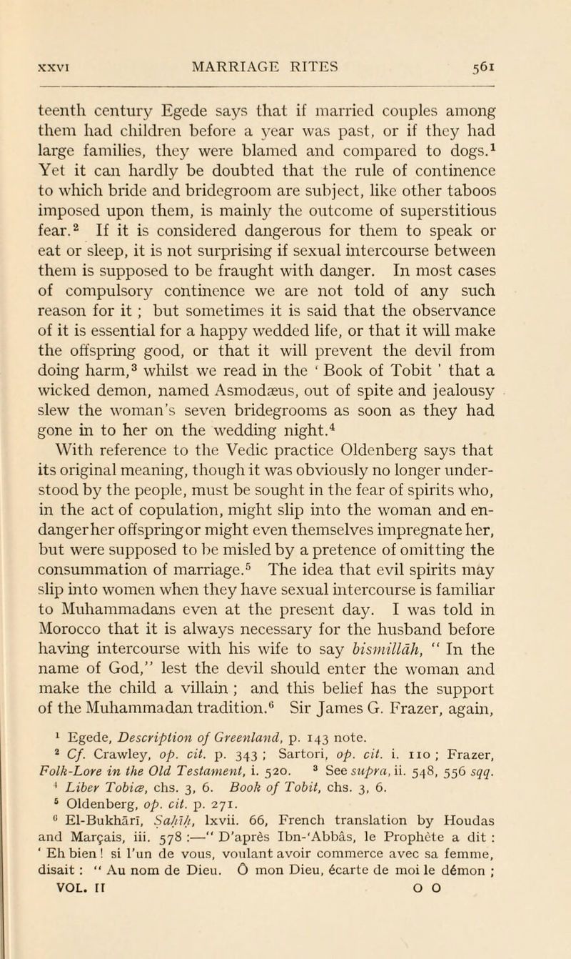 teenth century Egede says that if married couples among them had children before a year was past, or if they had large families, they were blamed and compared to dogs.1 Yet it can hardly be doubted that the rule of continence to which bride and bridegroom are subject, like other taboos imposed upon them, is mainly the outcome of superstitious fear.2 If it is considered dangerous for them to speak or eat or sleep, it is not surprising if sexual intercourse between them is supposed to be fraught with danger. In most cases of compulsory continence we are not told of any such reason for it; but sometimes it is said that the observance of it is essential for a happy wedded life, or that it will make the offspring good, or that it will prevent the devil from doing harm,3 whilst we read in the ' Book of Tobit ’ that a wicked demon, named Asmodaeus, out of spite and jealousy slew the woman’s seven bridegrooms as soon as they had gone in to her on the wedding night.4 With reference to the Vedic practice Oldenberg says that its original meaning, though it was obviously no longer under¬ stood by the people, must be sought in the fear of spirits who, in the act of copulation, might slip into the woman and en¬ danger her offspring or might even themselves impregnate her, but were supposed to be misled by a pretence of omitting the consummation of marriage.5 The idea that evil spirits may slip into women when they have sexual intercourse is familiar to Muhammadans even at the present day. I was told in Morocco that it is always necessary for the husband before having intercourse with his wife to say bismillah, “ In the name of God,” lest the devil should enter the woman and make the child a villain ; and this belief has the support of the Muhammadan tradition.0 Sir James G. Frazer, again, 1 Egede, Description of Greenland, p. 143 note. 2 Cf. Crawley, op. cit. p. 343; Sartori, op. cit. i. no; Frazer, Folk-Lore in the Old Testament, i. 520. 3 See supra, ii. 548, 556 sqq. 4 Liber Tobice, chs. 3, 6. Book of Tobit, chs. 3, 6. 5 Oldenberg, op. cit. p. 271. c El-Bukhari, Sahih, lxvii. 66, French translation by Houdas and Marais, iii. 578 :—“ D’apres Ibn-‘Abbas, le Prophete a dit : ‘ Ehbien! si l’un de vous, vonlant avoir commerce avec sa femme, disait : “ Au nom de Dieu. 0 mon Dieu, 6carte de moi le d6mon ; VOL. fl OO