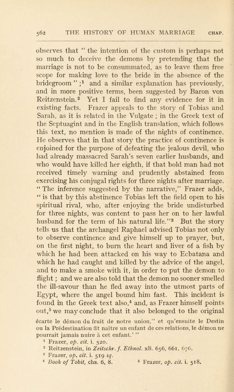 observes that “ the intention of the custom is perhaps not so much to deceive the demons by pretending that the marriage is not to be consummated, as to leave them free scope for making love to the bride in the absence of the bridegroom ” and a similar explanation has previously, and in more positive terms, been suggested by Baron von Reitzenstein.2 Yet I fail to find any evidence for it in existing facts. Frazer appeals to the story of Tobias and Sarah, as it is related in the Vulgate ; in the Greek text of the Septuagint and in the English translation, which follows this text, no mention is made of the nights of continence. He observes that in that story the practice of continence is enjoined for the purpose of defeating the jealous devil, who had already massacred Sarah’s seven earlier husbands, and who would have killed her eighth, if that bold man had not received timely warning and prudently abstained from exercising his conjugal rights for three nights after marriage.  The inference suggested by the narrative,” Frazer adds, “ is that by this abstinence Tobias left the field open to his spiritual rival, who, after enjoying the bride undisturbed for three nights, was content to pass her on to her lawful husband for the term of his natural life.”3 But the story tells us that the archangel Raphael advised Tobias not only to observe continence and give himself up to prayer, but, on the first night, to burn the heart and liver of a fish by which he had been attacked on his way to Ecbatana and which he had caught and killed by the advice of the angel, and to make a smoke with it, in order to put the demon to flight; and we are also told that the demon no sooner smelled the ill-savour than he fled away into the utmost parts of Egypt, where the angel bound him fast. This incident is found in the Greek text also,4 and, as Frazer himself points out,5 we may conclude that it also belonged to the original 6carte le demon du fruit de notre union,” et qu’ensuite le Destin ou la Predestination fit naitre un enfant de ces relations, le demon ne pourrait jamais nuire a cet enfant.’ ” 1 Frazer, op. cit. i. 520. 2 Reitzenstein, in Zeitschr. f. Ethnol. xli. 656, 661, 676. 3 Frazer, op. cit. i. 519 sq. 4 Book of Tobit, clis. 6, 8. 6 Frazer, op. cit. i. 518.