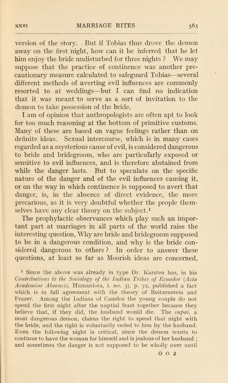 version of the story. But if Tobias thus drove the demon away on the first night, how can it be inferred that he let him enjoy the bride undisturbed for three nights ? We may suppose that the practice of continence was another pre- cautionar}'' measure calculated to safeguard Tobias—several different methods of averting evil influences are commonly resorted to at weddings—but I can find no indication that it was meant to serve as a sort of invitation to the demon to take possession of the bride. I am of opinion that anthropologists are often apt to look for too much reasoning at the bottom of primitive customs. Many of these are based on vague feelings rather than on definite ideas. Sexual intercourse, which is in many cases regarded as a mysterious cause of evil, is considered dangerous to bride and bridegroom, who are particularly exposed or sensitive to evil influences, and is therefore abstained from while the danger lasts. But to speculate on the specific nature of the danger and of the evil influences causing it, or on the way in which continence is supposed to avert that danger, is, in the absence of direct evidence, the more precarious, as it is very doubtful whether the people them¬ selves have any clear theory on the subject.1 The prophylactic observances which play such an impor¬ tant part at marriages in all parts of the world raise the interesting question, Why are bride and bridegroom supposed to be in a dangerous condition, and why is the bride con¬ sidered dangerous to others ? In order to answer these questions, at least so far as Moorish ideas are concerned, 1 Since the above was already in type Dr. Karsten has, in his Contributions to the Sociology of the Indian Tribes of Ecuador (Acta Academiae Aboensis, Humaniora, i. no. 3), p. 72, published a fact which is in full agreement with the theory of Reitzenstein and Frazer. Among the Indians of Canelos the young couple do not spend the first night after the nuptial feast together because they believe that, if they did, the husband would die. The supai, a most dangerous demon, claims the right to spend that night with the bride, and the right is voluntarily ceded to him by the husband. Even the following night is critical, since the demon wants to continue to have the woman for himself and is jealous of her husband ; and sometimes the danger is not supposed to be wholly over until 0 0 2