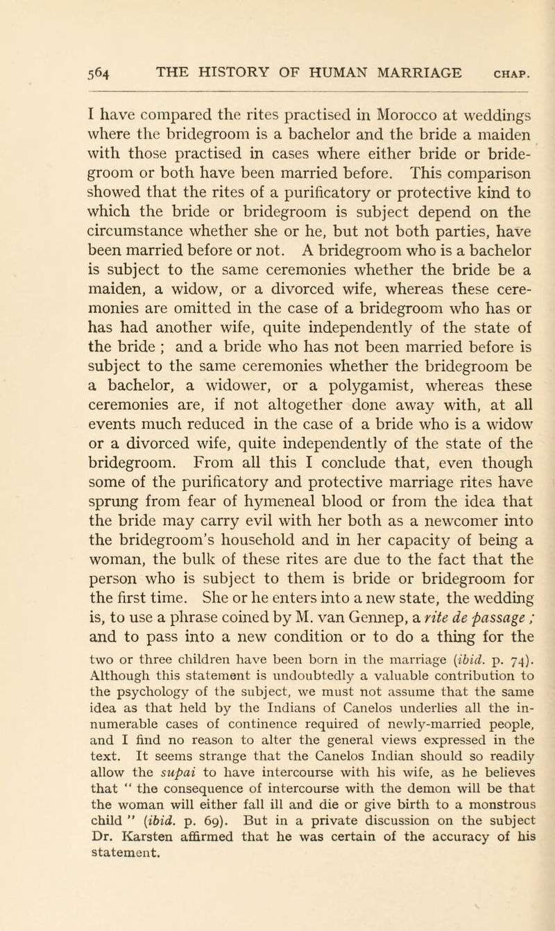 I have compared the rites practised in Morocco at weddings where the bridegroom is a bachelor and the bride a maiden with those practised in cases where either bride or bride¬ groom or both have been married before. This comparison showed that the rites of a purificatory or protective kind to which the bride or bridegroom is subject depend on the circumstance whether she or he, but not both parties, have been married before or not. A bridegroom who is a bachelor is subject to the same ceremonies whether the bride be a maiden, a widow, or a divorced wife, whereas these cere¬ monies are omitted in the case of a bridegroom who has or has had another wife, quite independently of the state of the bride ; and a bride who has not been married before is subject to the same ceremonies whether the bridegroom be a bachelor, a widower, or a polygamist, whereas these ceremonies are, if not altogether done away with, at all events much reduced in the case of a bride who is a widow or a divorced wife, quite independently of the state of the bridegroom. From all this I conclude that, even though some of the purificatory and protective marriage rites have sprung from fear of hymeneal blood or from the idea that the bride may carry evil with her both as a newcomer into the bridegroom’s household and in her capacity of being a woman, the bulk of these rites are due to the fact that the person who is subject to them is bride or bridegroom for the first time. She or he enters into a new state, the wedding is, to use a phrase coined by M. van Gennep, a rite de passage ; and to pass into a new condition or to do a thing for the two or three children have been born in the marriage (ibid. p. 74). Although this statement is undoubtedly a valuable contribution to the psychology of the subject, we must not assume that the same idea as that held by the Indians of Canelos underlies all the in¬ numerable cases of continence required of newly-married people, and I find no reason to alter the general views expressed in the text. It seems strange that the Canelos Indian should so readily allow the supai to have intercourse with his wife, as he believes that “ the consequence of intercourse with the demon will be that the woman will either fall ill and die or give birth to a monstrous child ” (ibid. p. 69). But in a private discussion on the subject Dr. Karsten affirmed that he was certain of the accuracy of his statement.