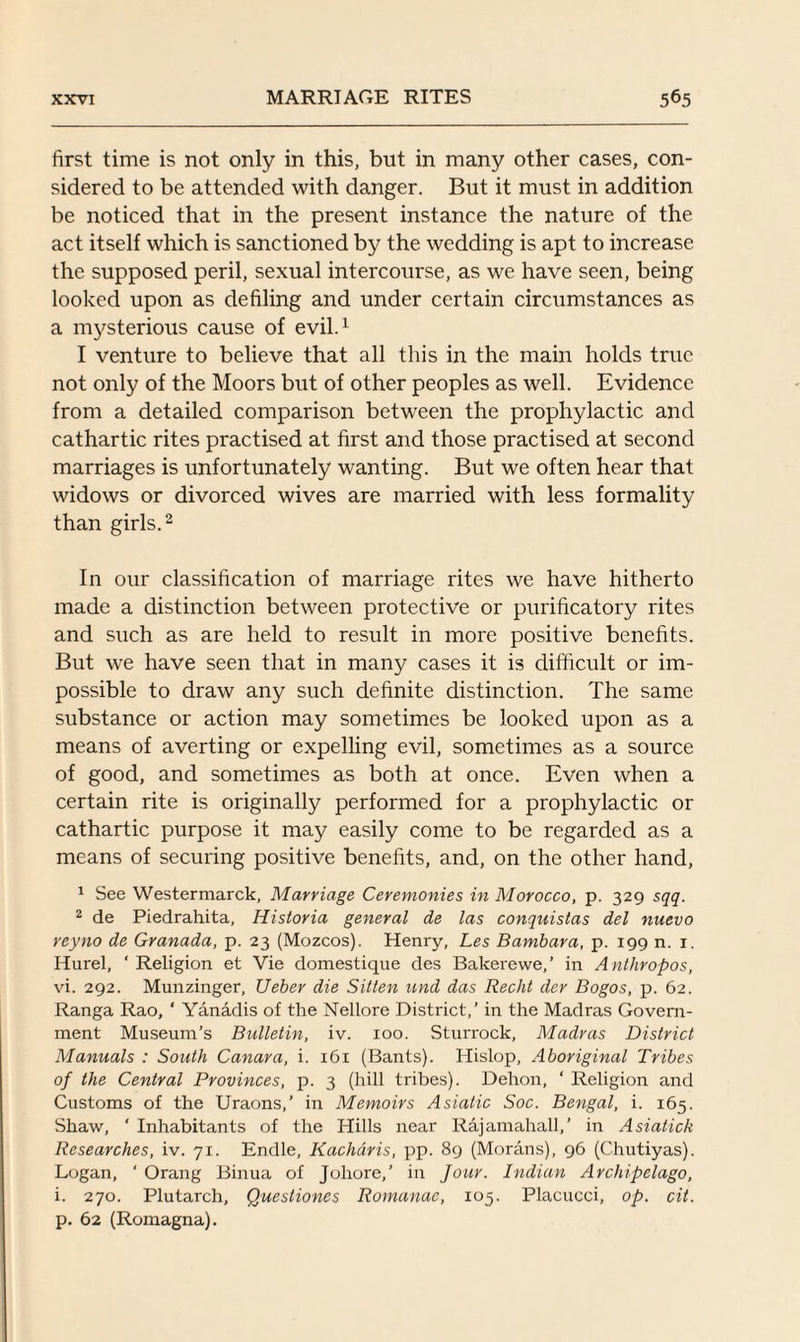 first time is not only in this, but in many other cases, con¬ sidered to be attended with danger. But it must in addition be noticed that in the present instance the nature of the act itself which is sanctioned by the wedding is apt to increase the supposed peril, sexual intercourse, as we have seen, being looked upon as defiling and under certain circumstances as a mysterious cause of evil.1 I venture to believe that all this in the main holds true not only of the Moors but of other peoples as well. Evidence from a detailed comparison between the prophylactic and cathartic rites practised at first and those practised at second marriages is unfortunately wanting. But we often hear that widows or divorced wives are married with less formality than girls.2 In our classification of marriage rites we have hitherto made a distinction between protective or purificatory rites and such as are held to result in more positive benefits. But we have seen that in many cases it is difficult or im¬ possible to draw any such definite distinction. The same substance or action may sometimes be looked upon as a means of averting or expelling evil, sometimes as a source of good, and sometimes as both at once. Even when a certain rite is originally performed for a prophylactic or cathartic purpose it may easily come to be regarded as a means of securing positive benefits, and, on the other hand, 1 See Westermarck, Marriage Ceremonies in Morocco, p. 329 sqq. 2 de Piedrahita, Historia general de las conquistas del nuevo reyno de Granada, p. 23 (Mozcos). Henry, Les Bambara, p. 199 n. 1. Hurel, ‘ Religion et Vie domestique des Bakerewe,’ in Anthropos, vi. 292. Munzinger, Ueber die Sitten and das Recht der Bogos, p. 62. Ranga Rao, ‘ Yanadis of the Nellore District,’ in the Madras Govern¬ ment Museum’s Bulletin, iv. 100. Sturrock, Madras District Manuals : South Canara, i. 161 (Bants). Hislop, Aboriginal Tribes of the Central Provinces, p. 3 (hill tribes). Dehon, ‘ Religion and Customs of the Uraons,’ in Memoirs Asiatic Soc. Bengal, i. 165. Shaw, ‘ Inhabitants of the Hills near Rajamahall,’ in Asiatick Researches, iv. 71. Endle, Kacharis, pp. 89 (Morans), 96 (Chutiyas). Logan, ‘ Orang Binua of Joliore,’ in Jour. Indian Archipelago, i. 270. Plutarch, Quesliones Romanac, 105. Placucci, op. cit. p. 62 (Romagna).