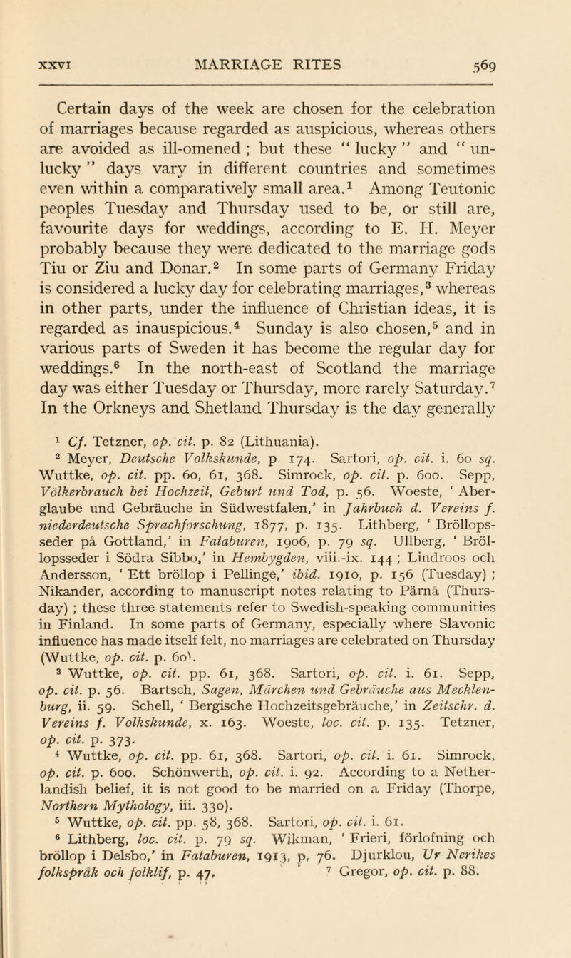 Certain days of the week are chosen for the celebration of marriages because regarded as auspicious, whereas others are avoided as ill-omened ; but these “ lucky  and “ un¬ lucky ” days vary in different countries and sometimes even within a comparatively small area.1 Among Teutonic peoples Tuesday and Thursday used to be, or still are, favourite days for weddings, according to E. H. Meyer probably because they were dedicated to the marriage gods Tiu or Ziu and Donar.2 In some parts of Germany Friday is considered a lucky day for celebrating marriages,3 whereas in other parts, under the influence of Christian ideas, it is regarded as inauspicious.4 Sunday is also chosen,5 and in various parts of Sweden it has become the regular day for weddings.6 In the north-east of Scotland the marriage day was either Tuesday or Thursday, more rarely Saturday.7 In the Orkneys and Shetland Thursday is the day generally 1 Cf. Tetzner, op. cit. p. 82 (Lithuania). 2 Meyer, Deutsche Volkskunde, p. 174. Sartori, op. tit. i. 60 sq. Wuttke, op. tit. pp. 60, 61, 368. Simrock, op. tit. p. 600. Sepp, Volkerbrauch bei Hochzeit, Geburt und Tod, p. 56. Woeste, ‘ Aber- glaube und Gebrauche in Siidwestfalen, ’ in Jahrbuch d. Vereins f. niederdeutsche Sprachforschung, 1877, p. 135. Lithberg, ' Brollops- seder pa Gottland,’ in Fataburen, 1906, p. 79 sq. Ullberg, ‘ Brol- lopsseder i Sodra Sibbo,’ in Hembygden, viii.-ix. 144 ; Lindroos och Andersson, ‘ Ett brollop i Pellinge,’ ibid. 1910, p. 156 (Tuesday) ; Nikander, according to manuscript notes relating to Parna (Thurs¬ day) ; these three statements refer to Swedish-speaking communities in Finland. In some parts of Germany, especially where Slavonic influence has made itself felt, no marriages are celebrated on Thursday (Wuttke, op. tit. p. 60b 3 Wuttke, op. tit. pp. 61, 368. Sartori, op. tit. i. 61. Sepp, op. tit. p. 56. Bartsch, Sagen, Mdrchen und Gebn’iuche aus Mecklen¬ burg, ii. 59. Schell, ‘ Bergische Hochzeitsgebrauche,’ in Zcitschr. d. Vereins f. Volkskunde, x. 163. Woeste, loc. tit. p. 135. Tetzner, op. cit. p. 373. 4 Wuttke, op. tit. pp. 61, 368. Sartori, op. cit. i. 61. Simrock, op. tit. p. 600. Schonwerth, op. tit. i. 92. According to a Nether¬ landish belief, it is not good to be married on a Friday (Thorpe, Northern Mythology, iii. 330). 5 Wuttke, op. cit. pp. 58, 368. Sartori, op. cit. i. 61. 6 Lithberg, loc. tit. p. 79 sq. Wikman, ‘ Frieri, forlofning och brollop i Delsbo,’ in Fataburen, 1913, p, 76. Djurklou, Ur Nerikes folksprak och folklif, p. 47, 7 Gregor, op. cit. p. 88.