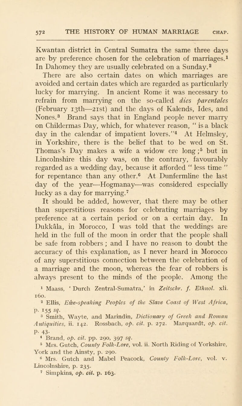 Kwantan district in Central Sumatra the same three days are by preference chosen for the celebration of marriages.1 In Dahomey they are usually celebrated on a Sunday.2 There are also certain dates on which marriages are avoided and certain dates which are regarded as particularly lucky for marrying. In ancient Rome it was necessary to refrain from marrying on the so-called dies parentales (February 13th—21st) and the days of Kalends, Ides, and Nones.3 Brand says that in England people never marry on Childermas Day, which, for whatever reason, “ is a black day in the calendar of impatient lovers.”4 At Helmsley, in Yorkshire, there is the belief that to be wed on St. Thomas’s Day makes a wife a widow ere long ;5 but in Lincolnshire this day was, on the contrary, favourably regarded as a wedding day, because it afforded “ less time ” for repentance than any other.0 At Dunfermline the last day of the year—Hogmanay—was considered especially lucky as a day for marrying.7 It should be added, however, that there may be other than superstitious reasons for celebrating marriages by preference at a certain period or on a certain day. In Dukkala, in Morocco, I was told that the weddings are held in the full of the moon in order that the people shall be safe from robbers ; and I have no reason to doubt the accuracy of this explanation, as I never heard in Morocco of any superstitious connection between the celebration of a marriage and the moon, whereas the fear of robbers is always present to the minds of the people. Among the 1 Maass, ‘ Durch Zentral-Sumatra,’ in Zeitschr. f. Ethnol. xli. 160. 2 Ellis, Ewe-speaking Peoples of the Slave Coast of West Africa, P- r55 sq. 3 Smith, Wayte, and Marindin, Dictionary of Greek and Rowan Antiquities, ii. 142. Rossbach, op. cit. p. 272. Marquardt, op. cit. P- 43- 4 Brand, op. cit. pp. 290, 397 sq. 5 Mrs. Gntch, County Folk-Lore, vol. ii. North Riding of Yorkshire, York and the Ainsty, p. 290. 6 Mrs. Gutch and Mabel Peacock, County Folk-Lore, vol. v. Lincolnshire, p. 235. 7 Simpkins, op. cit. p. 163.