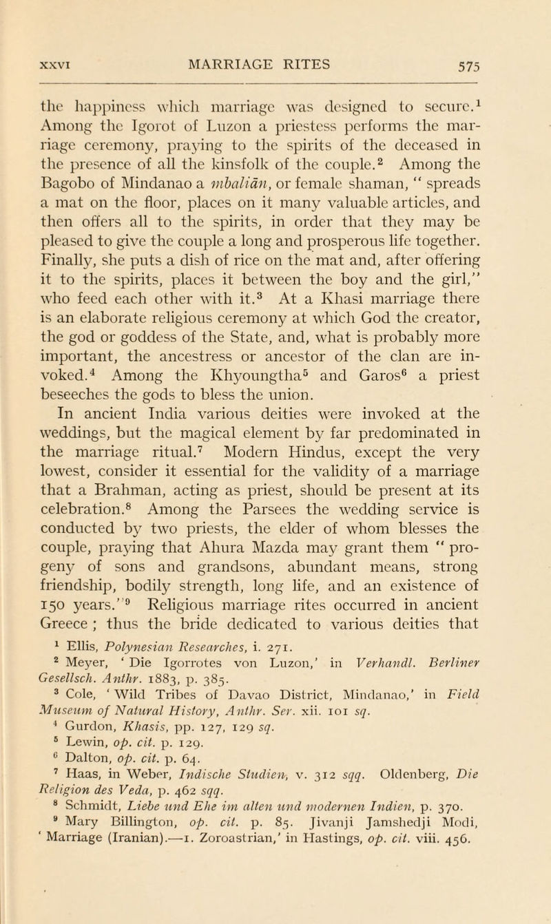 the happiness which marriage was designed to secure.1 Among the Igorot of Luzon a priestess performs the mar¬ riage ceremony, praying to the spirits of the deceased in the presence of all the kinsfolk of the couple.2 Among the Bagobo of Mindanao a mbalian, or female shaman, “ spreads a mat on the floor, places on it many valuable articles, and then offers all to the spirits, in order that they may be pleased to give the couple a long and prosperous life together. Finally, she puts a dish of rice on the mat and, after offering it to the spirits, places it between the boy and the girl,” who feed each other with it.3 At a Khasi marriage there is an elaborate religious ceremony at which God the creator, the god or goddess of the State, and, what is probably more important, the ancestress or ancestor of the clan are in¬ voked.4 Among the Khyoungtha5 and Garos6 a priest beseeches the gods to bless the union. In ancient India various deities were invoked at the weddings, but the magical element by far predominated in the marriage ritual.7 Modern Hindus, except the very lowest, consider it essential for the validity of a marriage that a Brahman, acting as priest, should be present at its celebration.8 Among the Parsees the wedding service is conducted by two priests, the elder of whom blesses the couple, praying that Ahura Mazda may grant them “ pro¬ geny of sons and grandsons, abundant means, strong friendship, bodily strength, long life, and an existence of 150 years.’ 9 Religious marriage rites occurred in ancient Greece ; thus the bride dedicated to various deities that 1 Ellis, Polynesian Researches, i. 271. 2 Meyer, ‘ Die Igorrotes von Luzon,’ in Verhandl. Berliner Gesellsch. Anthr. 1883, p. 385. 3 Cole, ‘ Wild Tribes of Davao District, Mindanao,' in Field Museum of Natural History, Anthr. Ser. xii. 101 sq. 4 Gurdon, Khasis, pp. 127, 129 sq. 5 Lewin, op. cit. p. 129. 0 Dalton, op. cit. p. 64. 7 Haas, in Weber, Indische Studien, v. 312 sqq. Oldenberg, Die Religion des Veda, p. 462 sqq. 8 Schmidt, Liebe und Ehe im alten und modernen Indien, p. 370. 9 Mary Billington, op. cit. p. 85. Jivanji Jamshedji Modi, ‘ Marriage (Iranian).—1. Zoroastrian,’ in Hastings, op. cit. viii. 456.
