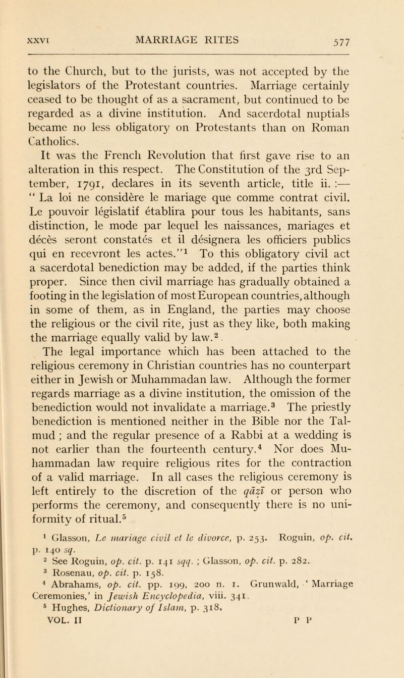 to the Church, but to the jurists, was not accepted by the legislators of the Protestant countries. Marriage certainly ceased to be thought of as a sacrament, but continued to be regarded as a divine institution. And sacerdotal nuptials became no less obligatory on Protestants than on Roman Catholics. It was the French Revolution that first gave rise to an alteration in this respect. The Constitution of the 3rd Sep¬ tember, 1791, declares in its seventh article, title ii. :— “ La loi ne considere le manage que comme contrat civil. Le pouvoir legislatif etablira pour tous les habitants, sans distinction, le mode par lequel les naissances, mariages et deces seront constates et il designera les officiers publics qui en recevront les actes.”1 To this obligatory civil act a sacerdotal benediction may be added, if the parties think proper. Since then civil marriage has gradually obtained a footing in the legislation of most European countries, although in some of them, as in England, the parties may choose the religious or the civil rite, just as they like, both making the marriage equally valid by law.2 The legal importance which has been attached to the religious ceremony in Christian countries has no counterpart either in Jewish or Muhammadan law. Although the former regards marriage as a divine institution, the omission of the benediction would not invalidate a marriage.3 The priestly benediction is mentioned neither in the Bible nor the Tal¬ mud ; and the regular presence of a Rabbi at a wedding is not earlier than the fourteenth century.4 Nor does Mu¬ hammadan law require religious rites for the contraction of a valid marriage. In all cases the religious ceremony is left entirely to the discretion of the qdzl or person who performs the ceremony, and consequently there is no uni¬ formity of ritual.5 1 Glasson, Le mariage civil el le divorce, p. 253. Roguin, op. cit. p. 130 sq. - See Roguin, op. cit. p. 131 sqq. ; Glasson, op. cit. p. 282. 3 Rosenau, op. cit. p. 158. 4 Abrahams, op. cit. pp. 199, 200 n. 1. Grunwald, ‘ Marriage Ceremonies,’ in Jewish Encyclopedia, viii. 341. 5 Hughes, Dictionary of Islam, p. 318. VOL. II V V