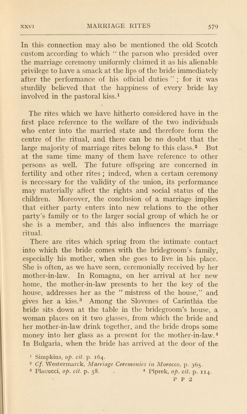 In this connection may also be mentioned the old Scotch custom according to which “ the parson who presided over the marriage ceremony uniformly claimed it as his alienable privilege to have a smack at the lips of the bride immediately after the performance of his official duties ” ; for it was sturdily believed that the happiness of every bride lay involved in the pastoral kiss.1 The rites which we have hitherto considered have in the first place reference to the welfare of the two individuals who enter into the married state and therefore form the centre of the ritual, and there can be no doubt that the large majority of marriage rites belong to this class.2 But at the same time many of them have reference to other persons as well. The future offspring are concerned in fertility and other rites ; indeed, when a certain ceremony is necessary for the validity of the union, its performance may materially affect the rights and social status of the children. Moreover, the conclusion of a marriage implies that either party enters into new relations to the other party’s family or to the larger social group of which he or she is a member, and this also influences the marriage ritual. There are rites which spring from the intimate contact into which the bride comes with the bridegroom’s family, especially his mother, when she goes to live in his place. She is often, as we have seen, ceremonially received by her mother-in-law. In Romagna, on her arrival at her new home, the mother-in-law presents to her the key of the house, addresses her as the “ mistress of the house,” and gives her a kiss.3 Among the Slovenes of Carinthia the bride sits down at the table in the bridegroom’s house, a woman places on it two glasses, from which the bride and her mother-in-law drink together, and the bride drops some money into her glass as a present for the mother-in-law.4 In Bulgaria, when the bride has arrived at the door of the 1 Simpkins, op. cit. p. 164. 2 Cf. Westermarck, Marriage Ceremonies in Morocco, p. 365. 3 Placucci, op. cit. p. 58. 4 Piprelc, op. cit. p. 114. P P 2