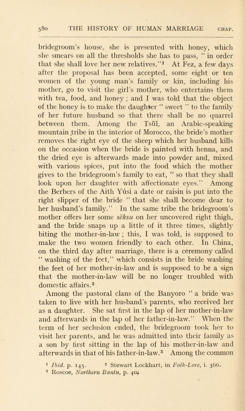 bridegroom’s house, she is presented with honey, which she smears on all the thresholds she has to pass, “ in order that she shall love her new relatives.”1 At Fez, a few days after the proposal has been accepted, some eight or ten women of the young man’s family or kin, including his mother, go to visit the girl’s mother, who entertains them with tea, food, and honey ; and I was told that the object of the honey is to make the daughter “ sweet ” to the family of her future husband so that there shall be no quarrel between them. Among the Tsui, an Arabic-speaking mountain tribe in the interior of Morocco, the bride’s mother removes the right eye of the sheep which her husband kills on the occasion when the bride is painted with henna, and the dried eye is afterwards made into powder and, mixed with various spices, put into the food which the mother gives to the bridegroom’s family to eat, “ so that they shall look upon her daughter with affectionate eyes.” Among the Berbers of the Aith Yusi a date or raisin is put into the right slipper of the bride “ that she shall become dear to her husband’s family.” In the same tribe the bridegroom’s mother offers her some seksu on her uncovered right thigh, and the bride snaps up a little of it three times, slightty biting the mother-in-law ; this, I was told, is supposed to make the two women friendly to each other. In China, on the third day after marriage, there is a ceremony called “ washing of the feet,” which consists in the bride washing the feet of her mother-in-law and is supposed to be a sign that the mother-in-law will be no longer troubled with domestic affairs.2 Among the pastoral clans of the Banyoro ” a bride was taken to live with her husband’s parents, who received her as a daughter. She sat first in the lap of her mother-in-law and afterwards in the lap of her father-in-law.” When the term of her seclusion ended, the bridegroom took her to visit her parents, and he was admitted into their family as a son by first sitting in the lap of his mother-in-law and afterwards in that of his father-in-law.3 Among the common 1 Ibid. p. 145. 2 Stewart Lockhart, in Folk-Lore, i. 366. 3 Roscoe, Northern Bantu, p. 40;