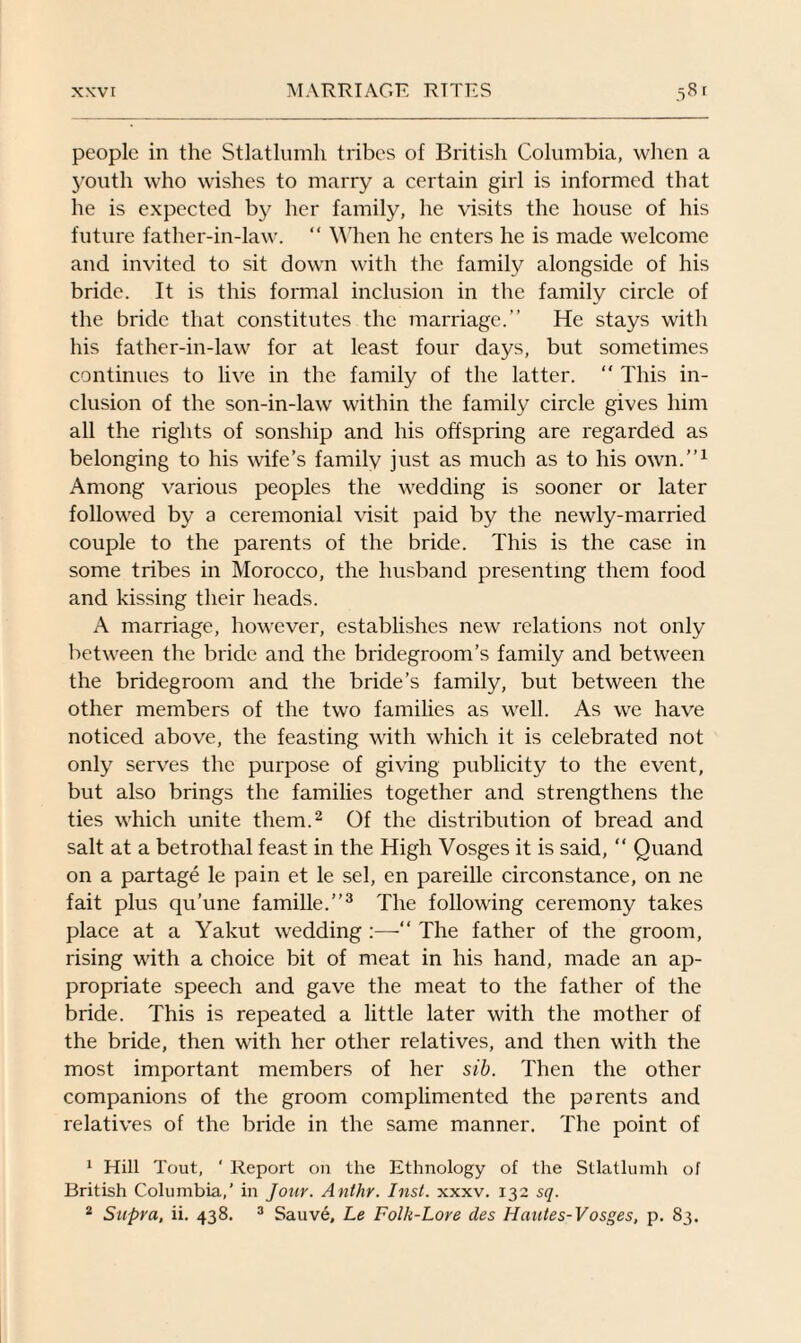 people in the Stlatlumh tribes of British Columbia, when a youth who wishes to marry a certain girl is informed that he is expected by her family, he visits the house of his future father-in-law. “ When he enters he is made welcome and invited to sit down with the family alongside of his bride. It is this formal inclusion in the family circle of the bride that constitutes the marriage.” He stays with his father-in-law for at least four days, but sometimes continues to live in the family of the latter. “ This in¬ clusion of the son-in-law within the family circle gives him all the rights of sonship and his offspring are regarded as belonging to his wife’s family just as much as to his own.”1 Among various peoples the wedding is sooner or later followed by a ceremonial visit paid by the newly-married couple to the parents of the bride. This is the case in some tribes in Morocco, the husband presenting them food and kissing their heads. A marriage, however, establishes new relations not only between the bride and the bridegroom’s family and between the bridegroom and the bride’s family, but between the other members of the two families as well. As we have noticed above, the feasting with which it is celebrated not only serves the purpose of giving publicity to the event, but also brings the families together and strengthens the ties which unite them.2 Of the distribution of bread and salt at a betrothal feast in the High Vosges it is said, “ Quand on a partage le pain et le sel, en pareille circonstance, on ne fait plus qu'une famille.”3 The following ceremony takes place at a Yakut wedding :—“ The father of the groom, rising with a choice bit of meat in his hand, made an ap¬ propriate speech and gave the meat to the father of the bride. This is repeated a little later with the mother of the bride, then with her other relatives, and then with the most important members of her sib. Then the other companions of the groom complimented the parents and relatives of the bride in the same manner. The point of 1 Hill Tout, ‘ Report on the Ethnology of the Stlatlumh of British Columbia,’ in Jour. Anlhr. Inst. xxxv. 132 sq. 2 Supra, ii. 438. 3 Sauve, Le Folk-Lore des Hautes-Vosges, p. 83.