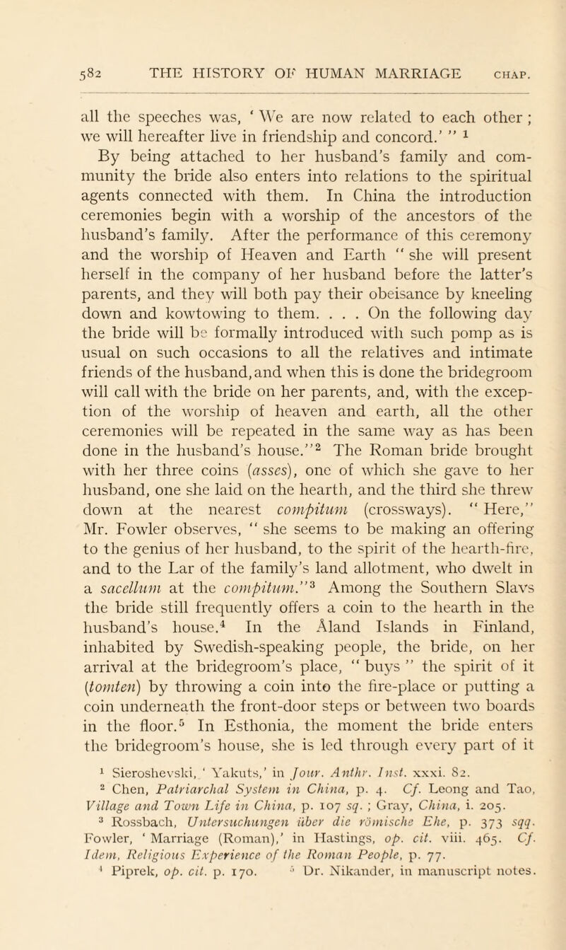 all the speeches was, ‘ We are now related to each other ; we will hereafter live in friendship and concord.’ ” 1 By being attached to her husband’s family and com¬ munity the bride also enters into relations to the spiritual agents connected with them. In China the introduction ceremonies begin with a worship of the ancestors of the husband’s family. After the performance of this ceremony and the worship of Heaven and Earth “ she will present herself in the company of her husband before the latter’s parents, and they will both pay their obeisance by kneeling down and kowtowing to them. ... On the following day the bride will be formally introduced with such pomp as is usual on such occasions to all the relatives and intimate friends of the husband, and when this is done the bridegroom will call with the bride on her parents, and, with the excep¬ tion of the worship of heaven and earth, all the other ceremonies will be repeated in the same way as has been done in the husband’s house.”2 The Roman bride brought with her three coins (asses), one of which she gave to her husband, one she laid on the hearth, and the third she threw down at the nearest compitum (crossways). “ Here,” Mr. Fowler observes, “ she seems to be making an offering to the genius of her husband, to the spirit of the hearth-fire, and to the Lar of the family’s land allotment, who dwelt in a sacellum at the compitum.”3 Among the Southern Slavs the bride still frequently offers a coin to the hearth in the husband’s house.4 In the Aland Islands in Finland, inhabited by Swedish-speaking people, the bride, on her arrival at the bridegroom’s place, “ buys ” the spirit of it (tomten) by throwing a coin into the fire-place or putting a coin underneath the front-door steps or between two boards in the floor.5 In Esthonia, the moment the bride enters the bridegroom’s house, she is led through every part of it 1 Sieroshevski, ‘ Yakuts,’ in Jour. Anthr. Inst. xxxi. 82. 2 Chen, Patriarchal System in China, p. 4. Cf. Leong and Tao, Village and Town Life in China, p. 107 sq. ; Gray, China, i. 205. 3 Rossbach, Untersuchungen iiber die romische Ehe, p. 373 sqq. Fowler, ‘ Marriage (Roman),’ in Hastings, op. cit. viii. 465. Cf. Idem, Religious Experience of the Roman People, p. 77. 4 Piprek, op. cit. p. 170. 5 Ur. Nikander, in manuscript notes.
