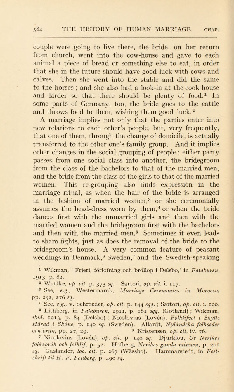 couple were going to live there, the bride, on her return from church, went into the cow-house and gave to each animal a piece of bread or something else to eat, in order that she in the future should have good luck with cows and calves. Then she went into the stable and did the same to the horses ; and she also had a look-in at the cook-house and larder so that there should be plenty of food.1 In some parts of Germany, too, the bride goes to the cattle and throws food to them, wishing them good luck.2 3 A marriage implies not only that the parties enter into new relations to each other’s people, but, very frequently, that one of them, through the change of domicile, is actually transferred to the other one’s family group. And it implies other changes in the social grouping of people : either party passes from one social class into another, the bridegroom from the class of the bachelors to that of the married men, and the bride from the class of the girls to that of the married women. This re-grouping also finds expression in the marriage ritual, as when the hair of the bride is arranged in the fashion of married women,3 or she ceremonially assumes the head-dress worn by them,4 or when the bride dances first with the unmarried girls and then with the mariied women and the bridegroom first with the bachelors and then with the married men.5 * Sometimes it even leads to sham fights, just as does the removal of the bride to the bridegroom’s house. A very common feature of peasant weddings in Denmark,0 Sweden,7 and the Swedish-speaking 1 Wikman, ‘ Frieri, forlofning och brollop i Delsbo,’ in Faiaburen, 1913, p. 82. 2 Wuttke, op. cit. p. 373 sq. Sartori, op. cit. i. 117. 3 See, e.g., Westermarck, Marriage Ceremonies in Morocco, pp. 252, 276 sq. 4 See, e.g., v. Schroeder, op. cit. p. 144 sqq. ; Sartori, op. cit. i. 100. 5 Lithberg, in Faiaburen, 1911, p. 161 sqq. (Gotland) ; Wikman, ibid. 1913, p. 84 (Delsbo) ; Nicolovius (Loven), Folklifvet i Skytts Harad i Sk:ine, p. 140 sq. (Sweden). Allardt, Nyldndska folkseder och bruk, pp. 27, 29. 11 Ivristensen, op. cit. iv. 76. 7 Nicolovius (Loven), op. cit. p. 140 sq. Djurklou, Ur Nerikes folksprcik och folklif, p. 52. Hofberg, Nerikes gamla minnen, p. 201 sq. Gaslander, loc. cit. p. 267 (Wassbo). Hammarstedt, in Fest- skrift til H. F. Feilberg, p. 490 sq.