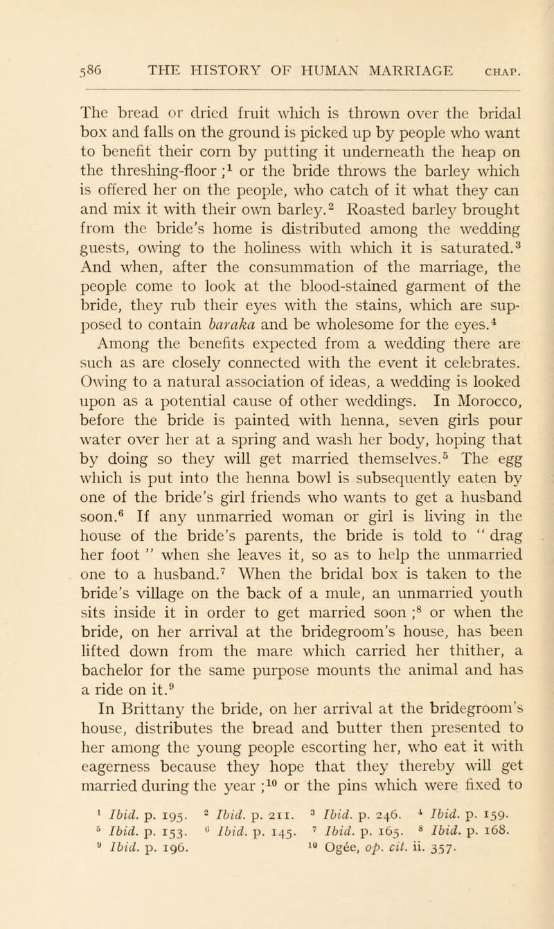 The bread or dried fruit which is thrown over the bridal box and falls on the ground is picked up by people who want to benefit their corn by putting it underneath the heap on the threshing-floor ;x or the bride throws the barley which is offered her on the people, who catch of it what they can and mix it with their own barley.2 Roasted barley brought from the bride’s home is distributed among the wedding guests, owing to the holiness with which it is saturated.3 And when, after the consummation of the marriage, the people come to look at the blood-stained garment of the bride, they rub their eyes with the stains, which are sup¬ posed to contain bar aka and be wholesome for the eyes.4 Among the benefits expected from a wedding there are such as are closely connected with the event it celebrates. Owing to a natural association of ideas, a wedding is looked upon as a potential cause of other weddings. In Morocco, before the bride is painted with henna, seven girls pour water over her at a spring and wash her body, hoping that by doing so they will get married themselves.5 The egg which is put into the henna bowl is subsequently eaten by one of the bride’s girl friends who wants to get a husband soon.6 If any unmarried woman or girl is living in the house of the bride’s parents, the bride is told to “ drag her foot ” when she leaves it, so as to help the unmarried one to a husband.7 When the bridal box is taken to the bride’s village on the back of a mule, an unmarried youth sits inside it in order to get married soon ;8 or when the bride, on her arrival at the bridegroom's house, has been lifted down from the mare which carried her thither, a bachelor for the same purpose mounts the animal and has a ride on it.9 In Brittany the bride, on her arrival at the bridegroom’s house, distributes the bread and butter then presented to her among the young people escorting her, who eat it with eagerness because they hope that they thereby will get married during the year ;10 or the pins which were fixed to 1 Ibid. p. 195. 2 Ibid. p. 211. 3 Ibid. p. 246. 1 Ibid. p. 159. 5 Ibid. p. 153. 0 Ibid. p. 145. 7 Ibid. p. 165. s Ibid. p. 168. 8 Ibid. p. 196. 10 Ogee, op. cit. ii. 357.