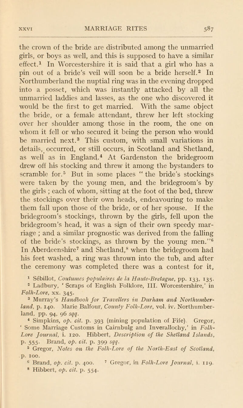 the crown of the bride are distributed among the unmarried girls, or boys as well, and this is supposed to have a similar effect.1 In Worcestershire it is said that a girl who has a pin out of a bride’s veil will soon be a bride herself.2 In Northumberland the nuptial ring was in the evening dropped into a posset, which was instantly attacked by all the unmarried laddies and lasses, as the one who discovered it would be the first to get married. With the same object the bride, or a female attendant, threw her left stocking over her shoulder among those in the room, the one on whom it fell or who secured it being the person who would be married next.3 This custom, with small variations in details,_ occurred, or still occurs, in Scotland and Shetland, as well as in England.4 At Gardenston the bridegroom drew off his stocking and threw it among the bystanders to scramble for.5 But in some places “ the bride’s stockings were taken by the young men, and the bridegroom’s by the girls ; each of whom, sitting at the foot of the bed, threw the stockings over their own heads, endeavouring to make them fall upon those of the bride, or of her spouse. If the bridegroom’s stockings, thrown by the girls, fell upon the bridegroom’s head, it was a sign of their own speedy mar¬ riage ; and a similar prognostic was derived from the falling of the bride’s stockings, as thrown by the young men.”6 In Aberdeenshire7 and Shetland,8 when the bridegroom had his feet washed, a ring was thrown into the tub, and after the ceremony was completed there was a contest for it, 1 Sebillot, Continues populaires de la Haute-Bretagne, pp. 133, 135. - Ladbury, ‘ Scraps of English Folklore, III. Worcestershire,’ in Folk-Lore, xx. 345. 3 Murray’s Handbook for Travellers in Durham and Northumber¬ land, p. 140. Marie Balfour, County Folk-Lore, vol. iv. Northumber¬ land, pp. 94, 96 sqq. 4 Simpkins, op. cit. p. 393 (mining population of Fife). Gregor, ‘ Some Marriage Customs in Cairnbulg and Inverallochy, ’ in Folk- Lore Journal, i. 120. Hibbert, Description of the Shetland Islands, P- 555- Brand, op. cit. p. 399 sqq. 5 Gregor, Notes on the Folk-Lore of the North-East of Scotland, p. 100. c Brand, op. cit. p. 400. 7 Gregor, in Folk-Lore Journal, 1. 119. 8 Hibbert, op. cit. p. 554.