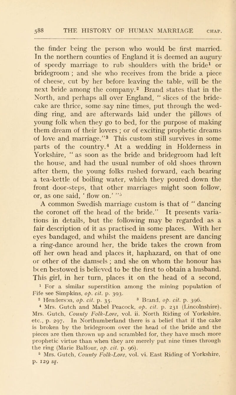 the finder being the person who would be first married. In the northern counties of England it is deemed an augury of speedy marriage to rub shoulders with the bride1 or bridegroom ; and she who receives from the bride a piece of cheese, cut by her before leaving the table, will be the next bride among the company.2 Brand states that in the North, and perhaps all over England, “ slices of the bride¬ cake are thrice, some say nine times, put through the wed¬ ding ring, and are afterwards laid under the pillows of young folk when they go to bed, for the purpose of making them dream of their lovers ; or of exciting prophetic dreams of love and marriage.”3 This custom still survives in some parts of the country.4 At a wedding in Holderness in Yorkshire,  as soon as the bride and bridegroom had left the house, and had the usual number of old shoes thrown after them, the young folks rushed forward, each bearing a tea-kettle of boiling water, which they poured down the front door-steps, that other marriages might soon follow, or, as one said, ‘ flow on.’ A common Swedish marriage custom is that of “ dancing the coronet off the head of the bride.” It presents varia¬ tions in details, but the following may be regarded as a fair description of it as practised in some places. With her eyes bandaged, and whilst the maidens present are dancing a ring-dance around her, the bride takes the crown from off her own head and places it, haphazard, on that of one or other of the damsels ; and she on whom the honour has been bestowed is believed to be the first to obtain a husband. This girl, in her turn, places it on the head of a second, 1 For a similar superstition among the mining population of Fife see Simpkins, op. cit. p. 393. 2 Henderson, op. cit. p. 35. 3 Brand, op. cit. p. 396. 4 Mrs. Gutch and Mabel Peacock, op. cit. p. 231 (Lincolnshire). Mrs. Gutch, County Folk-Lore, vol. ii. North Riding of Yorkshire, etc., p. 297. In Northumberland there is a belief that if the cake is broken by the bridegroom over the head of the bride and the pieces are then thrown up and scrambled for, they have much more prophetic virtue than when they are merely put nine times through the ring (Marie Balfour, op. cit. p. 96). 5 Mrs. Gutch, County Folk-Lore, vol. vi. East Riding of Yorkshire, p. 129 sq.