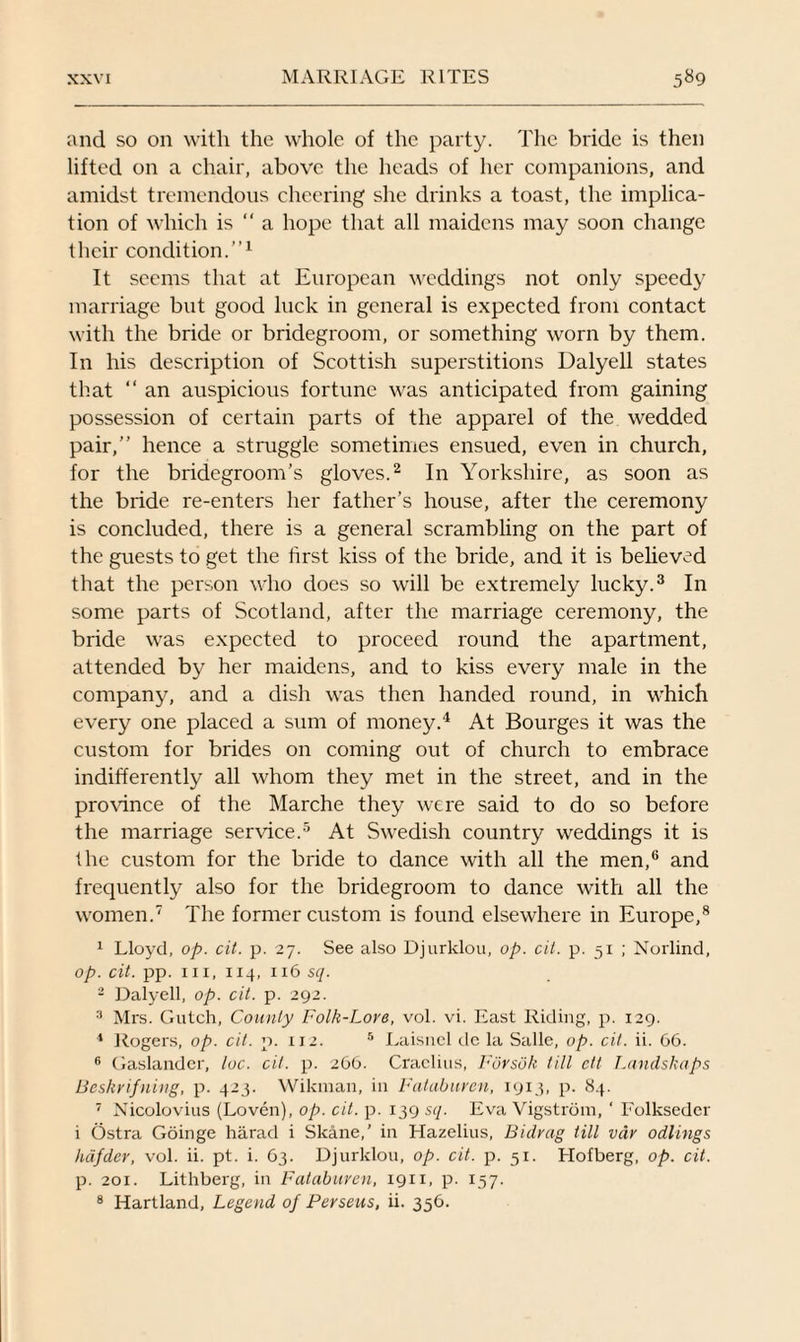 and so on with the whole of the party. The bride is then lifted on a chair, above the heads of her companions, and amidst tremendous cheering she drinks a toast, the implica¬ tion of which is “ a hope that all maidens may soon change their condition.”1 It seems that at European weddings not only speedy marriage but good luck in general is expected from contact with the bride or bridegroom, or something worn by them. In his description of Scottish superstitions Dalyell states that “ an auspicious fortune was anticipated from gaining possession of certain parts of the apparel of the wedded pair,” hence a struggle sometimes ensued, even in church, for the bridegroom’s gloves.2 In Yorkshire, as soon as the bride re-enters her father’s house, after the ceremony is concluded, there is a general scrambling on the part of the guests to get the first kiss of the bride, and it is believed that the person who does so will be extremely lucky.3 In some parts of Scotland, after the marriage ceremony, the bride was expected to proceed round the apartment, attended by her maidens, and to kiss every male in the company, and a dish was then handed round, in which every one placed a sum of money.4 At Bourges it was the custom for brides on coming out of church to embrace indifferently all whom they met in the street, and in the province of the Marche they were said to do so before the marriage service.5 At Swedish country weddings it is the custom for the bride to dance with all the men,6 and frequently also for the bridegroom to dance with all the women.7 The former custom is found elsewhere in Europe,8 1 Lloyd, op. cit. p. 27. See also Djurklou, op. oil. p. 51 ; Norlind, op. cit. pp. hi, 114, 116 sq. 2 Dalyell, op. cit. p. 292. 3 Mrs. Gutch, County Folk-Lore, vol. vi. East Riding, p. 129. 4 Rogers, op. cit. p. 112. 5 Laisnel de la Salle, op. cit. ii. 66. 6 Gaslander, loc. cit. p. 266. Craclms, Forsok till ctt Landskaps Beskrifning, p. 423. Wikman, in Falaburcn, 1913, p. 84. 7 Nicolovius (Loven), op. cit. p. 139 sq. Eva Vigstrom, ‘ Folksedcr i Ostra Goinge harad i Skane,’ in Hazelius, Bidrag till var odlings hdfder, vol. ii. pt. i. 63. Djurklou, op. cit. p. 51. klofberg, op. cit. p. 201. Lithberg, in Fataburen, 1911, p. 157. 8 Hartland, Legend of Perseus, ii. 356.