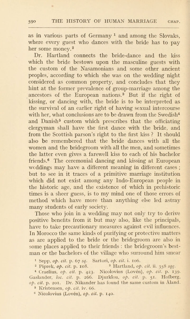 as in various parts of Germany 1 and among the Slovaks, where every guest who dances with the bride has to pay her some money.2 Dr. Hartland connects the bride-dance and the kiss which the bride bestows upon the masculine guests with the custom of the Nasamonians and some other ancient peoples, according to which she was on the wedding night considered as common property, and concludes that they hint at the former prevalence of group-marriage among the ancestors of the European nations.3 But if the right of kissing, or dancing with, the bride is to be interpreted as the survival of an earlier right of having sexual intercourse with her, what conclusions are to be drawn from the Swedish4 and Danish5 custom which prescribes that the officiating clergyman shall have the first dance with the bride, and from the Scottish parson’s right to the first kiss ? It should also be remembered that the bride dances with all the women and the bridegroom with all the men, and sometimes the latter even gives a farewell kiss to each of his bachelor friends.6 The ceremonial dancing and kissing at European weddings may have a different meaning in different cases ; but to see in it traces of a primitive marriage institution which did not exist among any Indo-European people in the historic age, and the existence of which in prehistoric times is a sheer guess, is to my mind one of those errors of method which have more than anything else led astray many students of early society. Those who join in a wedding may not only try to derive positive benefits from it but may also, like the principals, have to take precautionary measures against evil influences. In Morocco the same kinds of purifying or protective matters as arc applied to the bride or the bridegroom are also in some places applied to their friends : the bridegroom’s best- man or the bachelors of the village who surround him smear 1 Sepp, op. cit. p. 67 sq. Sartori, op. cit. i. 106. 2 Piprek, op. cit. p. 108. 3 Hartland, op. cit. ii. 358 sqq. 4 Craelius, op. cit. p. 423. Nicolovius (Loven), op. cit. p. 139. Gaslander, loc. cit. p. 266. Djnrklou, op. cit. p. 51. Hofberg, op. cit. p. 201. Dr. Nikander has found the same custom in Aland. 6 Kristensen, op. cit. iv. 66. 6 Nicolovius (Lovdn), op. cit. p. 140.