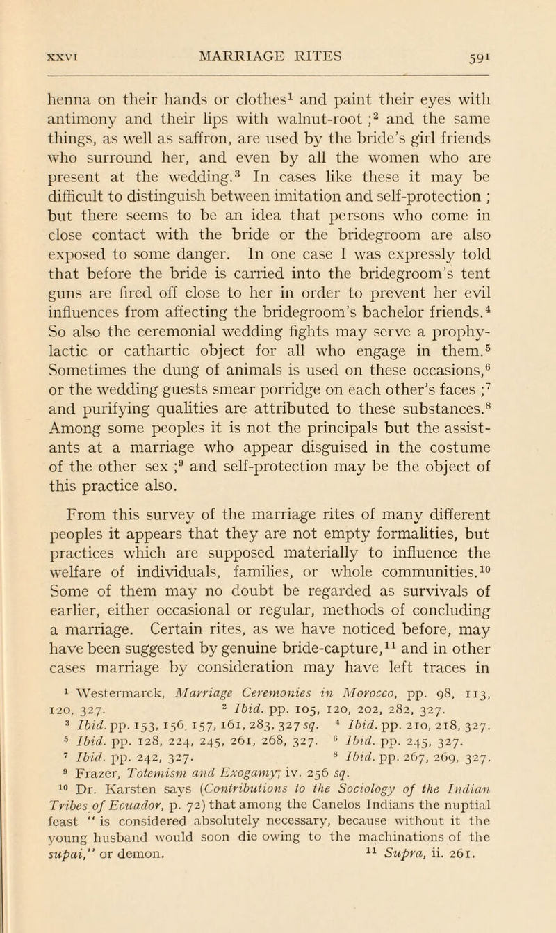 henna on their hands or clothes1 and paint their eyes with antimony and their lips with walnut-root ;2 and the same things, as well as saffron, are used by the bride’s girl friends who surround her, and even by all the women who are present at the wedding.3 In cases like these it may be difficult to distinguish between imitation and self-protection ; but there seems to be an idea that persons who come in close contact with the bride or the bridegroom are also exposed to some danger. In one case I was expressly told that before the bride is carried into the bridegroom’s tent guns are fired off close to her in order to prevent her evil influences from affecting the bridegroom’s bachelor friends.4 So also the ceremonial wedding fights may serve a prophy¬ lactic or cathartic object for all who engage in them.5 Sometimes the dung of animals is used on these occasions,6 or the wedding guests smear porridge on each other’s faces ;7 and purifying qualities are attributed to these substances.8 Among some peoples it is not the principals but the assist¬ ants at a marriage who appear disguised in the costume of the other sex ;9 and self-protection may be the object of this practice also. From this survey of the marriage rites of many different peoples it appears that they are not empty formalities, but practices which are supposed materially to influence the welfare of individuals, families, or whole communities.10 Some of them may no doubt be regarded as survivals of earlier, either occasional or regular, methods of concluding a marriage. Certain rites, as we have noticed before, may have been suggested by genuine bride-capture,11 and in other cases marriage by consideration may have left traces in 1 Westermarck, Marriage Ceremonies in Morocco, pp. 98, 113, 120, 327. 2 Ibid. pp. 105, 120, 202, 282, 327. 3 Ibid. pp. 153, 156, 157, 161, 283, 327 s<7. 4 Ibid. pp. 210, 218, 327. 5 Ibid. pp. 128, 224, 245, 261, 268, 327. 0 Ibid. pp. 245, 327. 7 Ibid. pp. 242, 327. 8 Ibid. pp. 267, 269, 327. 9 Frazer, Totemism and Exogamy; iv. 256 sq. 10 Dr. Karsten says (Contributions to the Sociology of the Indian Tribes of Ecuador, p. 72) that among the Canelos Indians the nuptial feast “ is considered absolutely necessary, because without it the young husband would soon die owing to the machinations of the supai,” or demon. 11 Supra, ii. 261.