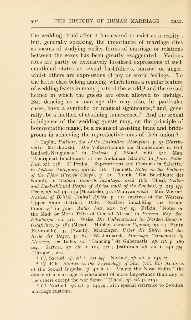 the wedding ritual after it has ceased to exist as a reality ; but, generally speaking, the importance of marriage rites as means of studying earlier forms of marriage or relations between the sexes has been greatly exaggerated. Various rites are partly or exclusively fossilised expressions of such emotional states as sexual bashfulness, sorrow, or anger, whilst others are expressions of joy or erotic feelings. To the latter class belong dancing, which forms a regular feature of wedding feasts in many parts of the world,1 and the sexual licence in which the guests are often allowed to indulge. But dancing as a marriage rite may also, in particular cases, have a symbolic or magical significance,2 and, gene¬ rally, be a method of attaining tumescence.3 And the sexual indulgence of the wedding guests may, on the principle of homoeopathic magic, be a means of assisting bride and bride¬ groom in achieving the reproductive aims of their union.4 1 Taplin, Folklore, &c. of the Australian Aborigines, p. 35 (Narrin- yeri). Moszkowski, ' Die Volkerstamme am Mamberamo in Hol- landisch-Neuguinea,’ in Zeitschr. f. Ethnol. xliii. 322. Man, ‘ Aboriginal Inhabitants of the Andaman Islands,’ in Jour. Anthr. Inst. xii. 138. d’ Penha, ‘ Superstitions and Customs in Salsette,’ in Indian Antiquary, xxviii. 116. Dennett, Notes on the Folklore of the Fjort (French Congo), p. 21. Trenk, ‘ Die Buschleute der Namib,’ in Mittheil. Deutsch. Schutzgeb. xxiii. 168. Theal, Yellow and Dark-skinned People of Africa south of the Zambesi, p. 215 sqq. Decle, op. cit. pp. 159 (Matabele), 347 (Wanyamwezi). Miss Werner, Natives of British Central Africa, p. 131 (natives of the Western Upper Shire district). Dale, ‘ Natives inhabiting the Bondei Country,’ in Jour. Anthr. Inst. xxv. 199 sq. Felkin, ' Notes on the Madi or Moru Tribe of Central Africa,' in Proceed. Roy. Soc. Edinburgh, xii. 321. Weiss, Die Volkerstamme im Norden Deutsch- Ostafrikas, p. 383 (Masai). Hobley, Eastern Uganda, pp. 24 (Bantu Kavirondo), 37 (Nandi). Munzinger, Ueber die Sitten und das Recht der Bogos, p. 63. Westermarck, Marriage Ceremonies in Morocco, see Index s.v. ' Dancing.’ de Gubernatis, op. cit. p. 189 sqq. ; Sartori, op. cit. i. 103 sqq. ; Jcaffreson, op. cit. i. 240 sqq. (Europe) ; Ac. 2 Cf. Sartori, op. cit. i. 103 sqq. ; Norlind, op. cit. p. 145 sq. 3 Cf. Ellis, Studies in the Psychology of Sex, (vol. iii.) Analysis of the Sexual Impulse, p. 40 n. 1. Among the Xosa Kafirs “the dance at a marriage is considered of more importance than any of the others except the war dance ’’ (Theal, op. cit. p. 215). 1 Cf. Norlind, op. cit. p. 144 sq., with special reference to Swedish marriage customs.