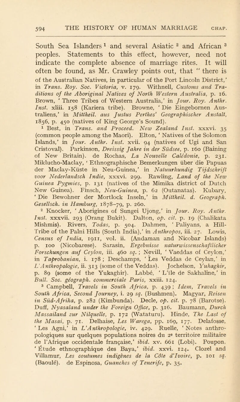 South Sea Islanders 1 and several Asiatic 2 and African 3 peoples. Statements to this effect, however, need not indicate the complete absence of marriage rites. It will often be found, as Mr. Crawley points out, that “ there is of the Australian Natives, in particular of the Port Lincoln District,’ in Trans. Roy. Soc. Victoria, v. 179. Withnell, Customs and Tra¬ ditions of the Aboriginal Natives of North Western Australia, p. 16. Brown, ‘ Three Tribes of Western Australia,’ in Jour. Roy. Anthr. Inst, xliii. 158 (Kariera tribe). Browne, ‘ Die Eingebomen Aus- traliens,’ in Mittheil. aus Justus Perthes’ Geographischer Anstalt, 1856, p. 450 (natives of King George’s Sound). 1 Best, in Trans, and Proceed. New Zealand Inst, xxxvi. 35 (common people among the Maori). Elton, ‘ Natives of the Solomon Islands,’ in Jour. Anthr. Inst. xvii. 94 (natives of Ugi and San Cristoval). Parkinson, Dreissig Jahre in der Sudsee, p. 160 (Baining of New Britain), de Rochas, La Nouvelle Caledonie, p. 231. Miklucho-Maclay, ‘ Ethnographische Bemerkungen liber die Papuas der Maclay-Kiiste in Neu-Guinea,’ in Natuurkundig Tijdschrift voor Nederlandsch Indie, xxxvi. 299. Rawling, Land of the New Guinea Pygmies, p. 131 (natives of the Mimika district of Dutch New Guinea). Finsch, Neu-Guinea, p. 62 (Outanatas). Kubary, ‘ Die Bewohner der Mortlock Inseln,’ in Mittheil. d. Geograph. Gesellsch. in Hamburg, 1878-79, p. 260. 2 Knocker, ' Aborigines of Sungei Ujong,’ in Jour. Roy. Anthr. Inst, xxxvii. 293 (Orang Bukit). Dalton, op. cit. p. 19 (Chalikata Mishmis). Rivers, Todas, p. 504. Dahmen, ' Paliyans, a Hill- Tribe of the Palni Hills (South India),’ in Anthropos, iii. 27. Lowis, Census of India, 1911, vol. ii. (Andaman and Nicobar Islands) p. 100 (Nicobarese). Sarasin, Ergebnisse naturwissenschaftlicher Forschungen auf Ceylon, iii. 460 sq. ; Nevill, ‘ Vaeddas of Ceylon,’ in Taprobanian, i. 178 ; Deschamps, ‘ Les Veddas de Ceylan,’ in L'Anthropologic, ii. 313 (some of the Veddas). Jochelson, Yukaghir, p. 89 (some of the Yukaghir). Labbe, ‘ L’ile de Sakhaline,’ in Bull. Soc. geograph, commercial Paris, xxiii. 124. 3 Campbell, Travels in South Africa, p. 439; Idem, Travels in South Africa, Second Journey, i. 29 sq. (Bushmen). Magyar, Reisen in Siid-Afrika, p. 282 (Kimbunda). Decle, op. cit. p. 78 (Barotse). Duff, Nyasaland under the Foreign Office, p. 316. Baumann, Durch Massailand zur Nilquelle, p. 172 (Wataturu). Hinde, The Last of the Masai, p. 71. Delhaise, Les Warega, pp. 169, 177. Delafosse, ' Les Agni,’ in VAnthropologie, iv. 429. Ruelle, ' Notes anthro- pologiques sur quelques populations noires du 20 territoire militaire de l’Afrique occidentale fransaise,’ ibid. xv. 661 (Lobi). Poupon, ' Etude ethnographique des Baya,’ ibid. xxvi. 124. Clozel and Villamur, Les coutumes indigenes de la Cdie d’Ivoire, p. 10x sq. (Baoule). de Espinosa, Guanches of Tenerife, p. 35.