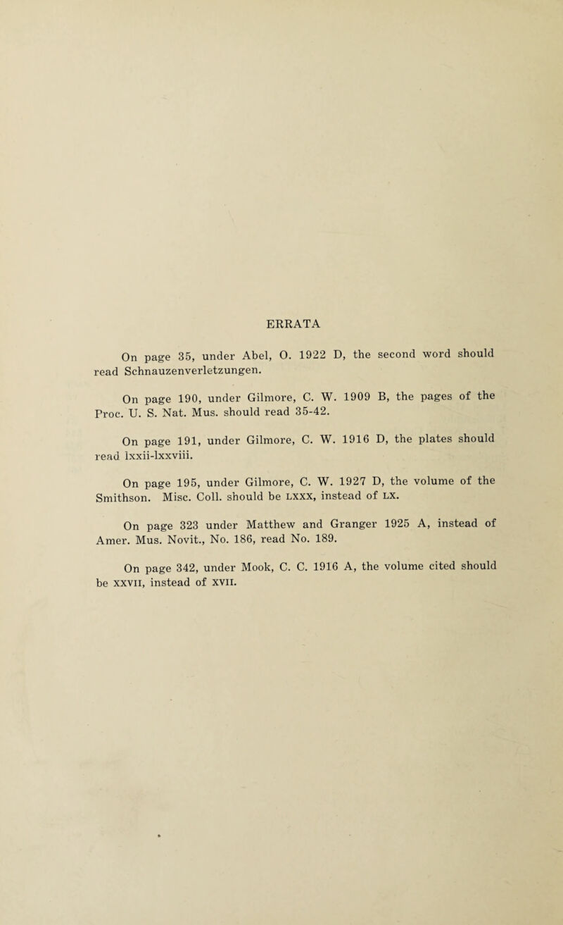 ERRATA On page 35, under Abel, O. 1922 D, the second word should read Schnauzenverletzungen. On page 190, under Gilmore, C. W. 1909 B, the pages of the Proc. U. S. Nat. Mus. should read 35-42. On page 191, under Gilmore, C. W. 1916 D, the plates should read Ixxii-lxxviii. On page 195, under Gilmore, C. W. 1927 D, the volume of the Smithson. Misc. Coll, should be Lxxx, instead of lx. On page 323 under Matthew and Granger 1925 A, instead of Amer. Mus. Novit., No. 186, read No. 189. On page 342, under Mook, C. C. 1916 A, the volume cited should be XXVII, instead of xvii.