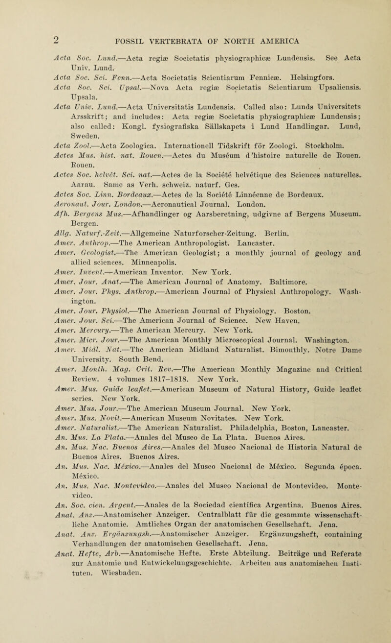 9 Acta Soc. Lund.—Acta regia? Soeietatis physiograpliicae Lundensis. See Acta Univ. Lund. Acta Soc. Sci. Fenn.—Acta Soeietatis Scieiitiarum Fennicse. Helsingfors. Acta Soc. Sci. Upsal.—Nova Acta regia? Sodetatis Scieiitiarum Upsalieiisis. Upsala. Acta Univ. Lund.—Acta Universitatis Lundensis. Called also: Lunds Universitets Arsskrift; and includes: Acta regiae Soeietatis physiographicse Lundensis; also called: Kongl. fysiografiska Sallskapets i Lund Handlingar. Lund, Sweden. Acta ZooL—Acta Zoologica. Internationell Tidskrift for Zoologi. Stockholm. Actes Mus. hist. nat. Eouen.—Actes du Museum d’histoire naturelle de Rouen. Rouen. Actes Soc. helvet. Sci. nat.—Actes de la Societe lielvetique des Sciences naturelles. Aarau. Same as Verh. sehweiz. naturf. Ges. Actes Soc. Linn. Bordeaux.—Actes de la Societe Linneenne de Bordeaux. Aeronaut. Jour. London.—Aeronautical Journal. London. Afh. Bergens Mus.—Afhandlinger og Aarsberetning, udgivne af Bergens Museum. Bergen. Allg. Naturf.-Zeit.—Allgemeine Naturforscher-Zeitung. Berlin. Amer. Atithrop.—The American Anthropologist. Lancaster. Amer. Geologist.—The American Geologist; a monthly journal of geology and allied sciences. Minneapolis. Amer. Invent.—American Inventor. New York. Amer. Jour. Anat.—The American Journal of Anatomy. Baltimore. Amer. Jour. Phys. Anthrop.—American Journal of Physical Anthropology. Wash¬ ington. Amer. Jour. Physiol.—The American Journal of Physiology. Boston. Amer. Jour. Sci.—The American Journal of Science. New Haven. Amer. Mercury.—The American Mercury. New York. Amer. Micr. Jour.—The American Monthly Microscopical Journal. Washington. Amer. Midi. Nat.—The American Midland Naturalist. Bimonthly. Notre Dame University. South Bend. Amer. Month. Mag. Grit. Rev.—Tho American Monthly Magazine and Critical Review. 4 volumes 1817-1818. New York. Amer. Mus. Guide leaflet.—American Museum of Natural History, Guide leaflet series. New York. Amer. Mus. Jour.—The American Museum Journal. New York. Amer. Mus. Novit.—American Museum Novitates. New York. Amer. Naturalist.—The American Naturalist. Philadelphia, Boston, Lancaster. An. Mus. La Plata.—Anales del Museo de La Plata. Buenos Aires. An. Mus. Nac. Buenos Aires.—Anales del Museo Nacional de Historia Natural de Buenos Aires. Buenos Aires. An. Mus. Nac. Mexico.—Anales del Museo Nacional de Mexico. Segunda epoca. Mexico. An. Mus. Nac. Montevideo.—Anales del Museo Nacional de Montevideo. Monte¬ video. An. Soc. cien. Argent.—Anales de la Sociedad cientifica Argentina. Buenos Aires. Anat. Am.—Anatomischer Anzeiger. Centralblatt fiir die gesammte wissenschaft- liche Anatomie. Amtliches Organ der anatomischen Gesellschaft. Jena. Anat. Am. Ergdmungsh.—Anatomischer Anzeiger. Erganzungsheft, containing Verhandlungen der anatomischen Gesellschaft. Jena. Anat. Eefte, Arh.—Anatomische Hefte. Erste Abteilung. Beitrage und Referate zur Anatomie und Eutwickelungsgeschichte. Arbeiteii aus anatomischen Iiisti- tuten. Wiesbaden.