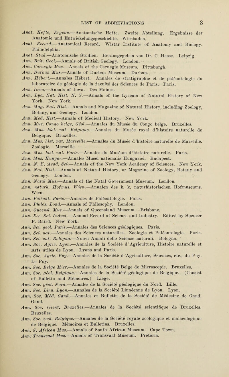 Anat. Hefte, Ergehn.—Aiiatomische Hefte. Zweite Abteilung. Ergebnisse der Anatomie und Entwickelungsgeschichte. Wiesbaden. Anat. Becord.—Anatomical Record. Wistar Institute of Anatomy and Biology. Philadelphia. Anat. Stud.—Anatomische Studien. Herausgegeben von Dr. C. Hasse. Leipzig. Ann. Brit. Geol.—Annals of British Geology. London. Ann. Carnegie Mus.—Annals of the Carnegie Museum. Pittsburgh. Ann. Durban Mus.-—-Annals of Durban Museum. Durban. Ann. Hebert.—Annales Hebert. Annales de stratigraphie et de paleontologie du laboratoire de geologie de la faculte des Sciences de Paris. Paris. Ann. Iowa.—Annals of Iowa. Des Moines. Ann. Lyc. Nat. Hist. N. Y.—Annals of the Lyceum of Natural History of New York. New York. Ann. Mag. Nat. Hist.—Annals and Magazine of Natural History, including Zoology, Botany, and Geology. London. Ann. Med. Hist.—Annals of Medical History. New York. Ann. Mus. Congo beige, Geol.—Annales du Musee du Congo beige. Bruxelles. Ann. Mus. hist. nnt. Belgique.—Annales du Musee royal d ’histoire naturelle de Belgique. Bruxelles. Ann, Mus. hist. nat. Marseille.—^Annales du Musee d ’histoire naturelle de Marseille. Zoologie. Marseille. Ann. Mus. hist. nat. Paris.—Annales du Museum d ’histoire naturelle. Paris. Ann. Mus. Hungar.—Annales Musei nationalis Hungarici. Budapest. Ann. N. Y. Acad. Sei.—Annals of the New York Academy of Sciences. New York. Ann. Nat. Hist.—Annals of Natural History, or Magazine of Zoology, Botany and Geology. London. Ann. Natal Ifws.—Annals of the Natal Government Museum. London. Ann. naturh. Hofmus. Wien.—Annalen des k. k. naturhistorischen Hofmuseums. Wien. Ann. Paleont. Paris.—Annales de Paleontologie. Paris. Ann. Philos. Bond.—-Annals of Philosophy. London. Ann. Queensl. Mus.—Annals of Queensland Museum. Brisbane. Ann. Pec. Sei. Dulust.—Annual Record of Science and Industry. Edited by Spencer F. Baird. New York. Ann. Sci. geol. Paris.—Annales des Sciences geologiques. Paris. Ann. Sci. nat.—Annales des Sciences naturelles. Zoologie et Paleontologie. Paris. Ann. Sci. nat. Bologna.—Nuovi Annali delle Scienze naturali. Bologna. Ann. Soc. Agric. Lyon.—Annales de la Societe d’Agriculture, Histoire naturelle et Arts utiles de Lyon. Lyons and Paris. Ann. Soc. Agric. Puy.—Annales de la Societe d’Agriculture, Sciences, etc., du Puy. Le Puy. Ann. Soc. Beige Micr.—Annales de la Societe Beige de Microscopie. Bruxelles. Ann. Soc. geol. Belgique.—Annales de la Societe geologique de Belgique. (Consist of Bulletin and Memoires.) Liege. Ann. Soc. geol. Nord.—Annales de la Societe geologique du Nord. Lille. Ann, Soc. Linn. Lyon.—Annales de la Societe Linneenne de Lyon. Lyon. Ann, Soc. Med. Gand.—Annales et Bulletin de la Societe de Medecine de Gand. Gand. Ann. Soc. scient. Bruxelles.—Annales de la Societe scientifique de Bruxelles. Bruxelles. Ann. Soc. zool. Belgique.—Annales de la Societe royale zoologique et malacologique de Belgique. Memoires et Bulletins. Bruxelles. Ann. S. African Mus.—Annals of South African Museum. Cape Town. Ann. Transvaal Mus.—Annals of Transvaal Museum. Pretoria.