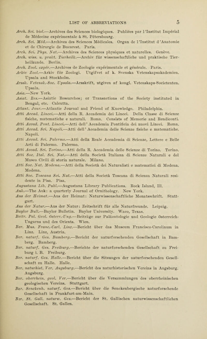 Arch. Sci. biol.-—Archives des Sciences biologiques. Publiees par ITnstitut Imperial de Medecine e:sperimentale a St. Petersbourg. Arch. Sci. Med.—Archives des Sciences MMicales. Organ de ITnstitut d’Anatomie et de Chirurgie de Bucarest. Paris. Arch. Sci. Phys. Xat.—Archives des Sciences physiques et naturelles. Geneve. Arch, u'iss. «. prakt. Tierheilk.—Archiv fiir wissenschaftliche und praktische Tier- heilkunde. Berlin. Arch. Zool. exper.—Archives de Zoologie experimentale et generate. Paris. Arkiv Zool.—Arkiv for Zoologi. Ptgifvet af k. Sveuska Vetenskapsakadeniien. Vpsala and Stockholm. Arsgk. Vetensk.-Soc. Vpsala.—Arsskrift, utgiven af kongl. Yetenskaps-Societenteu. U psirla. Asia.—New York. Ees.—Asiatic Researches; or Transactions of the Society instituted in Bengal, etc. Calcutta. Atiant. Jour.—Atlantic Journal and Friend of Knowledge. Philadelphia. Atti Accad. Lincei.—Atti della E. Accademia dei Lincei. Della Classe di Scienze fisiche. matematiche e natural!. Roma. Consists of Memorie and Eendicouti. Atti Accad. Pont. Lincei.—Atti delF Accademia Pontiticia dei nuovi Lincei. Roma. Atti Accad. Sci. Xapoli.—Atti dell ’ Accademia delle Scienze lisiche e matematiche. Xapoli. Atti Accad. Sci. Palermo.—Atti della Reale Accademia di Scienze, Lettere e Belle Arti di Palermo. Palermo. Atti Accad. Sci. Torino.—Atti della E. Accademia delle Scienze di Torino. Torino. Atti Soc. Ital. Sci. Xat.—Atti della Societa Italiaiia di Scienze Xaturali e del Museo Civili di storia naturale. Milano. Atti Soc. Xat. Modena.—Atti della Societa dei Xaturalisti e matematici di Modena. Modena. Atti Soc. Toscana Sci. Xat.—Atti della Societa Toscana di Scieiiza Xaturali resi- dente in Pisa. Pisa. Aupustana Lib. Publ.—Augustana Library Publications. Rock Island, Ill. AmL.—The Auk: a quarterly Journal of Ornithology. Xew York. Aus der Heimat.—Aus der Heimat: Xaturwissenschaftliche Monatsschrift. Stutt¬ gart. Aus der Xatur.—Aus der Xatur: Zeitschrift fiir alle Xaturfreunde. Leipzig. Baylor Bull.—Baylor Bulletin. Baylor Fuiversity. Waco, Texas. Beitr. Pal. Geol. (isterr.-Z'ny.—Beitriige zur Paliiontologie und Geologic Osterreich- Fngarns und des Orient-s. Wien. Ber. Mus. Franc.-Carl. Line.—Bericht iiber das Museum Francisco-Carolinum in Linz. Linz, Austria. Ber. naturf. Ges. Bambery.—Bericht der naturforschenden Gesellschaft in Bam¬ berg. BamlH'rg. Ber. luiturf. Ges. Freiburg.—Berichte der naturforschenden Gesellschaft zu Frei¬ burg i. B. Freiburg. Ber. naturf. Ges. Halle.—Bericht iiber die Sitzuugen der naturforschenden Gesell¬ schaft zu Halle. Halle. Ber. naturhist. Ver. Augsburg.—Bericht des naturhistorischen Yereins in Augsburg. Augsburg. Ber. oberrhein. geol. Ver.—Bericht iiber die Yersammlungen des oberrheinischen geologischen Yereins. Stuttgart. Ber. SeiU'kenb. naturf. Ges.—Bericht iiber die Senckenbergische naturforschende Gesellschaft in Frankfurt-am-Main. Ber. St. Gall, mturw. Ges.—Bericht der St. Gallischen naturwissenschaftlichen Gesellschaft. St. Gallon.