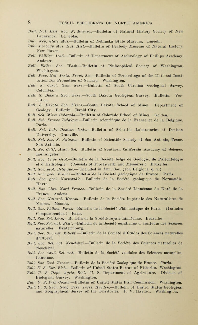 Bull. Nat. Hist. Soc. N. Brunsw.—Bulletin of Natural History Society of New Brunswick. St. John. Bull, Neb. State Mus.—Bulletin of Nebraska State Museum. Lincoln. Bull. Peabody Mus. Nat. Hist.—Bulletin of Peabody Museum of Natural History. New Haven. Bull. Phillips Acad.—Bulletin of Department of Archaeology of Phillips Academy. Andover. Bull. Philos. Soc. Wash.—Bulletin of Philosophical Society of Washington. Washington. Bull. Proc. Nat. Instn. Prom. Sci.—Bulletin of Proceedings of the National Insti¬ tution for Promotion of Science. Washington. Bull. S. Carol. Geol. Surv.—Bulletin of South Carolina Geological Survey. Columbia. Bull. S. Dakota Geol. Surv.—South Dakota Geological Survey. Bulletin. Ver¬ milion. Bull. S. Dakota Sch. Mines.—South Dakota School of Mines. Department of Geology. Bulletin. Rapid City. Bull. Sch. Mines Colorado.—Bulletin of Colorado School of Mines. Golden. Bull. Sci. France Belgique.—Bulletin scientifique de la France et de la Belgique. Paris. 0 Bull. Sci. Lab. Denison Univ.—Bulletin of Scientific Laboratories of Denison University. Granville. Bull. Sci. Soc. S. Antonio.—Bulletin of Scientific Society of San Antonio, Texas. San Antonio. Bull. So. Calif. Acad. Sci.—Bulletin of Southern California Academy of Science. Los Angeles. Bull. Soc. beige Geol.—Bulletin de la Socifite beige de Geologie, de Paleontologie et d’Hydrologie. (Consists of Proc5s-verb. and Memoires.) Bruxelles. Bull. Soc. geol. Belgique.—(Included in Ann. Soc. geol. Belgique, q. v.) Bull. Soc. geol. France.—Bulletin de la Societe geologique de France. Paris. Bull. Soc. geol. Normandie.—Bulletin de la Societe geologique de Normandie. Havre. Bull. Soc. Linn. Nord France.—Bulletin de la Societe Linneenne du Nord de la France. Amiens. Bull. Soc. Natural. Moscou.—Bulletin de la Societe imperiale des Naturalistes de Moscou. Moscou. Bull. Soc. Philom. Paris.—Bulletin de la Societe Philomatique de Paris. (Includes Comptes-rendus.) Paris. Bull. Soc. Sci. Linn.—Bulletin de la Societe royale Linneenne. Bruxelles. Bull. Soc. Sci. nat. Ekat.—Bulletin de la Societe ouralienne d’amateurs des Sciences naturelles. Ekaterinburg. Bull. Soc. Sci. nat. Ffbeit/.-^Bulletin de la Societe d’Etudes des Sciences naturelles d ’Elbeuf. Bull. Soc. Sci. nat. Neuchdtel.—Bulletin de la Societe des Sciences naturelles de Neuchatel. Bull. Soc. vaud. Sci. nat.—Bulletin de la Societe vaudoise des Sciences naturelles. Lausanne. Bull. Soc. Zool. France.—Bulletin de la Societe Zoologique de Prance. Paris. Bull. U. S. Bur. Fish.—Bulletin of United States Bureau of Fisheries. Washington. Bull. U. S. Dept. Agric. Biol.—U. S. Department of Agriculture. Division of Biological Survey. Washington. Bull. U. S. Fish Comm.—Bulletin of United States Fish Commission. Washington. Bull. U. S. Geol. Geog. Surv. Terrs. Hayden.—Bulletin of United States Geological and Geographical Survey of the Territories. P. V. Hayden. Washington.