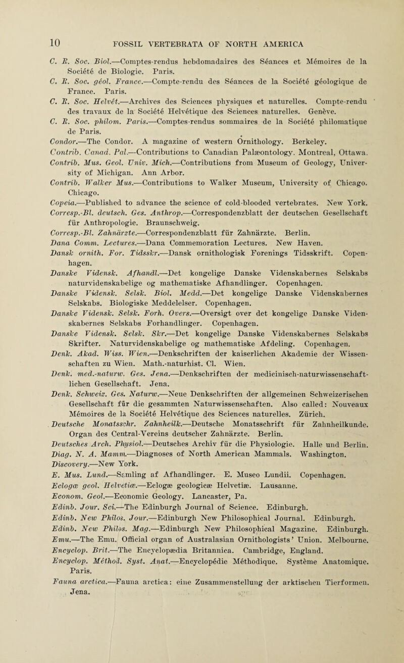 C. E. Soc. Biol.—Comptes-rendus hebdomadaires des Seances et Memoires de la Societe de Biologie. Paris. C. E. Soc. geol. France.—Compte-rendu des Seances de la Societe geologique de France. Paris. C, E. Soc. Helvet.—Archives des Sciences physiques et naturelles. Compte-rendu des travaux de la Societe Helvetique des Sciences naturelles. Geneve. C. E. Soc. philom. Paris.—Comptes-rendus sommaires de la Societe philomatique de Paris. Condor.—The Condor. A magazine of western Ornithology. Berkeley. Contrib. Canad. Pal.—Contributions to Canadian Palaeontology. Montreal, Ottawa. Contrib. Mus. Geol. JJniv. Mich.—Contributions from Museum of Geology, Univer¬ sity of Michigan. Ann Arbor. Contrib. Wallcer Mus.—Contributions to Walker Museum, University of Chicago. Chicago. Copeia.-—Published to advance the science of cold-blooded vertebrates. New York. Corresp.-Bl. deutsch. Ges. Anthrop.—Correspondenzblatt der deutschen Gesellschaft fiir Anthropologie. Braunschweig. Corresp.-Bl. Zahndrste.—Correspondenzblatt fiir Zahnarzte. Berlin. Dana Comm. Lectures.—Dana Commemoration Lectures. New Haven. DansJc ornith. For. Tidsshr.—Dansk ornithologisk Forenings Tidsskrift. Copen¬ hagen. DansJce Videnslc. Afhandl.—Det kongelige Danske Videnskabernes Selskabs naturvidenskabelige og mathematiske Afhandlinger. Copenhagen. Danske Vidensk. Selsk. Biol. Medd.—Det kongelige Danske Videnskabernes Selskabs. Biologiske Meddelelser. Copenhagen. Danske Vidensk. Selsk. Fork. Overs.—Oversigt over det kongelige Danske Viden¬ skabernes Selskabs Forhandlinger. Copenhagen. Danske Vidensk. Selsk. Skr.—Det kongelige Danske Videnskabernes Selskabs Skrifter. Naturvidenskabelige og mathematiske Afdeling. Copenhagen. Denk. Akad. Wiss. Wien.—Denkschriften der kaiserlichen Akademie der Wissen- schaften zu Wien. Math.-naturhist. Cl. Wien. Denk. med.-naturw. Ges. Jena.—Denkschriften der medicinisch-naturwissenschaft- lichen Gesellschaft. Jena. Denk. Schweiz. Ges. Naturw.—Neue Denkschriften der allgemeinen Schweizerischen Gesellschaft far die gesammten Naturwissenschaften. Also called: Nouveaux Memoires de la Societe Helvetique des Sciences naturelles. Zurich. Deutsche Monatsschr. Zahnheilk.—Deutsche Monatsschrift fiir Zahnheilkunde. Organ des Central-Vereins deutscher Zahnarzte. Berlin. Deutsches Arch. Physiol.—Deutsches Archiv fiir die Physiologie. Halle und Berlin. Diag. N. A. Mamni.-—-Diagnoses of North American Mammals. Washington. Discovery.—New York. F. Mus. Lund.-—Scmling af Afhandlinger. E. Museo Lundii. Copenhagen. Eclogce geol. Eelvetice.—Eclogae geologicse Helvetise. Lausanne. Econom. Geol.—Economic Geology. Lancaster, Pa. Edinb. Jour. Sci.—The Edinburgh Journal of Science. Edinburgh. Edinb. New Philos. Jour.—Edinburgh New Philosophical Journal. Edinburgh. Edinb. New Philos. Mag.—Edinburgh New Philosophical Magazine. Edinburgh. Emu.—The Emu. Official organ of Australasian Ornithologists’ Union. Melbourne. Encyclop. Brit.—The Encyclopaedia Britannica. Cambridge, England. Encyclop. Method. Syst. Anat.—Encyclopedia Methodique. Systeme Anatomique. Paris. Fauna arctica.—^Fauna arctica: eiue Zusammenstelluug der arktischen Tierformeu. Jena.