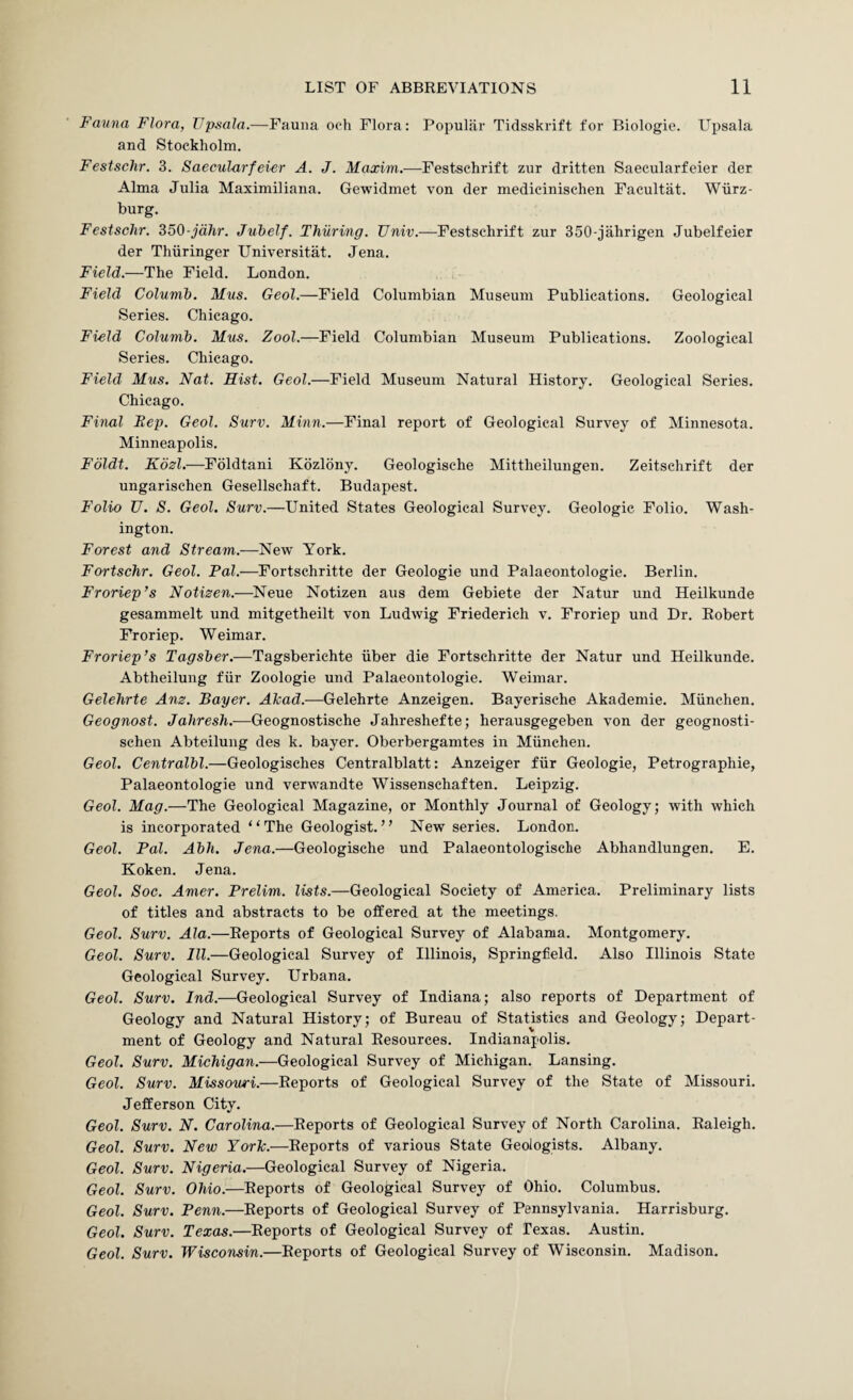 Fauna Flora, TJpsala.—Fauna oeh Flora: Popular Tidsskrift for Biologic. Upsala and Stockholm. Festschr. 3. Saecularfewr A. J. Maxim.—Festschrift zur dritten Saecularfeier der Alma Julia Maximiliana. Gewidmet von der medicinischen Facultat. Wurz¬ burg. Festschr. S50-jdhr. Juhelf. Thiiring. TJniv.—Festschrift zur 350-jahrigen Jubelfeier der Thiiringer Universitat. Jena. Field.—The Field. London. Field Columb. Mus. Geol.—Field Columbian Museum Publications. Geological Series. Chicago. Field Columb. Mus. Zool.—Field Columbian Museum Publications. Zoological Series. Chicago. Field Mus. Nat. Hist. Geol.—Field Museum Natural History. Geological Series. Chicago. Final Rep. Geol. Surv. Minn.—Final report of Geological Survey of Minnesota. Minneapolis. Fbldt. Kdzl.—Foldtani Kdzldny. Geologische Mittheilungen. Zeitschrift der ungarischen Gesellschaft. Budapest. Folio U. S. Geol. Surv.—United States Geological Survey. Geologic Folio. Wash¬ ington. Forest and Stream.—New York. Fortschr. Geol. Fal.—Fortschritte der Geologie und Palaeontologie. Berlin. Froriep’s Notisen.—Neue Notizen aus dem Gebiete der Natur und Heilkunde gesammelt und mitgetheilt von Ludwig Friederich v. Froriep und Dr. Robert Froriep. Weimar. Froriep’s Tagsber.—Tagsberichte iiber die Fortschritte der Natur und Heilkunde. Abtheilung fiir Zoologie und Palaeontologie. Weimar. Gelehrte Anz. Bayer. Alcad.-—Gelehrte Anzeigen. Bayerische Akademie. Miinchen. Geognost. Jaliresh.—Geognostische Jahreshefte; herausgegeben von der geognosti- schen Abteilung des k. bayer. Oberbergamtes in Miinchen. Geol. Centralbl.—Geologisches Centralblatt: Anzeiger fiir Geologie, Petrographic, Palaeontologie und verwandte Wissenschaften. Leipzig. Geol. Mag.—The Geological Magazine, or Monthly Journal of Geology; with which is incorporated “The Geologist.” New series. London. Geol. Pal. Abh. Jena.—Geologische und Palaeontologische Abhandlungen. E. Koken. Jena. Geol. Soc. Amer. Prelim, lists.—Geological Society of America. Preliminary lists of titles and abstracts to be offered at the meetings. Geol. Surv. Ala.—Reports of Geological Survey of Alabama. Montgomery. Geol. Surv. III.—Geological Survey of Illinois, Springfield. Also Illinois State Geological Survey. Urbana. Geol. Surv. Ind.—Geological Survey of Indiana; also reports of Department of Geology and Natural History; of Bureau of Statistics and Geology; Depart¬ ment of Geology and Natural Resources. Indianapolis. Geol. Surv. Michigan.—Geological Survey of Michigan. Lansing. Geol. Surv. Missouri.—Reports of Geological Survey of the State of Missouri. Jefferson City. Geol. Surv. N. Carolina.—Reports of Geological Survey of North Carolina. Raleigh. Geol. Surv. New York.—Reports of various State Geologists. Albany. Geol. Surv. Nigeria.—Geological Survey of Nigeria. Geol. Surv. Ohio.—Reports of Geological Survey of Ohio. Columbus. Geol. Surv. Penn.—Reports of Geological Survey of Pennsylvania. Harrisburg. Geol. Surv. Texas.—Reports of Geological Survey of Texas. Austin. Geol. Surv. Wisconsin.—Reports of Geological Survey of Wisconsin. Madison,