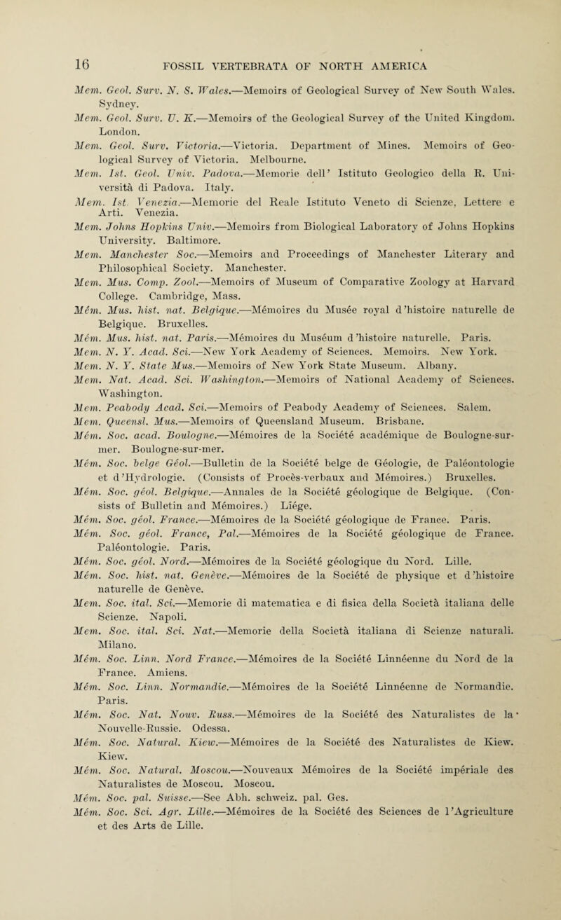 Mem. Gcol. Surv. N. S. Wales.—Memoirs of Geological Survey of New South Wales. Sydney. Mem. Geol. Surv. U. K.—Memoirs of the Geological Survey of the United Kingdom. London. Mem. Geol. Surv. Victoria.—Victoria. Department of Mines. Memoirs of Geo¬ logical Survey of Victoria. Melbourne. Mem. 1st. Geol. Univ. Padova.—Memorie dell’ Istituto Geologico della R. L^ni- versita di Padova. Italy. Mem. 1st. Venezia.—Memorie del Reale Istituto Veneto di Scienze, Lettere e Arti. Venezia. Mem. Johns Hopkins ZJnii;.—Memoirs from Biological Laboratory of Johns Hopkins University. Baltimore. Mem. Manchester Soc.—Memoirs and Proceedings of Manchester Literary and Philosophical Society. Manchester. Mem. Mus. Comp. Zoo?.—Memoirs of Museum of Comparative Zoology at Harvard College. Cambridge, Mass. Mem. Mus. hist. nat. Belgique.—Memoires du Musee royal d’histoire naturelle de Belgique. Bruxelles. Mem. Mus. hist. nat. Paris.—-Memoires du Museum d’histoire naturelle. Paris. Mem. N. Y. Acad. Sci.—New York Academy of Sciences. Memoirs. New York. Mem. N. Y. State Mus.—Memoirs of New York State Museum. Albany. Mem. Nat. Acad. Sci. Washington.—Memoirs of National Academy of Sciences. Washington. Mem. Peahody Acad. Sci.—Memoirs of Peabody Academy of Sciences. Salem. Mem. Queensl. Mus.—Memoirs of Queensland Museum. Brisbane. Mem. Soc. acad. Boulogne.—Memoires de la Societe academique de Boulogne-sur- mer. Boulogne-sur-nier. Mam. Soc. beige Geol.—Bulletin de la Societe beige de Geologic, de Paleontologie et d’Hydrologic. (Consists of Proces-verbaux and Memoires.) Bruxelles. Mem. Soc. geol. Belgique.—Annales de la Societe geologique de Belgique. (Con¬ sists of Bulletin and Memoires.) Liege. Mem. Soc. geol. France.—Memoires de la Societe geologique de Prance. Paris. Mem. Soc. geol. France, Pal.-—Memoires de la Societe geologique de France. Paleontologie. Paris. Mem. Soc. geol. Nord.—Memoires de la Societe geologique du Nord. Lille. Mem. Soc. hist. nat. Geneve.—Memoires de la Societe de physique et d ’histoire naturelle de Geneve. Mem. Soc. ital. Sci.—Memorie di matematica e di tisica della Societa italiana delle Scienze. Napoli. Mem. Soc. ital. Sci. Nat.—Memorie della Societa italiana di Scienze naturali. Milano. Alem. Soc. Linn. Nord France.—Memoires de la Societe Linneenne du Nord de la France. Amiens. Mem. Soc. Linn. Normandie.—Memoires de la Societe Linneenne de Normandie. Paris. Mem. Soc. Nat. Nouv. Russ.—Memoires de la Societe des Naturalistes de la* Nouvelle-Eussie. Odessa. Mem. Soc. Natural. Kiev).—Memoires de la Societe des Naturalistes de Kiew. Kiew. Mem. Soc. Natural. Moscou.—Nouveaux Memoires de la Societe imperiale des Naturalistes de Moscou. Moscou. Mem. Soc. pal. Suisse.—See Abh. schweiz. pal. Ges. Mem. Soc. Sci. Agr. Lille.—Memoires de la Societe des Sciences de 1’Agriculture et des Arts de Lille.