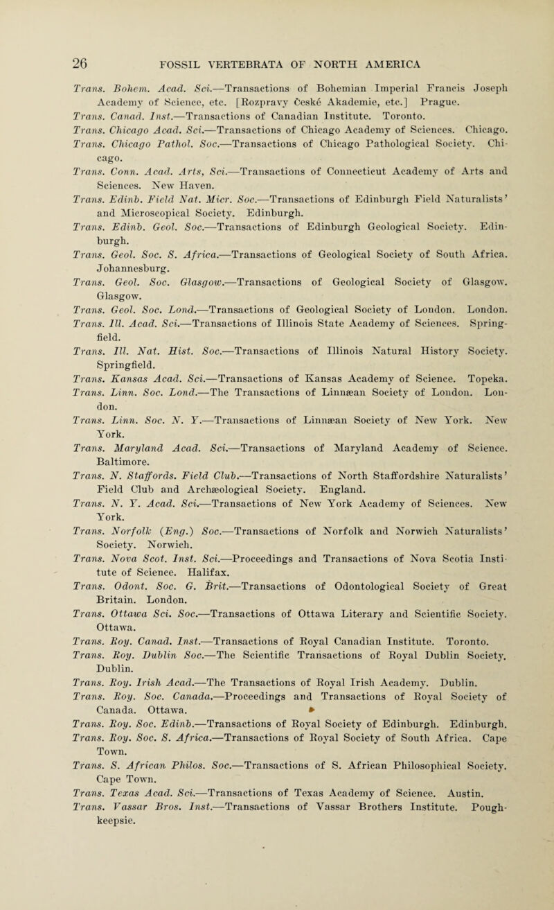 Trans. Bohem. Acad. Sci.—Transactions of Bohemian Imperial Francis Joseph Academy of Science, etc. [Rozpravy Ceske Akademie, etc.] Prague. Trans. Canad. Inst.—Transactions of Canadian Institute. Toronto. Trans. Chicago Acad. Sci.—Transactions of Chicago Academy of Sciences. Chicago. Trans. Chicago Fathol. Soc.—Transactions of Chicago Pathological Society. Chi¬ cago. Trans. Conn. Acad. Arts, Sci.—Transactions of Connecticut Academy of Arts and Sciences. New Haven. Trans. Edinb. Field Nat. Micr. Soc.—Transactions of Edinburgh Field Naturalists’ and Microscopical Society. Edinburgh. Trans. Edinb. Geol. Soc.—Transactions of Edinburgh Geological Society. Edin¬ burgh. Trans. Geol. Soc. S. Africa.—Transactions of Geological Society of South Africa. Johannesburg. Trans. Geol. Soc. Glasgow.-—Transactions of Geological Society of Glasgow. Glasgow. Trans. Geol. Soc. Lon-d.—Transactions of Geological Society of London. London. Trans. III. Acad. Sci.—Transactions of Illinois State Academy of Sciences. Spring- field. Trans. III. Nat. Hist. Soc.—Transactions of Illinois Natural History Society. Springfield. Trans. Kansas Acad. Sci.—Transactions of Kansas Academy of Science. Topeka. Trans. Linn. Soc. Lond.—The Transactions of Linntean Society of London. Lon¬ don. Trans. Linn. Soc. N. Y.—Transactions of Linnaean Society of New York. New York. Trans. Maryland Acad. Sci.—Transactions of Maryland Academy of Science. Baltimore. Trans. N. Staffords. Field Club.—Transactions of North Staffordshire Naturalists’ Field Club and Archaeological Society. England. Trans. N. F. Acad. Sci.—Transactions of New York Academy of Sciences. New York. Trans. Norfolk {Eng.) Soc.-—Transactions of Norfolk and Norwich Naturalists’ Society. Norwich. Trans. Nova Scot. Inst. Sci.—Proceedings and Transactions of Nova Scotia Insti¬ tute of Science. Halifax. Trans. Odont. Soc. G. Brit.—Transactions of Odontological Society of Great Britain. London. Trans. Ottawa Sci. Soc.—Transactions of Ottawa Literary and Scientific Society. Ottawa. Trans. Boy. Canad. Inst.-—Transactions of Royal Canadian Institute. Toronto. Trans. Boy. Dublin Soc.—The Scientific Transactions of Royal Dublin Society. Dublin. Trans. Boy. Irish Acad.—The Transactions of Royal Irish Academy. Dublin. Trans. Boy. Soc. Canada.—Proceedings and Transactions of Royal Society of Canada. Ottawa. » Trans. Boy. Soc. Edinb.—Transactions of Royal Society of Edinburgh. Edinburgh. Trans. Boy. Soc. S. Africa.—Transactions of Royal Society of South Africa. Cape Town. Trans. S. African Philos. Soc.—Transactions of S. African Philosophical Society. Cape Town. Trans. Texas Acad. Sci.—Transactions of Texas Academy of Science. Austin. Trans. Vassar Bros. Inst.—Transactions of Vassar Brothers Institute. Pough¬ keepsie.