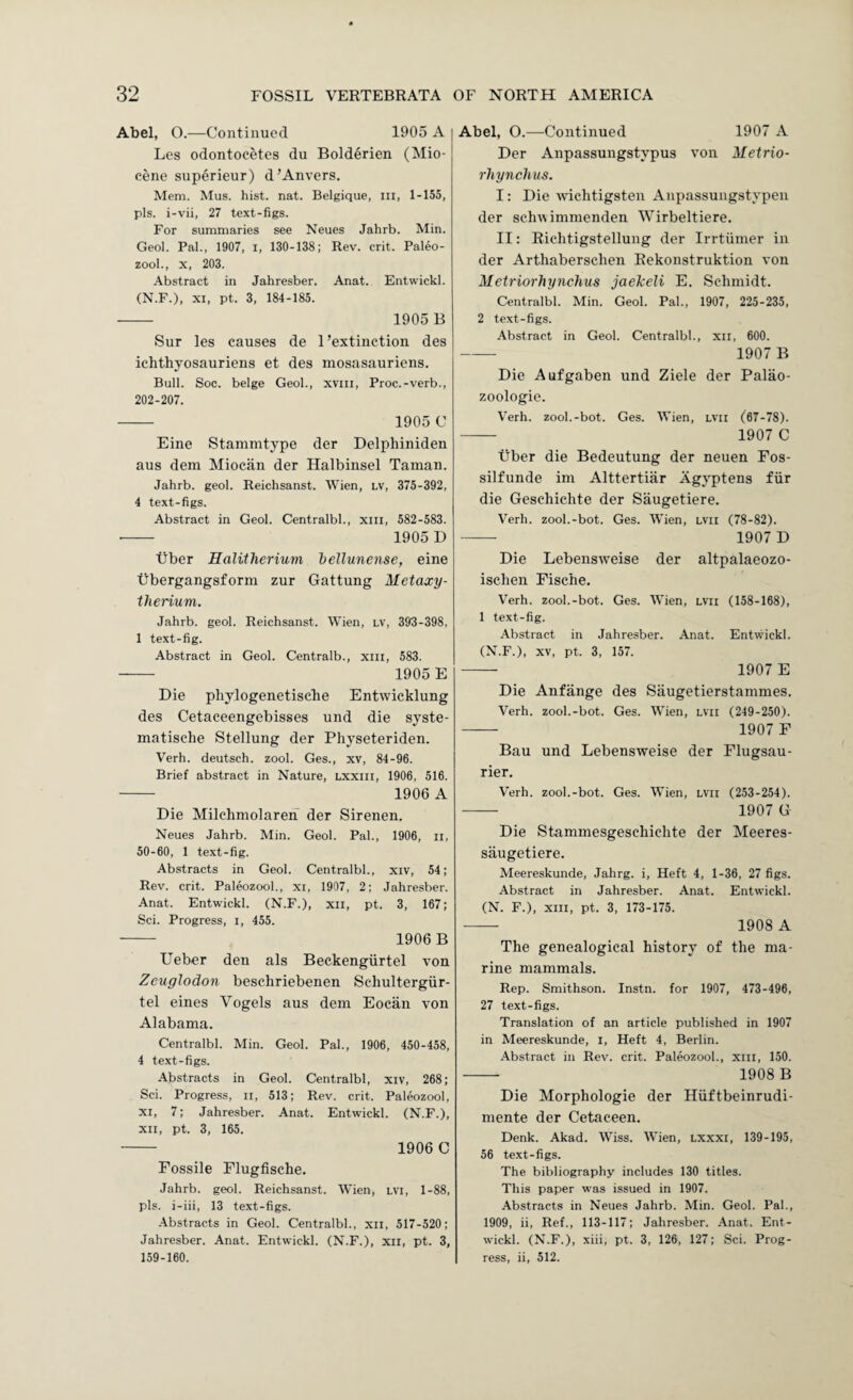 Abel, O.—Continued 1905 A i Les odontocetes du Bolderien (Mio¬ cene superieur) d’Anvers. Mem. Mus. hist. nat. Belgique, in, 1-155, pis. i-vii, 27 text-figs. For summaries see Neues Jahrb. Min. Geol. Pal., 1907, i, 130-138; Rev. crit. Paleo- zool., X, 203. .4bstract in Jahresber. Anat. Entwickl. (N.F.), XI, pt. 3, 184-185. — 1905 B Sur les causes de 1 ’extinction des ichthyosauriens et des mosasauriens. Bull. Soc. beige Geol., xviii, Proc.-verb., 202-207. - 1905 C Eine Stammtype der Delphiniden aus dein Miocan der Halbinsel Taman. Jahrb. geol. Reichsanst. Wien, lv, 375-392, 4 text-figs. Abstract in Geol. Centralbl., xiii, 582-583. •- 1905 D ilber Halilherium hellunense, eine Ubergangsform zur Gattung Metaxy- tlierium. Jahrb. geol. Reichsanst. Wien, lv, 393-398, 1 text-fig. Abstract in Geol. Centralb., xiii, 583. - 1905 E Die phylogenetiscbe Entwicklung des Cetaeeengebisses und die syste- matische Stellung der Physeteriden. Verb, deutsch. zool. Ges., xv, 84-96. Brief abstract in Nature, Lxxni, 1906, 516. - 1906 A Die Milchmolaren der Sirenen. Neues Jahrb. Min. Geol. Pal., 1906, ii, 50-60, 1 text-fig. Abstracts in Geol. Centralbl., xiv, 54; Rev. crit. Paleozool., xi, 1907, 2; Jahresber. Anat. Entwickl. (N.F.), xii, pt. 3, 167; Sci. Progress, i, 455. - 1906 B Ueber den als Beck engiir tel von Zeuglodon beschriebenen Schultergiir- tel eines Vogels aus dem Eocan von Alabama. Centralbl. Min. Geol. Pal., 1906, 450-458, 4 text-figs. Abstracts in Geol. Centralbl, xiv, 268; Sci. Progress, ii, 513; Rev. crit. Paleozool, XI, 7; Jahresber. Anat. Entwickl. (N.F.), XII, pt. 3, 165. - 1906 C Eossile Flugfische. Jahrb. geol. Reichsanst. Wien, lvi, 1-88, pis. i-iii, 13 text-figs. -Abstracts in Geol. Centralbl., xii, 517-520; Jahresber. Anat. Entwickl. (N.F.), xil, pt. 3, 159-160. Abel, O.—Continued 1907 A Der Anpassungstypus von Metrio- rhynchus. I: Die wdclitigsten Anpassungstypen der schwimmenden Wirbeltiere. II: Richtigstellung der Irrtiimer in der Arthabersclien Rekonstruktion von Metriorhynchus jaelceli E. Schmidt. Centralbl. Min. Geol. Pal., 1907, 225-235, 2 text-figs. Abstract in Geol. Centralbl., xii, 600. - 1907 B Die Aufgaben und Ziele der Palao- zoologie. Verb, zool.-bot. Ges. Wien, lvii (67-78). - 1907 C Tiber die Bedeutung der neuen Fos- silfunde im Alttertiar Agyptens fiir die Geschichte der Saugetiere. Verb, zool.-bot. Ges. Wien, lvii (78-82). - 1907 D Die Lebensvveise der altpalaeozo- ischen Fische. Verb, zool.-bot. Ges. Wien, lvii (158-168), 1 text-fig. Abstract in Jahresber. Anat. Entwickl. (N.F.), XV, pt. 3, 157. - 1907 E Die Anfange des Saugetierstammes. Verb, zool.-bot. Ges. Wien, lvii (249-250). - 1907 F Bau und Lebensweise der Flugsau- rier. Verb, zool.-bot. Ges. Wien, lvii (253-254). — 1907 G Die Stammesgeschiclite der Meeres- siiugetiere. Meereskunde, Jahrg. i, Heft 4, 1-36, 27 figs. Abstract in Jahresber. Anat. Entwickl. (N. F.), XIII, pt. 3, 173-175. - 1908 A The genealogical history of the ma¬ rine mammals. Rep. Smithson. Instn. for 1907, 473-496, 27 text-figs. Translation of an article published in 1907 in Meereskunde, l. Heft 4, Berlin. Abstract in Rev. crit. Paleozool., xiil, 150. - 1908 B Die Morphologie der Hiiftbeinrudi- mente der Cetaceen. Denk. Akad. Wiss. W’ien, Lxxxi, 139-195, 56 text-figs. The bibliography includes 130 titles. This paper was issued in 1907. Abstracts in Neues Jahrb. Min. Geol. Pal., 1909, ii. Ref., 113-117; Jahresber. .\nat. Ent¬ wickl. (N.F.), xiii, pt. 3, 126, 127; Sci. Prog¬ ress, ii, 512.