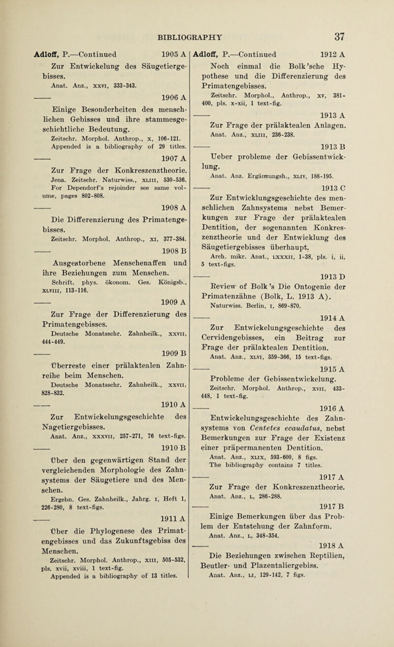 Adloflf, P.—Continued 1905 A Zur Entwickelung des Saugetierge- bisses. Anat. Anz., xxvi, 333-343. - 1906 A Einige Besonderheiten des mensch- lichen Gebisses und ihre stammesge- schichtliche Bedeutung. Zeitschr. Morphol. Anthrop., x, 106-121. Appended is a bibliography of 29 titles. - 1907 A Zur Frage der Konkreszenztheorie. Jena. Zeitschr. Naturwiss., xliii, 530-536. For Dependorf’s rejoinder see same vol¬ ume, pages 802-808. - 1908 A Die Differenzierung des Primatenge- bisses. Zeitschr. Morphol. Anthrop., xi, 377-384. -- 1908 B Ausgestorbene Menschenaffen und ihre Beziehungen zum Menschen. Schrift. phys. okonom. Ges. Konigsb., XLViii, 113-116. - 1909 A Zur Frage der Differenzierung des Primatengebisses. Deutsche Monatsschr. Zahnheilk., xxvii, 444-449. - 1909 B tiberreste einer pralaktealen Zahn- reihe beim Menschen. Deutsche Monatsschr. Zahnheilk., xxvii, 828-832. - 1910 A Zur Entwiekelungsgeschichte des Nagetiergebisses. Anat. Anz., xxxvii, 257-271, 76 text-figs. - 1910 B Tiber den gegenwartigen Stand der vergleichenden Morphologie des Zahn- systems der Saugetiere und des Men¬ schen. Ergebn. Ges. Zahnheilk., Jahrg. i. Heft 1, 226-280, 8 text-figs. - 1911 A tiber die Phylogenese des Primat¬ engebisses und das Zukunftsgebiss des Menschen. Zeitschr. Morphol. Anthrop., xiii, 505-532, pis. xvii, xviii, 1 text-fig. Adloff, P.—Continued 1912 A Noch einmal die Bolk’sche Hy- pothese und die Differenzierung des Primatengebisses. Zeitschr. Morphol., Anthrop., xv, 381- 400, pis. x-xii, 1 text-fig. - 1913 A Zur Frage der pralaktealen Anlagen. Anat. Anz., xuil, 236-238. — 1913 B Ueber probleme der Gebissentwick- lung. Anat. Anz. Erganzungsh., xliv, 188-195. - 1913 C Zur Entwicklungsgeschichte des men- schlichen Zahnsystems nebst Bemer- kungen zur Frage der pralaktealen Dentition, der sogenannten Konkres¬ zenztheorie und der Entwicklung des Saugetiergebisses iiberhaupt, Arch. mikr. Anat., lxxxii, 1-38, pis. i, ii, 5 text-figs. - 1913 D Review of Bolk’s Die Ontogenie der Primatenzahne (Bolk, L. 1913 A). Naturwiss. Berlin, i, 869-870. - 1914 A Zur Entwiekelungsgeschichte des Cervidengebisses, ein Beitrag zur Frage der pralaktealen Dentition. Anat. Anz., xlvi, 359-366, 15 text-figs. - 1915 A Probleme der Gebissentwickelung. Zeitschr. Morphol. Anthrop., xvii, 433- 448, 1 text-fig. - 1916 A Entwiekelungsgeschichte des Zahn¬ systems von Centetes ecaudatus, nebst Bemerkungen zur Frage der Existenz einer prapermanenten Dentition. Anat. Anz., xux, 593-600, 8 figs. The bibliography contains 7 titles. - 1917 A Zur Frage der Konkreszenztheorie. Anat. Anz., l, 286-288. — 1917 B Einige Bemerkungen iiber das Prob¬ lem der Entstehung der Zahnform. Anat. Anz., l, 348-354. - 1918 A Die Beziehungen zwischen Eeptilien, Beutler- und Plazentaliergebiss.