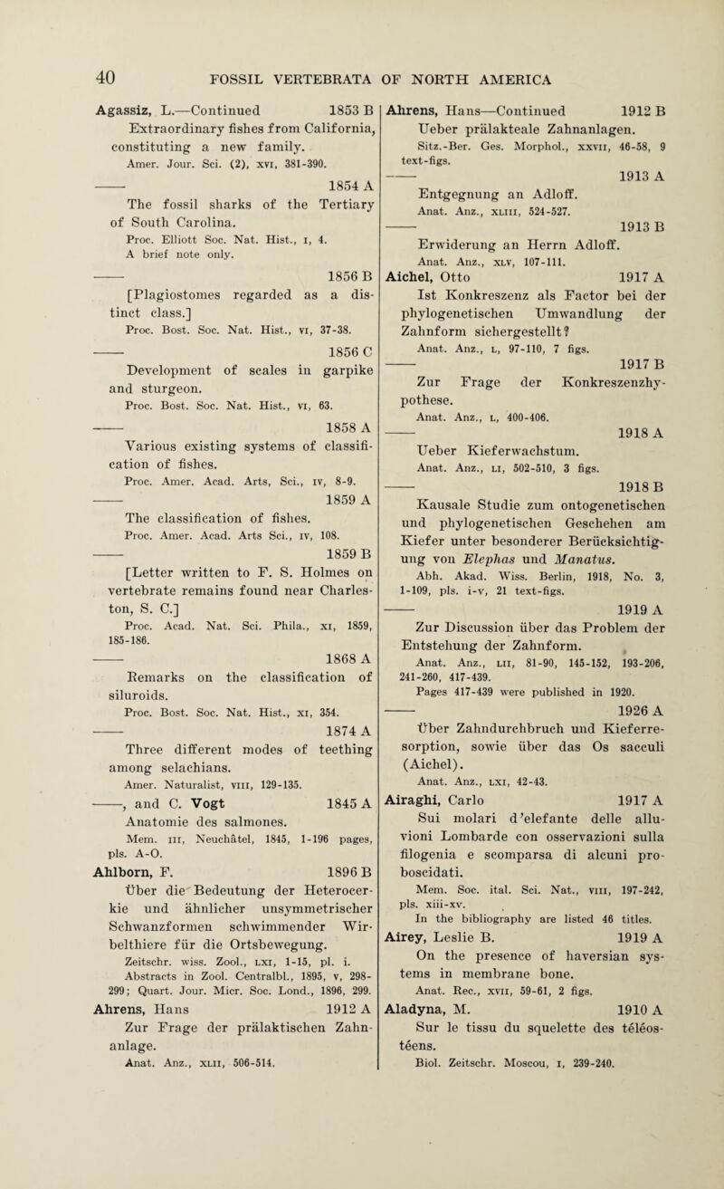 Agassiz, L.—Continued 1853 B Extraordinary fishes from California, constituting a new family. Amer. Jour. Sci. (2), xvi, 381-390. --- 1854 A The fossil sharks of the Tertiary of South Carolina. Proc. Elliott Soc. Nat. Hist., i, 4. A brief note only. - 1856 B [Plagiostomes regarded as a dis¬ tinct class.] Proc. Bost. Soc. Nat. Hist., vi, 37-38. - 1856 C Development of scales in garpike and sturgeon. Proc. Bost. Soc. Nat. Hist., vi, 63. - 1858 A Various existing systems of classifi¬ cation of fishes. Proc. .4mer. Acad. Arts, Sci., iv, 8-9. - 1859 A The classification of fishes. Proc. Amer. Acad. Arts Sci., iv, 108. - 1859 B [Letter written to F. S. Holmes on vertebrate remains found near Charles¬ ton, S. C.] Proc. Acad. Nat. Sci. Phila., xi, 1859, 185-186. • - 1868 A Remarks on the classification of siluroids. Proc. Bost. Soc. Nat. Hist., xi, 354. • - 1874 A Three different modes of teething among selachians. Amer. Naturalist, vill, 129-135. -, and C. Vogt 1845 A Anatomic des salmones. Mem. Ill, Neuchatel, 1845, 1-196 pages, pis. A-0. Ahlborn, F. 1896 B tiber die'Bedeutung der Heterocer- kie und ahnlicher unsymmetrischer Schwanzformen schwimmender Wir- belthiere fiir die Ortsbewegung. Zeitschr. wiss. Zool., lxi, 1-15, pi. i. Abstracts in Zool. Centralbl., 1895, v, 298- 299; Quart. Jour. Micr. Soc. Bond., 1896, 299. Ahrens, Hans 1912 A Zur Frage der pralaktischen Zahn- anlage. Anat. Anz., xlii, 506-514. Ahrens, Hans—Continued 1912 B Ueber pralakteale Zahnanlagen. Sitz.-Ber. Ges. Morphol., xxvii, 46-58, 9 text-figs. - 1913 A Entgegnung an Adloff. Anat. Anz., xliii, 524-527. - 1913 B Erwiderung an Herrn Adloff. Anat. Anz., xlv, 107-111. Aichel, Otto 1917 A 1st Konkreszenz als Factor bei der phylogenetischen Umwandlung der Zahnform sichergestellt? Anat. Anz., l, 97-110, 7 figs. - 1917 B Zur Frage der Konkreszenzhy- pothese. Anat. Anz., l, 400-406. - 1918 A Ueber Kieferwachstum. Anat. Anz., li, 502-510, 3 figs. - 1918 B Kausale Studie zum ontogenetischen und phylogenetischen Geschehen am Kiefer unter besonderer Beriicksichtig- ung von Elephas und Manatus. Abh. Akad. Wiss. Berlin, 1918, No. 3, 1-109, pis. i-v, 21 text-figs. - 1919 A Zur Discussion fiber das Problem der Entstehung der Zahnform. Anat. Anz., lii, 81-90, 145-152, 193-206, 241-260, 417-439. Pages 417-439 were published in 1920. - 1926 A fiber Zahndurchbruch und Kieferre- sorption, sowie fiber das Os sacculi (Aichel). Anat. Anz., lxi, 42-43. Airaghi, Carlo 1917 A Sui molari d’elefante delle allu- vioni Lombarde con osservazioni sulla filogenia e scomparsa di alcuni pro- boscidati. Mem. Soc. ital. Sci. Nat., viii, 197-242, pis. xiii-xv. In the bibliography are listed 46 titles. Airey, Leslie B. 1919 A On the presence of haversian sys¬ tems in membrane bone. Anat. Rec., xvii, 59-61, 2 figs. Aladyna, M. 1910 A Sur le tissu du squelette des teleos- teens. Biol. Zeitschr. Moscou, l, 239-240.