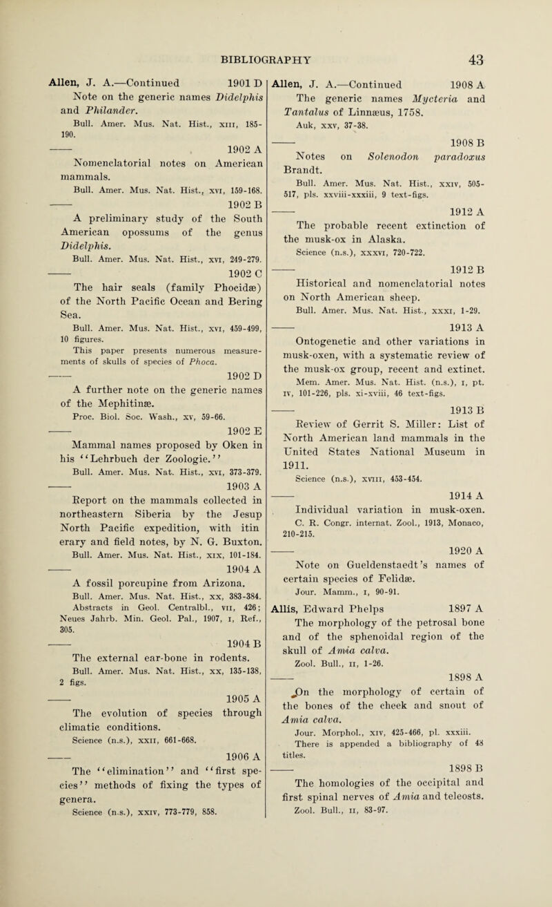 Allen, J. A.—Continued 1901 D Note on the generic names Didelphis and Philander. Bull. Amer. Mus. Nat. Hist., xiii, 185- 190. - 1902 A Nomenclatorial notes on American mammals. Bull. Amer. Mus. Nat. Hist., xvi, 159-168. - 1902 B A preliminary study of the South American opossums of the genus Didelphis. Bull. Amer. Mus. Nat. Hist., xvi, 249-279. - 1902 C The hair seals (family Phocidae) of the North Pacific Ocean and Bering Sea. Bull. Amer. Mus. Nat. Hist., xvi, 459-499, 10 figures. This paper presents numerous measure¬ ments of skulls of species of Phoca. - 1902 D A further note on the generic names of the Mephitinse. Proc. Biol. Soc. Wash., xv, 59-66. - 1902 E Mammal names proposed by Oken in his “Lehrbuch der Zoologie. ” Bull. Amer. Mus. Nat. Hist., xvi, 373-379. - 1903 A Report on the mammals collected in northeastern Siberia by the Jesup North Pacific expedition, with itin erary and field notes, by N. G. Buxton. Bull. Amer. Mus. Nat. Hist., xix, 101-184. - 1904 A A fossil porcupine from Arizona. Bull. Amer. Mus. Nat. Hist., xx, 383-384. Abstracts in Geol. Centralbl., vil, 426; Neues Jahrb. Min. Geol. Pal., 1907, i. Ref., 305. - 1904B The external ear-bone in rodents. Bull. Amer. Mus. Nat. Hist., xx, 135-138, 2 figs. - 1905 A The evolution of species through climatic conditions. Science (n.s.), xxii, 661-668. - 1906 A The “elimination” and “first spe¬ cies” methods of fixing the types of genera. Science (n.s.), xxiv, 773-779, 858. Allen, J. A.—Continued 1908 A The generic names Mycteria and Tantalus of Linnaeus, 1758. Auk, XXV, 37-38. - 1908B Notes on Solenodon paradoxus Brandt. Bull. Amer. Mus. Nat. Hist., xxiv, 505- 517, pis. xxviii-xxxiii, 9 text-figs. - 1912 A The probable recent extinction of the musk-ox in Alaska. Science (n.s.), xxxvi, 720-722. -- 1912 B Historical and nomenclatorial notes on North American sheep. Bull. Amer. Mus. Nat. Hist., xxxi, 1-29. - 1913 A Ontogenetic and other variations in musk-oxen, with a systematic review' of the musk-ox group, recent and extinct. Mem. Amer. Mus. Nat. Hist, (n.s.), i, pt. IV, 101-226, pis. xi-xviii, 46 text-figs. - 1913 B Review of Gerrit S. Miller: List of North American land mammals in the United States National Museum in 1911. Science (n.s.), xviii, 453-454. - 1914 A Individual variation in musk-oxen. C. R. Congr. internat. Zool., 1913, Monaco, 210-215. - 1920 A Note on Gueldenstaedt’s names of certain species of Felidae. Jour. Mamm., l, 90-91. Allis, Edw'ard Phelps 1897 A The morphology of the petrosal bone and of the sphenoidal region of the skull of Anvia calva. Zool. Bull., II, 1-26. - 1898 A jDn the morphology of certain of the bones of the cheek and snout of Aniia calva. Jour. Morphol., xiv, 425-466, pi. xxxiii. There is appended a bibliography of 48 titles. - 1898 B The homologies of the occipital and first spinal nerves of Amia and teleosts. Zool. Bull., II, 83-97.