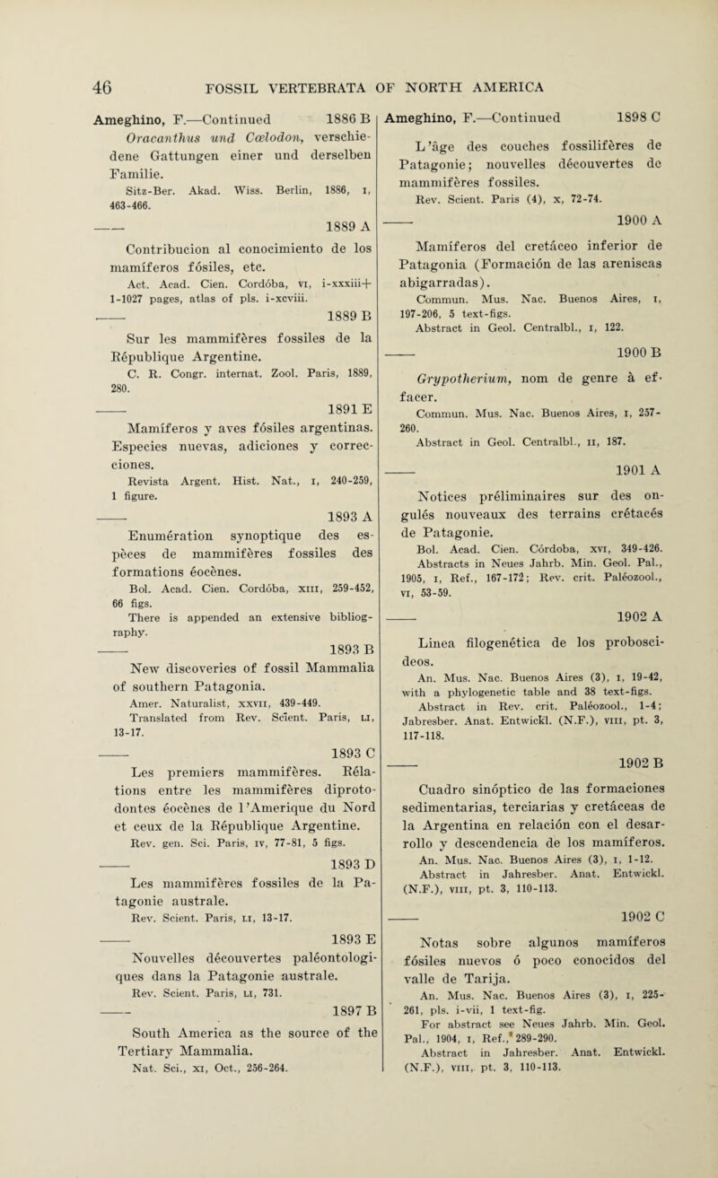 Ameghino, F.—Continued 1886 B Oracanthus und Coelodon, verscliie- dene Gattungen einer und derselbeu Faniilie. Sitz-Ber. Akad. Wiss. Berlin, 1886, i, 463-466. - 1889 A Contribucion al conocimiento de los mamiferos fosiles, etc. Act. Acad. Cien. Cordoba, vi, i-xxxiii-b 1-1027 pages, atlas of pis. i-xcviii. - 1889 B Sur les mammiferes fossiles de la Republiqiie Argentine. C. R. Congr. internat. Zool. Paris, 1889, 280. -- 1891 E Mamiferos y aves fosiles argentinas. Especies nuevas, adiciones y correc- ciones. Revista Argent. Hist. Nat., i, 240-259, 1 figure. -- 1893 A Enumeration synoptique des es- peces de mammiferes fossiles des formations eocenes. Bol. Acad. Cien. Cordoba, xiii, 259-452, 66 figs. There is appended an extensive bibliog¬ raphy. - 1893 B New discoveries of fossil Mammalia of southern Patagonia. Amer. Naturalist, xxvil, 439-449. Translated from Rev. Sclent. Paris, li, 13-17. -- 1893 C Les premiers mammiferes. Rela¬ tions entre les mammiferes diproto- dontes eocenes de I’Amerique du Nord et ceux de la Republique Argentine. Rev. gen. Sci. Paris, iv, 77-81, 5 figs. -- 1893 D Les mammiferes fossiles de la Pa- tagonie australe. Rev. Scient. Paris, li, 13-17. 1893 E Nouvelles decouvertes paleontologi- ques dans la Patagonie australe. Rev. Scient. Paris, li, 731. - 1897 B South America as the source of the Tertiary Mammalia. Nat. Sci., XI, Oct., 256-264. Ameghino, F.—Continued 1898 C L ’age des couches fossiliferes de Patagonie; nouvelles decouvertes de mammiferes fossiles. Rev. Scient. Paris (4), x, 72-74. - 1900 A Mamiferos del cretaceo inferior de Patagonia (Formacion de las areniscas abigarradas). Commun. Mus. Nac. Buenos Aires, i, 197-206, 5 text-figs. Abstract in Geol. Centralbl., l, 122. - 1900 B Grypotherium, nom de genre a ef- facer. Commun. Mus. Nac. Buenos Aires, i, 257- 260. Abstract in Geol. Centralbl., ii, 187. - 1901 A Notices preliminaires sur des on- gules nouveaux des terrains cretaces de Patagonie. Bol. Acad. Cien. Cordoba, xvi, 349-426. Abstracts in Neues Jahrb. Min. Geol. Pal., 1905, I, Ref., 167-172; Rev. crit. Paleozool., VI, 53-59. -- 1902 A Linea filogenetica de los probosci- deos. An. Mus. Nac. Buenos Aires (3), i, 19-42, with a phylogenetic table and 38 text-figs. Abstract in Rev. crit. Paleozool., 1-4; Jabresber. Anat. Entwickl. (N.F.), viii, pt. 3, 117-118. - 1902 B Cuadro sinoptico de las formaciones sedimentarias, terciarias y cretaceas de la Argentina en relacion con el desar- rollo y descendencia de los mamiferos. An. Mus. Nac. Buenos Aires (3), i, 1-12. Abstract in Jahresber. Anat. Entwickl. (N.F.), viii, pt. 3, 110-113. - 1902 C Notas sobre algunos mamiferos fosiles nuevos 6 poco conocidos del valle de Tarija. An. Mus. Nac. Buenos Aires (3), i, 225- 261, pis. i-vii, 1 text-fig. For abstract see Neues Jahrb. Min. Geol. Pal., 1904, I, Ref.,* 289-290. Abstract in Jahresber. Anat. Entwickl. (N.F.), VIII, pt. 3, 110-113.