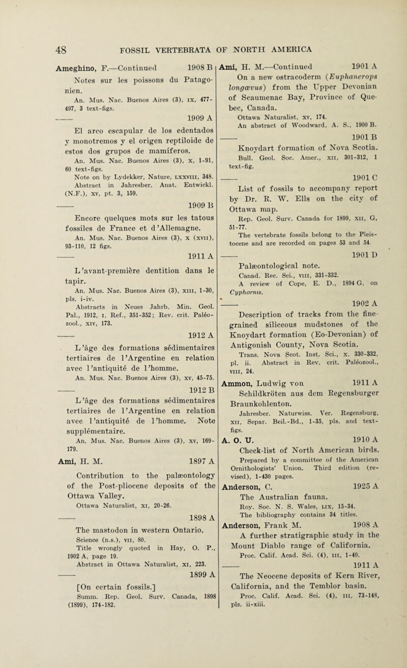 Ameghino, F.—Continued 1908 B Notes sur les poissons du Patago- nien. An. Mus. Nac. Buenos Aires (3), ix, 477- 497, 3 text-figs. - 1909 A El arco escapular de los edentados y nionotrenios y el origen reptiloide de estos dos grupos de niamiferos. An. Mus. Nac. Buenos Aires (3), x, 1-91, 60 text-figs. Note on by Lydekker, Nature, lxxviii, 348. Abstract in Jahresber. Anat. Entwickl. (N.F.), XV, pt. 3, 159. — 1909 B Encore quelques mots sur les tatous fossiles de France et d’Allemagne. An. Mus. Nac. Buenos Aires (3), x (xvii), 93-110, 12 figs. - 1911 A L ’avaut-premiere dentition dans le tapir. An. Mus. Nac. Buenos Aires (3), xiii, 1-30, pis. i-iv. Abstracts in Neues Jahrb. Min. Geol. Pal., 1912, I, Ref., 351-352; Rev. crit. Palw- zool., XIV, 173. -- 1912 A L’age des formations sedimentaires tertiaires de 1 ’Argentine en relation avec 1 ’antiquite de 1 ’homme. An. Mus. Nac. Buenos Aires (3), xv, 45-75. - 1912 B L’age des formations sedimentaires tertiaires de 1’Argentine en relation avec 1’antiquite de 1’homme. Note supplementaire. An. Mus. Nac. Buenos Aires (3), xv, 169- 179. Ami, H. M. 1897 A Contribution to the palaeontology of the Post-pliocene deposits of the Ottawa Valley. Ottawa Naturalist, xi, 20-26. - 1898 A The mastodon in western Ontario. Science (n.s.), vii, 80. Title wrongly quoted in Hay, O. P., 1902 A, page 19. Abstract in Ottawa Naturalist, xi, 223. 1899 A [On certain fossils.] Summ. Rep. Geol. Surv. Canada, 1898 (1899), 174-182. Ami, H. M.—Continued 1901 A On a new ostracoderm {Euphanerops longcEVUs) from the Upfier Devonian of Scaumenac Bay, Province of Que¬ bec, Canada. Ottawa Naturalist, xv, 174. An abstract of Woodward, A. S., 1900 B. - 1901 B Knoydart formation of Nova Scotia. Bull. Geol. Soc. Amen, xii, 301-312, 1 text-fig. _ 1901 C List of fossils to accompany report by Dr. E. W. Ells on the city of Ottawa map. Rep. Geol. Surv. Canada for 1899, xii, G, 51-77. The vertebrate fossils belong to the Pleis¬ tocene and are recorded on pages 53 and 54. _ 1901 D Palseontological note. Canad. Rec. Sci., viii, 331-332. A review of Cope, E. D., 1894 G, on Cyphorms. '- 1902 A Description of tracks from the fine¬ grained siliceous mudstones of the Knoydart formation (Eo-Devonian) of Antigonish County, Nova Scotia. Trans. Nova Scot. Inst. Sci., x, 330-332, pi. ii. Abstract in Rev. crit. Paleozool., VIII, 24. Ammon, Ludwig von 1911 A Schildkroten aus dem Eegensburger Braunkohlenton. Jahresber. Naturwiss. Ver. Regensburg, XII, Separ. Beil.-Bd., 1-35, pis. and text- figs. A. O, U. 1910 A Check-list of North American birds. Prepared by a committee of the American Ornithologists’ Union. Third edition (re¬ vised), 1-430 pages. Anderson, C. 1925 A The Australian fauna. Roy. Soc. N. S. Wales, lix, 15-34. The bibliography contains 34 titles. Anderson, Frank M. 1908 A A further stratigraphic study in the Mount Diablo range of California. Proc. Calif. Acad. Sci. (4), iii, 1-40. - 1911 A The Neocene deposits of Kern Eiver, California, and the Temblor basin. Proc. Calif. Acad. Sci. (4), in, 73-148, pis. ii-xiii.