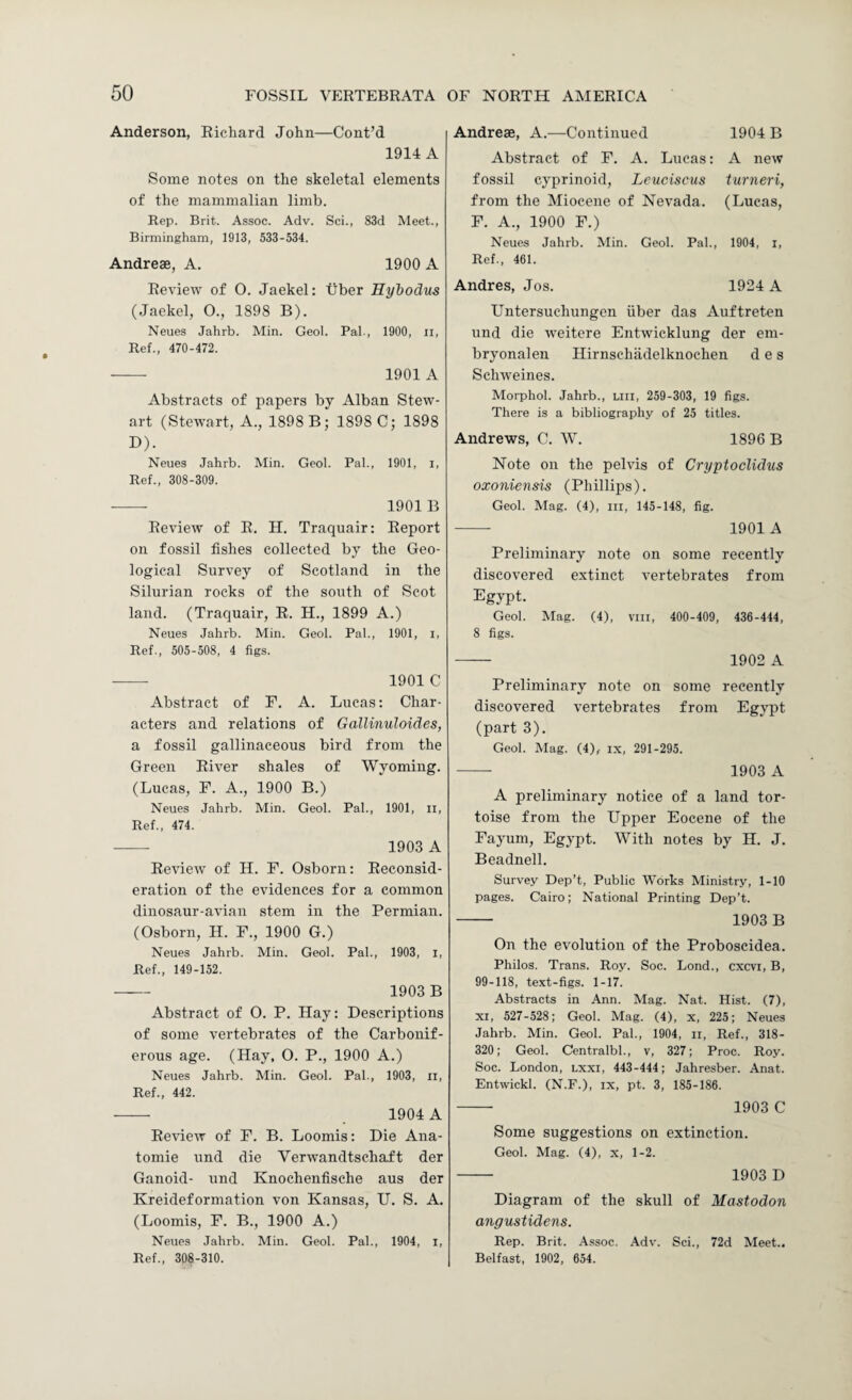 Anderson, Richard John—Cont’d 1914 A Some notes on the skeletal elements of the mammalian limb. Rep. Brit. Assoc. Adv. Sci., 83d Meet., Birmingham, 1913, 533-534. Andreae, A. 1900 A Review of 0. Jaekel: tiber Hybodus (Jaekel, O., 1898 B). Neues Jahrb. Min. Geol. Pal., 1900, ii. Ref., 470-472. - 1901 A Abstracts of papers by Alban Stew¬ art (Stetvart, A., 1898 B; 1898 C; 1898 D). Neues Jahrb. Min. Geol. Pal., 1901, i. Ref., 308-309. - 1901 B Review of R. FT. Traquair: Report on fossil fishes collected by the Geo¬ logical Survey of Scotland in the Silurian rocks of the south of Scot land. (Traquair, R. H., 1899 A.) Neues Jahrb. Min. Geol. Pal., 1901, i, Ref., 505-508, 4 figs. - 1901 C Abstract of F. A. Lucas: Char¬ acters and relations of Gallinuloides, a fossil gallinaceous bird from the Green River shales of Wyoming. (Lucas, F. A., 1900 B.) Neues Jahrb. Min. Geol. Pal., 1901, ii. Ref., 474. - 1903 A Review of H. F. Osborn: Reconsid¬ eration of the evidences for a common dinosaur-avian stem in the Permian. (Osborn, H. F., 1900 G.) Neues Jahrb. Min. Geol. Pal., 1903, i. Ref., 149-152. - 1903 B Abstract of O. P. Hay: Descriptions of some vertebrates of the Carbonif¬ erous age. (Hay, 0. P., 1900 A.) Neues Jahrb. Min. Geol. Pal., 1903, ii. Ref., 442. - 1904 A Review of F. B. Loomis: Die Ana¬ tomic und die Verwandtschaft der Ganoid- und Knochenfisehe aus der Kreideformation von Kansas, U. S. A. (Loomis, F. B., 1900 A.) Neues Jahrb. Min. Geol. Pal., 1904, i. Ref., 308-310. Andreae, A.—Continued 1904 B Abstract of F. A. Lucas: A new fossil cyprinoid, Leuciscus turneri, from the Miocene of Nevada. (Lucas, F. A., 1900 F.) Neues Jahrb. Min. Geol. Pal., 1904, i. Ref., 461. Andres, Jos. 1924 A Untersuchungen fiber das Auftreten und die weitere Entwicklung der eni- bryonalen Hirnschadelknochen d e s Schweines. Morphol. Jahrb., liii, 259-303, 19 figs. There is a bibliography of 25 titles. Andrews, C. W. 1896 B Note on the pelvis of Cryptoclidus oxoniensis (Phillips). Geol. Mag. (4), in, 145-148, fig. - 1901A Preliminary note on some recently discovered extinct vertebrates from Egypt. Geol. Mag. (4), viii, 400-409, 436-444, 8 figs. - 1902 A Preliminary note on some recently discovered vertebrates from Egypt (part 3). Geol. Mag. (4), ix, 291-295. - 1903 A A preliminary notice of a land tor¬ toise from the Upper Eocene of the Fayum, Egypt. With notes by H. J. Beadnell. Survey Dep’t, Public Works Ministry, 1-10 pages. Cairo; National Printing Dep’t. - 1903 B On the evolution of the Proboscidea. Philos. Trans. Roy. Soc. Bond., cxcvi, B, 99-118, text-figs. 1-17. Abstracts in Ann. Mag. Nat. Hist. (7), XI, 527-528; Geol. Mag. (4), x, 225; Neues Jahrb. Min. Geol. Pal., 1904, ii. Ref., 318- 320; Geol. Centralbl., v, 327; Proc. Roy. Soc. London, lxxi, 443-444; Jahresber. Anat. Entwickl. (N.F.), ix, pt. 3, 185-186. - 1903 C Some suggestions on extinction. Geol. Mag. (4), x, 1-2. - 1903 D Diagram of the skull of Mastodon angustidens. Rep. Brit. Assoc. Adv. Sci., 72d Meet.. Belfast, 1902, 654.