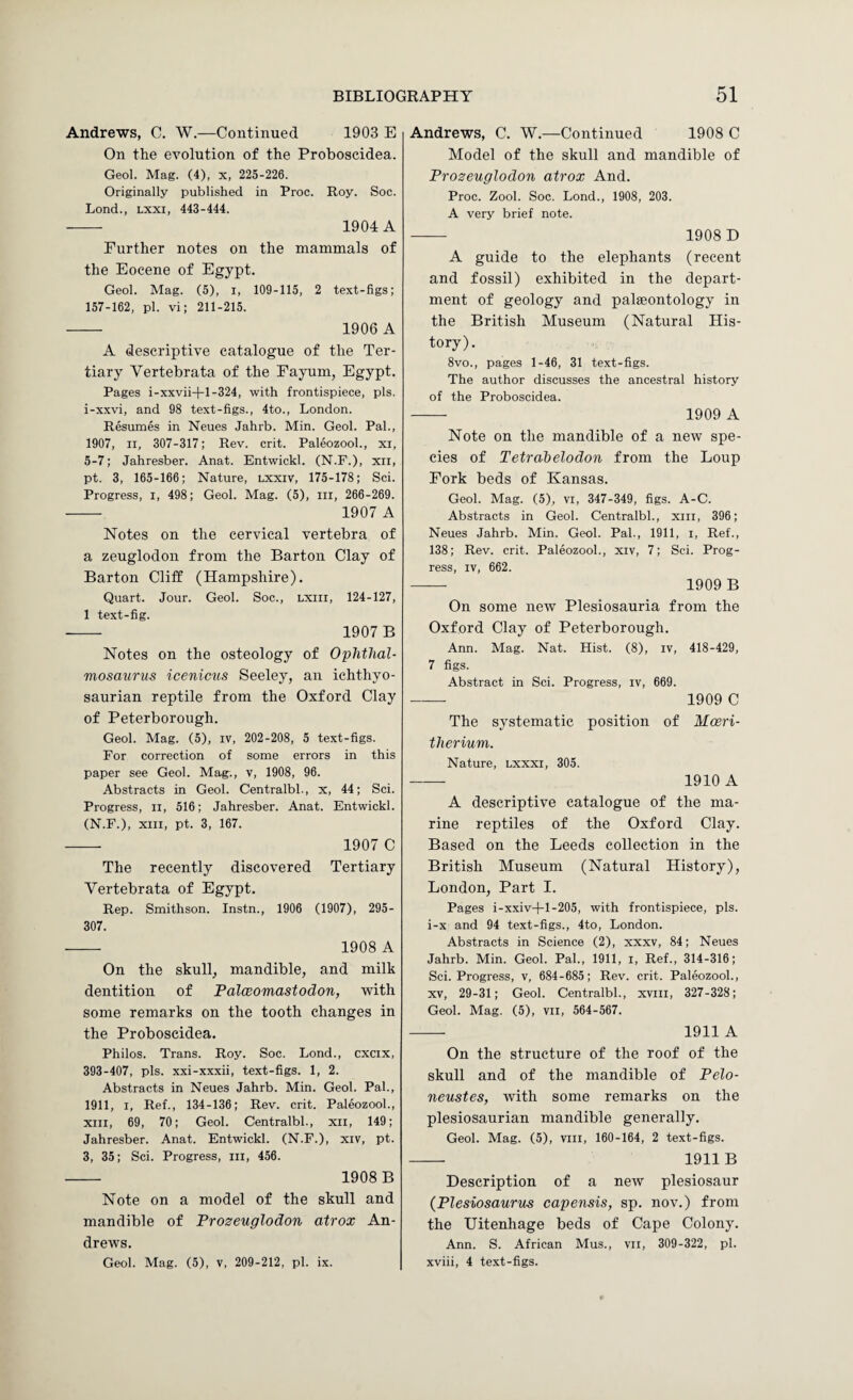 Andrews, C. W.—Continued 1903 E On the evolution of the Proboscidea. Geol. Mag. (4), x, 225-226. Originally published in Proc. Roy. Soc. Lond., Lxxi, 443-444. — 1904 A Further notes on the mammals of the Eocene of Egypt. Geol. Mag. (5), i, 109-115, 2 text-figs; 157-162, pi. vi; 211-215. - 1906 A A descriptive catalogue of the Ter¬ tiary Vertebrata of the Fayum, Egypt. Pages i-xxvii-1-1-324, with frontispiece, pis. i-xxvi, and 98 text-figs., 4to., London. Resumes in Neues Jahrb. Min. Geol. Pal., 1907, II, 307-317; Rev. crit. Paleozool., xi, 5-7; Jahresber. Anat. Entwickl. (N.F.), xii, pt. 3, 165-166; Nature, lxxiv, 175-178; Sci. Progress, i, 498; Geol. Mag. (5), in, 266-269. - 1907 A Notes on the cervical vertebra of a zeuglodon from the Barton Clay of Barton Cliff (Hampshire). Quart. Jour. Geol. Soc., lxiii, 124-127, 1 text-fig. - 1907B Notes on the osteology of OpMhal- mosaurus icenicus Seeley, an ichthyo- saurian reptile from the Oxford Clay of Peterborough. Geol. Mag. (5), iv, 202-208, 5 text-figs. For correction of some errors in this paper see Geol. Mag., v, 1908, 96. Abstracts in Geol. Centralbl., x, 44; Sci. Progress, ii, 516; Jahresber. Anat. Fntwickl. (N.F.), XIII, pt. 3, 167. - 1907 C The recently discovered Tertiary Vertebrata of Egypt. Rep. Smithson. Instn., 1906 (1907), 295- 307. - 1908 A On the skull, mandible, and milk dentition of Falceomastodon, with some remarks on the tooth changes in the Proboscidea. Philos. Trans. Roy. Soc. Lond., cxcix, 393-407, pis. xxi-xxxii, text-figs. 1, 2. Abstracts in Neues Jahrb. Min. Geol. Pal., 1911, I, Ref., 134-136; Rev. crit. Paleozool., xiii, 69, 70; Geol. Centralbl., xii, 149; Jahresber. Anat. Fntwickl. (N.F.), xiv, pt. 3, 35; Sci. Progress, in, 456. - 1908 B Note on a model of the skull and mandible of Prozeuglodon atrox An¬ drews. Geol. Mag. (5), v, 209-212, pi. ix. Andrews, C. W.—Continued 1908 C Model of the skull and mandible of Prozeuglodon atrox And. Proc. Zool. Soc. Lond., 1908, 203. A very brief note. - 1908 D A guide to the elephants (recent and fossil) exhibited in the depart¬ ment of geology and palaeontology in the British Museum (Natural His¬ tory). 8vo., pages 1-46, 31 text-figs. The author discusses the ancestral history of the Proboscidea. - 1909 A Note on the mandible of a new spe¬ cies of Tetrabelodon from the Loup Fork beds of Kansas. Geol. Mag. (5), vi, 347-349, figs. A-C. Abstracts in Geol. Centralbl., xiii, 396; Neues Jahrb. Min. Geol. Pal., 1911, i. Ref., 138; Rev. crit. Paleozool., xiv, 7; Sci. Prog¬ ress, IV, 662. — 1909 B On some new Plesiosauria from the Oxford Clay of Peterborough. Ann. Mag. Nat. Hist. (8), iv, 418-429, 7 figs. Abstract in Sci. Progress, iv, 669. -- 1909 C The systematic position of Mceri- therium. Nature, lxxxi, 305. -- 1910 A A descriptive catalogue of the ma¬ rine reptiles of the Oxford Clay. Based on the Leeds collection in the British Museum (Natural History), London, Part I. Pages i-xxiv-1-1-205, with frontispiece, pis. i-x and 94 text-figs., 4to, London. Abstracts in Science (2), xxxv, 84; Neues Jahrb. Min. Geol. Pal., 1911, i. Ref., 314-316; Sci. Progress, v, 684-685; Rev. crit. Paleozool., XV, 29-31; Geol. Centralbl., xviii, 327-328; Geol. Mag. (5), vii, 564-567. - 1911 A On the structure of the roof of the skull and of the mandible of Pelo- neustes, with some remarks on the plesiosaurian mandible generally. Geol. Mag. (5), viii, 160-164, 2 text-figs. - 1911B Description of a new plesiosaur {Plesiosaurus capensis, sp. nov.) from the Uitenhage beds of Cape Colony. Ann. S. African Mus., vii, 309-322, pi. xviii, 4 text-figs.