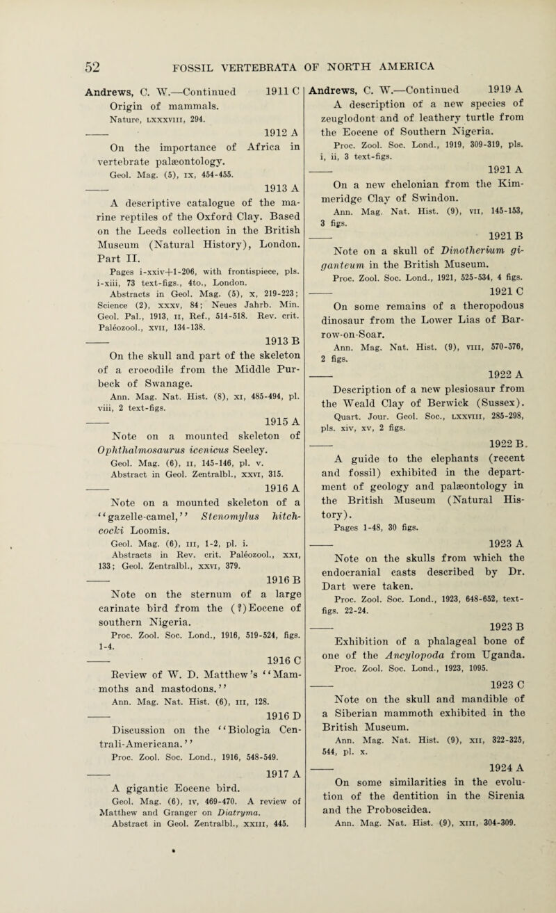 Andrews, C. W.—Continued 1911 C Origin of mammals. Nature, lxxxviii, 294. - 1912 A On the importance of Africa in vertebrate palaeontology. Geol. Mag. (5), ix, 454-455. — 1913 A A descriptive catalogue of the ma¬ rine reptiles of the Oxford Clay. Based on the Leeds collection in the British Museum (Natural History), London. Part II. Pages i-xxiv-|-l-206, with frontispiece, pis. i-xiii, 73 text-figs., 4to., London. Abstracts in Geol. Mag. (5), x, 219-223; Science. (2), xxxv, 84; Neues Jahrb. Min. Geol. Pal., 1913, ll. Ref., 514-518. Rev. crit. Paleozool., xvii, 134-138. - 1913 B On the skull and part of the skeleton of a crocodile from the Middle Pur- beck of Swanage. Ann. Mag. Nat. Hist. (8), xi, 485-494, pi. viii, 2 text-figs. - 1915 A Note on a mounted skeleton of Oplitlialmosaurus icenicus Seeley. Geol. Mag. (6), ii, 145-146, pi. v. Abstract in Geol. Zentralbl., xxvi, 315. - 1916 A Note on a mounted skeleton of a “gazelle-camel,” Stenomylus hitch- eochi Loomis. Geol. Mag. (6), in, 1-2, pi. i. Abstracts in Rev. crit. Paleozool., xxi, 133; Geol. Zentralbl., xxvi, 379. - 1916B Note on the sternum of a large carinate bird from the (?) Eocene of southern Nigeria. Proc. Zool. Soc. Lond., 1916, 519-524, figs. 1-4. -- 1916 C Review of W. D. Matthew’s ‘ ‘ Mam¬ moths and mastodons.” Ann. Mag. Nat. Hist. (6), in, 128. - 1916D Discussion on the “Biologia Cen- trali-Americana. ’ ’ Proc. Zool. Soc. Lond., 1916, 548-549. - 1917 A A gigantic Eocene bird. Geol. Mag. (6), iv, 469-470. A review of Matthew and Granger on Diatryma. Abstract in Geol. Zentralbl., xxni, 445. Andrews, C. W.—Continued 1919 A A description of a new species of zeuglodont and of leathery turtle from the Eocene of Southern Nigeria. Proc. Zool. Soc. Lond., 1919, 309-319, pis. i, ii, 3 text-figs. _ 1921 A On a new chelonian from the Kim- meridge Clay of Swindon. Ann. Mag. Nat. Hist. (9), vii, 145-153, 3 figs. _ 1921 B Note on a skull of Dinotliermm gi- ganteum in the British Museum. Proc. Zool. Soc. Lond., 1921, 525-534, 4 figs. - 1921 C On some remains of a theropodous dinosaur from the Lower Lias of Bar- row-on-Soar. Ann. Mag. Nat. Hist. (9), viii, 570-576, 2 figs. - 1922 A Description of a new plesiosaur from the Weald Clay of Berwick (Sussex). Quart. Jour. Geol. Soc., lxxviii, 285-298, pis. xiv, XV, 2 figs. - 1922B. A guide to the elephants (recent and fossil) exhibited in the depart¬ ment of geology and palaeontology in the British Museum (Natural His¬ tory). Pages 1-48, 30 figs. - 1923 A Note on the skulls from which the endocranial casts described by Dr. Dart were taken. Proc. Zool. Soc. Lond., 1923, 648-652, text- figs. 22-24. - 1923 B Exhibition of a phalageal bone of one of the Ancylopoda from Uganda. Proc. Zool. Soc. Lond., 1923, 1095. - 1923 C Note on the skull and mandible of a Siberian mammoth exhibited in the British Museum. Ann. Mag. Nat. Hist. (9), xii, 322-325, 544, pi. X. - 1924 A On some similarities in the evolu¬ tion of the dentition in the Sirenia and the Proboscidea. Ann. Mag. Nat. Hist. (9), xiii, 304-309.