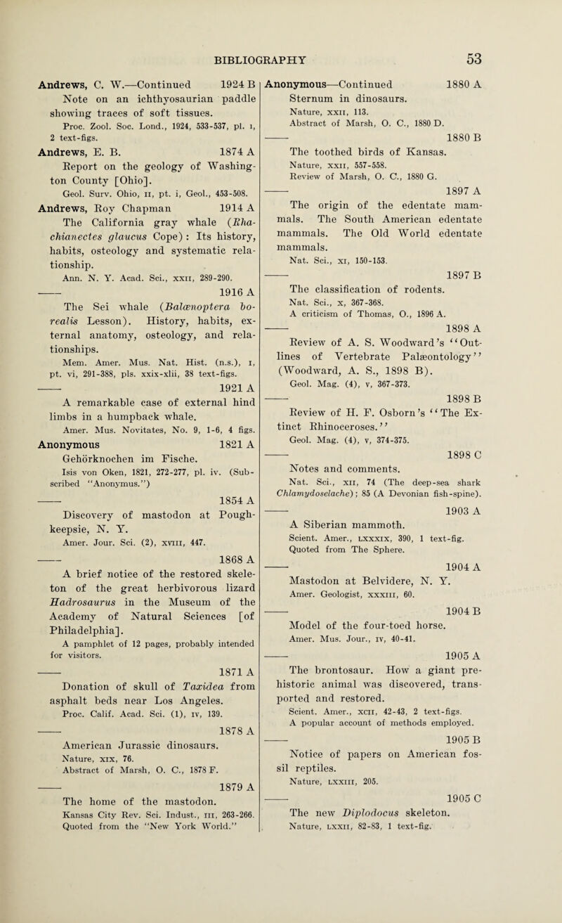 Andrews, C. W.—Continued 1924 B Note on an ichthyosaurian paddle showing traces of soft tissues. Proc. Zool. Soc. Lond., 1924, 533-537, pi. i, 2 text-figs. Andrews, E. B. 1874 A Report on the geology of Washing¬ ton County [Ohio]. Geol. Surv. Ohio, ii, pt. i, Geol., 453-508. Andrews, Roy Chapman 1914 A The California gray whale (Bha- chianectes glaucus Cope) : Its history, habits, osteology and systematic rela¬ tionship. Ann. N. Y. Acad. Sci., xxii, 289-290. -- 1916 A The Sei whale {Balcenoptera bo¬ realis Lesson). History, habits, ex¬ ternal anatomy, osteology, and rela¬ tionships. Mem. Amer. Mus. Nat. Hist, (n.s.), i, pt. vi, 291-388, pis. xxix-xlii, 38 text-figs. ■- 1921 A A remarkable case of external hind limbs in a humpback whale. Amer. Mus. Novitates, No. 9, 1-6, 4 figs. Anonymous 1821A Gehorknochen im Fische. Isis von Oken, 1821, 272-277, pi. iv. (Sub¬ scribed “Anonymus.”) -- 1854 A Discovery of mastodon at Pough¬ keepsie, N. Y. Amer. Jour. Sci. (2), xviii, 447. - 1868 A A brief notice of the restored skele¬ ton of the great herbivorous lizard Hadrosaurus in the Museum of the Academy of Natural Sciences [of Philadelphia]. A pamphlet of 12 pages, probably intended for visitors. - 1871 A Donation of skull of Taxidea from asphalt beds near Los Angeles. Proc. Calif. Acad. Sci. (1), iv, 139. -- 1878 A American Jurassic dinosaurs. Nature, xix, 76. Abstract of Marsh, O. C., 1878 F. - 1879 A The home of the mastodon. Kansas City Rev. Sci. Indust., in, 263-266. Anonymous—Continued 1880 A Sternum in dinosaurs. Nature, xxn, 113. Abstract of Marsh, O. C., 1880 D. -- 1880 B The toothed birds of Kansas. Nature, xxn, 557-558. Review of Marsh, O. C., 1880 G. - 1897 A The origin of the edentate mam¬ mals. The South American edentate mammals. The Old World edentate mammals. Nat. Sci., XI, 150-153. -- 1897 B The classification of rodents. Nat. Sci., X, 367-368. A criticism of Thomas, O., 1896 A. — 1898 A Review of A. S. Woodward’s “Out¬ lines of Vertebrate Palaeontology” (Woodward, A. S., 1898 B). Geol. Mag. (4), v, 367-373. -- 1898 B Review of H. P. Osborn’s “The Ex¬ tinct Rhinoceroses.” Geol. Mag. (4), v, 374-375. - 1898 C Notes and comments. Nat. Sci., xn, 74 (The deep-sea shark Chlamydoselache); 85 (A Devonian fish-spine). -- 1903 A A Siberian mammoth. Scient. Amer., lxxxix, 390, 1 text-fig. Quoted from The Sphere. - 1904 A Mastodon at Belvidere, N. Y. Amer. Geologist, xxxni, 60. - 1904B Model of the four-toed horse. Amer. Mus. Jour., iv, 40-41. - 1905 A The brontosaur. How a giant pre¬ historic animal was discovered, trans¬ ported and restored. Scient. Amer., xcn, 42-43, 2 text-figs, A popular account of methods employed. - 1905 B Notice of papers on American fos¬ sil reptiles. Nature, Lxxiii, 205. - 1905 C The new Diplodocus skeleton.