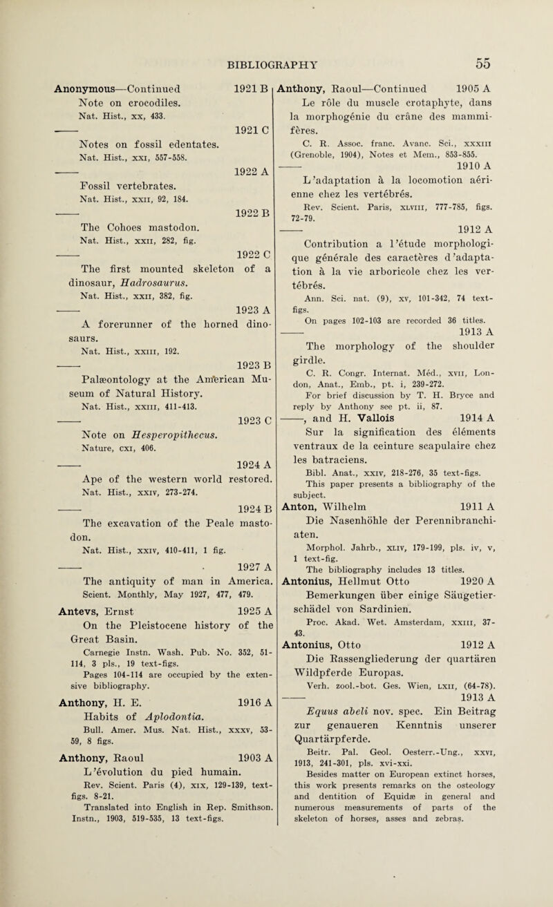 Anonymous—Continued 1921 B Note on crocodiles. Nat. Hist., XX, 433. -- 1921 C Notes on fossil edentates. Nat. Hist., XXI, 557-558. - 1922 A Fossil vertebrates. Nat. Hist., XXII, 92, 184. - 1922 B The Cohoes mastodon. Nat. Hist., XXII, 282, fig. - 1922 C The first mounted skeleton of a dinosaur, Hadrosaurus. Nat. Hist., XXII, 382, fig. - 1923 A A forerunner of the horned dino¬ saurs. Nat. Hist., XXIII, 192. 1923 B Palaeontology at the Am'erican Mu¬ seum of Natural History. Nat. Hist., XXIII, 411-413. 1923 C Note on Eesperopithecus. Nature, cxi, 406. 1924 A Ape of the western tvorld restored. Nat. Hist., XXIV, 273-274. — 1924B The excavation of the Peale masto¬ don. Nat. Hist., XXIV, 410-411, 1 fig. --- . 1927 A The antiquity of man in America. Scient. Monthly, May 1927, 477, 479. Antevs, Ernst 1925 A On the Pleistocene history of the Great Basin. Carnegie Instn. Wash. Pub. No. 352, 51- 114, 3 pis., 19 text-figs. Pages 104-114 are occupied by the exten¬ sive bibliography. Anthony, H. E. 1916 A Habits of Aplodontia. Bull. Amer. Mus. Nat. Hist., xxxv, 53- 59, 8 figs. Anthony, Raoul 1903 A L ’evolution du pied humain. Rev. Scient. Paris (4), xix, 129-139, text- figs. 8-21. Translated into English in Rep. Smithson. Instn., 1903, 519-535, 13 text-figs. Anthony, Raoul—Continued 1905 A Le role du muscle crotaphyte, dans la morphogenie du crane des mammi- feres. C. R. Assoc, franc. Avanc. Sci., xxxiii (Grenoble, 1904), Notes et Mem., 853-855. - 1910 A L’adaptation a la locomotion aeri- enne chez les vertebres. Rev. Scient. Paris, xlviii, 777-785, figs. 72-79. -- 1912 A Contribution a 1 ’etude morphologi- que generate des caracteres d ’adapta¬ tion a la vie arboricole chez les ver¬ tebres. Ann. Sci. nat. (9), xv, 101-342, 74 text- figs. On pages 102-103 are recorded 36 titles. - 1913 A The morphology of the shoulder girdle. C. R. Congr. Internat. Med., xvii, Lon¬ don, Anat., Emb., pt. i, 239-272. For brief discussion by T. H. Bryce and reply by Anthony see pt. ii, 87. -, and H. Vallois 1914 A Sur la signification des elements ventraux de la ceinture scapulaire chez les batraciens. Bibl. Anat., xxiv, 218-276, 35 text-figs. This paper presents a bibliography of the subject. Anton, Wilhelm 1911 A Hie Nasenhohle der Perennibranchi- aten. Morphol. Jahrb., xliv, 179-199, pis. iv, v, 1 text-fig. The bibliography includes 13 titles. Antonins, Hellmut Otto 1920 A Bemerkungen fiber einige Saugetier- sehadel von Sardinien. Proc. Akad. Wet. Amsterdam, xxiii, 37- 43. Antonins, Otto 1912 A Hie Rassengliederung der quartaren Wildpferde Europas. Verh. zool.-bot. Ges. Wien, lxii, (64-78). -- 1913 A Equus abeli nov. spec. Ein Beitrag zur genaueren Kenntnis unserer (^uartarpferde. Beitr. Pal. Geol. Oesterr.-Ung., xxvi, 1913, 241-301, pis. xvi-xxi. Besides matter on European extinct horses, this work presents remarks on the osteology and dentition of Equidas in general and numerous measurements of parts of the skeleton of horses, asses and zebras.