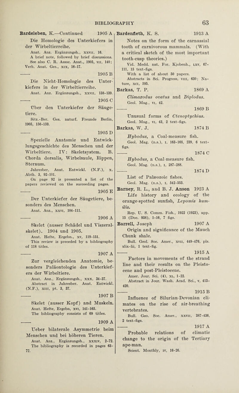 Bardeleben, K.—Continued 1905 A Die Homologie des Unterkiefers in der Wirbeltierreihe. Anat. Anz. Ergiinzungsh., xxvii, 16. A brief note, followed by brief discussions. See also C. R. Assoc. Anat., 1905, vii, 140; Verb. Anat. Ges., xix, 16-17. ■-- 1905 B Die Nicht-Homologie des Unter¬ kiefers in der Wirbeltierreihe. Anat. Anz. Erganzungsh., xxvii, 138-139. -- 1905 C tiber den Unterkiefer der Sauge- tiere. Sitz.-Ber. Ges. naturf. Freunde Berlin, 1905, 156-159. - 1905 D Spezielle Anatomie und Entwiek- lungsgeschichte des Menschen und der Wirbeltiere. IV: Skeletsystem. B. Chorda dorsalis, Wirbelsaule, Eippen, Sternum. Jahresber, Anat. Entwickl. (N.F.), x, Abth. 3, 92-101. On page 92 is presented a list of the papers reviewed on the succeeding pages. - 1905 E Der Unterkiefer der Saugetiere, be- senders des Menschen. Anat. Anz., xxvi, 104-111. •-- 1906 A Skelet (ausser Schadel und Viszeral- skelet). 1904 und 1905. Anat. Hefte, Ergebn., xv, 119-151. This review is preceded by a bibliography of 118 titles. - 1907 A Zur vergleichenden Anatomie, be- sonders Palaontologie des Unterkief¬ ers der Wirbeltiere. Anat. Anz., Erganzungsh., xxx, 34-37. Abstract in Jahresber. Anat. Entwickl. (N.F.), XIII, pt. 3, 37. - 1907 B Skelet (ausser Kopf) and Muskeln. Anat. Hefte, Ergebn, xvi, 141-165. The bibliography consists of 69 titles. - 1909 A Ueber bilaterale Asymmetric beim Menschen und bei hoheren Tieren. Anat. .\nz., Erganzungsh., xxxiv, 2-72. The bibliography is recorded in pages 63- 72. Bardenfleth, K. S. 1913 A Notes on the form of the carnassial tooth of carnivorous mammals. (With a critical sketch of the most important tooth-cusp theories.) Vid. Medd. nat. For. Kjobenh., lxv, 67- 111, 15 text-figs. With a list of about 50 papers. Abstracts in Sci. Progress, viii, 630; Na¬ ture, xci, 595. Barkas, T. P. 1869 A Climaxodus ovatus and Diplodus. Geol. Mag., vi, 42. - 1869 B Unusual forms of Ctenoptycliius. Geol. Mag., vi, 43, 2 text-figs. Barkas, W. J. 1874 B Hyhodus, a Coal-measure fish. Geol. Mag. (n.s.), i, 163-168, 239, 6 text- figs. -- 1874 C Kyhodus, a Coal-measure fish. Geol. Mag. (n.s.), i, 287-288. -- 1874 D List of Palaeozoic fishes. Geol. Mag. (n.s.), i, 542-553. Barney, R. L., and B. J. Anson 1923 A Life history and ecology of the orange-spotted sunfish, Lepomis lium- ilis. Rep. U. S. Comm. Fish., 1922 (1923), app. 15 (Doc. 938), 1-16, 7 figs. Barrel!, Joseph 1907 A Origin and significance of the Mauch Chunk shale. Bull. Geol. Soc. Amer., xvii, 449-476, pis. xlix-lii, 1 text-fig. - 1915 A Factors in movements of the strand line and their results on the Pleisto¬ cene and post-Pleistocene. Amer. Jour. Sci. (4), xl, 1-22. Abstract in Jour. Wash. Acad. Sci., v, 413- 420. - 1915B Influence of Silurian-Devonian cli¬ mates on the rise of air-breathing vertebrates. Bull. Geo. Soc. Amer., XXVII , 387-436, 2 text-figs. 1917 A Probable relations of climatic change to the origin of the Tertiary ape-man. Scient. Monthly, iv, 16-26.