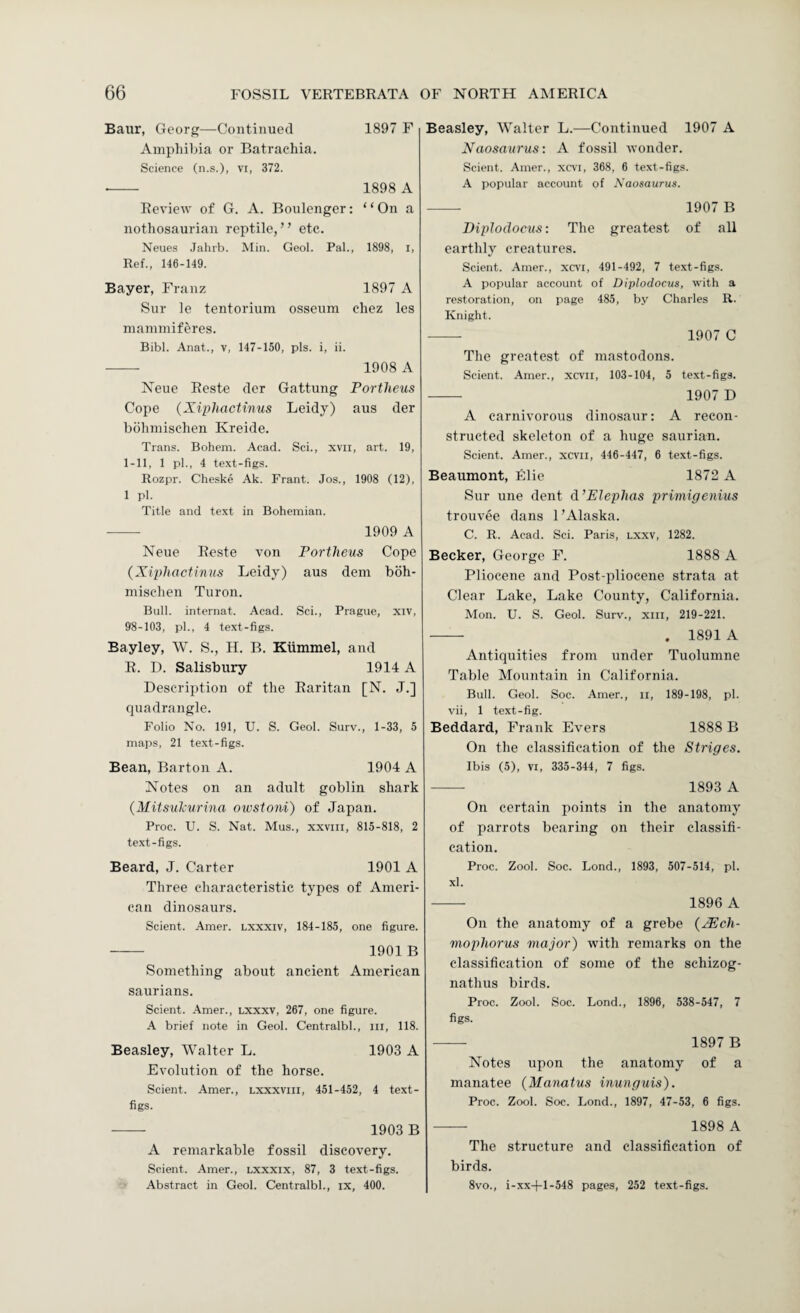 Baiir, Georg—Continued 1897 F Amphibia or Batrachia. Science (n.s.), vi, 372. - 1898 A Review of G. A. Boulenger: “On a nothosaurian reptile, ’ ’ etc. Neues Jahrb. Min. Geol. Pal., 1898, i. Ref., 146-149. Bayer, Franz 1897 A Snr le tentorium osseum ehez les mammiferes. Bibl. Anat., v, 147-150, pis. i, ii. - 1908 A Neue Eeste der Gattung Portheus Cope {XiphacUnus Leidy) aus der bdhmischen Kreide. Trans. Bohem. Acad. Sci., xvii, art. 19, 1-11, 1 pi., 4 text-figs. Rozpr. Cheske Ak. Frant. Jos., 1908 (12), 1 pi. Title and text in Bohemian. - 1909 A Neue Eeste von Portheus Cope {Xiphactinus Leidy) aus dem boh- mischen Turon. Bull, internat. Acad. Sci., Prague, xiv, 98-103, pi., 4 text-figs. Bayley, W. S., H. B. Kiimmel, and R. I). Salisbury 1914 A Description of the Raritan [N. J.] quadrangle. Folio No. 191, U. S. Geol. Surv., 1-33, 5 maps, 21 text-figs. Bean, Barton A. 1904 A Notes on an adult goblin shark (MitsuPurina owstom) of Japan. Proc. U. S. Nat. Mus., xxviii, 815-818, 2 text-figs. Beard, J. Carter 1901 A Three characteristic types of Ameri¬ can dinosaurs. Sclent. Amer. lxxxiv, 184-185, one figure. - 1901B Something about ancient American saurians. Sclent. .4mer., lxxxv, 267, one figure. A brief note in Geol. Centralbl., in, 118. Beasley, Walter L. 1903 A Evolution of the horse. Sclent. Amer., lxxxviii, 451-452, 4 text- figs. --- 1903 B A remarkable fossil discovery. Sclent. Amer., lxxxix, 87, 3 text-figs. Abstract in Geol. Centralbl., ix, 400. Beasley, Walter L.—Continued 1907 A Naosaurus: A fossil wonder. Sclent. Amer., xcvi, 368, 6 text-figs. A popular account of Naosaurus. - 1907 B Diplodocus: The greatest of all earthly creatures. Scient. Amer., xcvi, 491-492, 7 text-figs. A popular account of Diplodocus, with a restoration, on page 485, by Charles R. Knight. - 1907 C The greatest of mastodons. Scient. Amer., xcvii, 103-104, 5 text-figs. - 1907 D A carnivorous dinosaur: A recon¬ structed skeleton of a huge saurian. Scient. Amer., xcvii, 446-447, 6 text-figs. Beaumont, Elie 1872 A Sur une dent d’EIephas primigenius trouvee dans 1’Alaska. C. R. Acad. Sci. Paris, lxxv, 1282. Becker, George F. 1888 A Pliocene and Post-pliocene strata at Clear Lake, Lake County, California. Mon. U. S. Geol. Surv., xill, 219-221. - . 1891 A Antiquities from under Tuolumne Table Mountain in California. Bull. Geol. Soc. Amer., ii, 189-198, pi. vii, 1 text-fig. Beddard, Frank Evers 1888 B On the classification of the Striges. Ibis (5), VI, 335-344, 7 figs. -- 1893 A On certain points in the anatomy of parrots bearing on their classifi¬ cation. Proc. Zool. Soc. Lond., 1893, 507-514, pi. xl. - 1896 A On the anatomy of a grebe {XEcli- mophorus major) with remarks on the classification of some of the sehizog- nathus birds. Proc. Zool. Soc. Lond., 1896, 538-547, 7 figs. -- 1897 B Notes upon the anatomy of a manatee (Manatus inunguis). Proc. Zool. Soc. Lond., 1897, 47-53, 6 figs. - 1898 A The structure and classification of birds. 8vo., i-xx-(-l-548 pages, 252 text-figs.